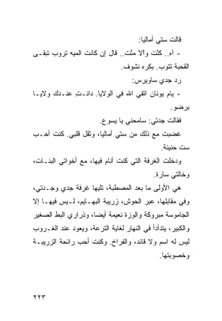 ‫ﻗﺎﻟﺕ ﺴﺘﻲ ﺃﻤﺎﻟﻴﺎ:‬
‫- ﺁﻩ.. ﻜﻨﺕ ﻭﱠﻻ ﻤﻨﺕ.. ﻗﺎل ﺇﻥ ﻜﺎﻨﺕ ﺍﻟﻤ ‪‬ﻪ ﺘﺭﻭﺏ ﺘﺒﻘـﻰ‬
            ‫ﻴ‬                   ‫ﹶﱠ ﹾ ﺍ ‪‬ﱠ ﹾ‬
                               ‫ﺍﻟﻘﺤﺒﺔ ﺘﺘﻭﺏ. ﺒﻜﺭﻩ ﻨﺸﻭﻑ.‬
                                    ‫ﺭﺩ ﺠﺩﻱ ﺴﺎﻭﻴﺭﺱ:‬
‫- ﻴﺎﻡ ﻴﻭﻨﺎﻥ ﺍ ﹼﻘﻲ ﺍﷲ ﻓﻲ ﺍﻟ ‪‬ﻻﻴﺎ. ﺩﺍﻨﹾـﺕ ﻋﻨـﺩﻙ ‪‬ﻻﻴـﺎ‬
    ‫ﻭ‬       ‫ِ‬          ‫ﻭ‬            ‫ﺘ‬         ‫‪‬‬
                                                  ‫ﺒﺭﻀﻭ.‬
                        ‫ﻓﻘﺎﻟﺕ ﺠﺩﺘﻲ: ﺴﺎﻤﺤﻨﻲ ﻴﺎ ﻴﺴﻭﻉ.‬
‫ﻏﻀﺒﺕ ﻤﻊ ﺫﻟﻙ ﻤﻥ ﺴﺘﻲ ﺃﻤﺎﻟﻴﺎ، ﻭﺜﻘل ﻗﻠﺒﻲ. ﻜﻨﺕ ﺃﺤـﺏ‬
                                          ‫ﹸ‬
                                              ‫ﺴﺕ ﺤﻨﻴﻨﺔ.‬
‫ﻭﺩﺨﻠﺕ ﺍﻟﻐﺭﻓﺔ ﺍﻟﺘﻲ ﻜﻨﺕ ﺃﻨﺎﻡ ﻓﻴﻬﺎ، ﻤﻊ ﺃﺨﻭﺍﺘﻲ ﺍﻟﺒﻨـﺎﺕ،‬
                                            ‫ﻭﺨﺎﻟﺘﻲ ﺴﺎﺭﺓ.‬
‫ﻫﻲ ﺍﻷﻭﻟﻰ ﻤﺎ ﺒﻌﺩ ﺍﻟﻤﺼﻁﺒﺔ، ﺘﻠﻴﻬﺎ ﻏﺭﻓﺔ ﺠﺩﻱ ﻭﺠـﺩﺘﻲ،‬
‫ﻭﻓﻲ ﻤﻘﺎﺒﻠﻬﺎ، ﻋﺒ‪‬ﺭ ﺍﻟﺤﻭﺵ، ﺯﺭﻴﺒﺔ ﺍﻟﺒﻬـﺎﻴﻡ، ﻟـﻴﺱ ﻓﻴﻬـﺎ ﺇﻻ‬
                                        ‫‪‬‬
‫ﺍﻟﺠﺎﻤﻭﺴﺔ ﻤﺒﺭﻭﻜﺔ ﻭﺍﻟﻭ ‪‬ﺓ ﻨﻌﻴﻤﺔ ﺃﻴ ‪‬ﺎ، ﻭﺫﺭﺍﺭﻱ ﺍﻟﺒﻁ ﺍﻟﺼﻐﻴﺭ‬
       ‫ﹼ‬             ‫ﻀ‬           ‫ﺯ‬
‫ﻭﺍﻟﻜﺒﻴﺭ، ﻴﺘﺩﺃﺩﺃ ﻓﻲ ﺍﻟﻨﻬﺎﺭ ﻟﻐﺎﻴﺔ ﺍﻟﺘﺭﻋﺔ، ﻭﻴﻌﻭﺩ ﻋﻨﺩ ﺍﻟﻐـﺭﻭﺏ‬
‫ﻟﻴﺱ ﻟﻪ ﺍﺴﻡ ﻭﻻ ﻗﺎﺌﺩ، ﻭﺍﻟﻔﺭﺍﺥ. ﻭﻜﻨﺕ ﺃﺤﺏ ﺭﺍﺌﺤﺔ ﺍﻟﺯﺭﻴﺒـﺔ‬
               ‫‪‬‬
                                              ‫ﻭﺨﺼﻭﺒﺘﻬﺎ.‬




‫٣٢٢‬
 