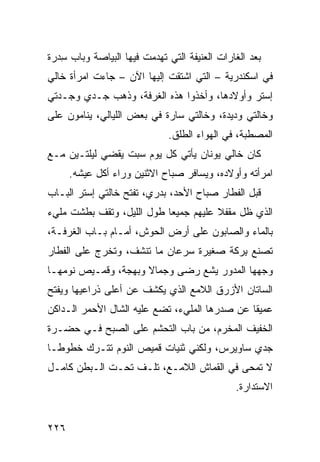 ‫ﺒﻌﺩ ﺍﻟﻐﺎﺭﺍﺕ ﺍﻟﻌﻨﻴﻔﺔ ﺍﻟﺘﻲ ﺘﻬﺩﻤﺕ ﻓﻴﻬﺎ ﺍﻟﺒ ‪‬ﺎﺼﺔ ﻭﺒﺎﺏ ﺴﺩ‪‬ﺭﺓ‬
    ‫ِ‬         ‫ﻴ‬
‫ﻓﻲ ﺍﺴﻜﻨﺩﺭﻴﺔ – ﺍﻟﺘﻲ ﺍﺸﺘﻘﺕ ﺇﻟﻴﻬﺎ ﺍﻵﻥ – ﺠﺎﺀﺕ ﺍﻤﺭﺃﺓ ﺨﺎﻟﻲ‬
‫ﺇﺴﺘﺭ ﻭﺃﻭﻻﺩﻫﺎ، ﻭﺃﺨﺫﻭﺍ ﻫﺫﻩ ﺍﻟﻐﺭﻓﺔ، ﻭﺫﻫﺏ ﺠـ ‪‬ﻱ ﻭﺠـ ‪‬ﺘﻲ‬
  ‫ﺩ‬      ‫ﺩ‬
‫ﻭﺨﺎﻟﺘﻲ ﻭﺩﻴﺩﺓ، ﻭﺨﺎﻟﺘﻲ ﺴﺎﺭﺓ ﻓﻲ ﺒﻌﺽ ﺍﻟﻠﻴﺎﻟﻲ، ﻴﻨﺎﻤﻭﻥ ﻋﻠﻰ‬
                               ‫ﺍﻟﻤﺼﻁﺒﺔ، ﻓﻲ ﺍﻟﻬﻭﺍﺀ ﺍﻟﻁﻠﻕ.‬
‫ﻜﺎﻥ ﺨﺎﻟﻲ ﻴﻭﻨﺎﻥ ﻴﺄﺘﻲ ﻜل ﻴﻭﻡ ﺴﺒﺕ ﻴﻘﻀﻲ ﻟﻴﻠﺘـﻴﻥ ﻤـﻊ‬
      ‫ﺍﻤﺭﺃﺘﻪ ﻭﺃﻭﻻﺩﻩ، ﻭﻴﺴﺎﻓﺭ ﺼﺒﺎﺡ ﺍﻻﺜﻨﻴﻥ ﻭﺭﺍﺀ ﺃﻜل ﻋﻴﺸﻪ.‬
‫ﻗﺒل ﺍﻟﻔﻁﺎﺭ ﺼﺒﺎﺡ ﺍﻷﺤﺩ، ﺒﺩﺭﻱ، ﺘﻔﺘﺢ ﺨﺎﻟﺘﻲ ﺇﺴﺘﺭ ﺍﻟﺒـﺎﺏ‬
‫ﺍﻟﺫﻱ ﻅل ﻤﻘﻔﻼ ﻋﻠﻴﻬﻡ ﺠﻤﻴ ‪‬ﺎ ﻁﻭل ﺍﻟﻠﻴل، ﻭﺘﻘﻑ ﺒﻁﺸﺕ ﻤﻠﻲﺀ‬
                           ‫ﻌ‬
‫ﺒﺎﻟﻤﺎﺀ ﻭﺍﻟﺼﺎﺒﻭﻥ ﻋﻠﻰ ﺃﺭﺽ ﺍﻟﺤﻭﺵ، ﺃﻤـﺎﻡ ﺒـﺎﺏ ﺍﻟﻐﺭﻓـﺔ،‬
‫ﺘﺼﻨﻊ ﺒﺭ‪‬ﻜﺔ ﺼﻐﻴﺭﺓ ﺴﺭﻋﺎﻥ ﻤﺎ ﺘﻨﺸﻑ، ﻭﺘﺨﺭﺝ ﻋﻠﻰ ﺍﻟﻔﻁﺎﺭ‬
                                          ‫ِ‬
‫ﻭﺠﻬﻬﺎ ﺍﻟﻤﺩ ‪‬ﺭ ﻴﺸﻊ ﺭﻀﻰ ﻭﺠﻤﺎﻻ ﻭﺒﻬﺠﺔ، ﻭﻗﻤـﻴﺹ ﻨﻭﻤﻬـﺎ‬
                               ‫‪‬‬    ‫ﻭ‬
‫ﺍﻟﺴﺎﺘﺎﻥ ﺍﻷﺯﺭﻕ ﺍﻟﻼﻤﻊ ﺍﻟﺫﻱ ﻴﻜﺸﻑ ﻋﻥ ﺃﻋﻠﻰ ﺫﺭﺍﻋﻴﻬﺎ ﻭﻴﻔﺘﺢ‬
‫ﻋﻤﻴﻘﺎ ﻋﻥ ﺼﺩﺭﻫﺎ ﺍﻟﻤﻠﻲﺀ، ﺘﻀﻊ ﻋﻠﻴﻪ ﺍﻟﺸﺎل ﺍﻷﺤﻤﺭ ﺍﻟـﺩﺍﻜﻥ‬
‫ﺍﻟﺨﻔﻴﻑ ﺍﻟﻤﺨ ‪‬ﻡ، ﻤﻥ ﺒﺎﺏ ﺍﻟﺘﺤ ﹼﻡ ﻋﻠﻰ ﺍﻟﺼﺒﺢ ﻓـﻲ ﺤﻀـﺭﺓ‬
                     ‫ﺸ‬               ‫ﺭ‬
‫ﺠﺩﻱ ﺴﺎﻭﻴﺭﺱ، ﻭﻟﻜﻨﻲ ﺜﻨﻴﺎﺕ ﻗﻤﻴﺹ ﺍﻟﻨﻭﻡ ﺘﺘـﺭﻙ ﺨﻁﻭ ﹰـﺎ‬
  ‫ﻁ‬
‫ﻻ ﺘﻤﺤﻰ ﻓﻲ ﺍﻟﻘﻤﺎﺵ ﺍﻟﻼﻤـﻊ، ﺘﻠـﻑ ﺘﺤـﺕ ﺍﻟـﺒﻁﻥ ﻜﺎﻤـل‬
                  ‫ﹼ‬
                                                ‫ﺍﻻﺴﺘﺩﺍﺭﺓ.‬


‫٦٢٢‬
 