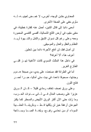 ‫ﺍﻟﻤﻌ ‪‬ﺍﻭﻱ ﺨﺸﻥ ﺍﻟﻭﺠﻪ، ﺃﺨﺭﺱ، ﻻ ﻏﻤ‪‬ـﺽ ﻟﻌﻴﻨﻴـﻪ، ﻟـﻪ‬
             ‫‪‬‬   ‫ﹶ‬                       ‫ﺩ‬
                          ‫ﻤﺄﻭﻯ ﺨﻔﻲ ﻋﻠﻰ ﺍﻟﻀﻔﺔ ﺍﻷﺨﺭﻯ.‬
                                           ‫‪‬‬
‫ﺃﺴﻌﻰ ﺩﺍﺌ ‪‬ﺎ ﺇﻟﻰ ﻗﺎﺘل ﺍﻟﺘﻨﻴﻥ، ﺃﺤﻤل ﻋﻨﻪ ﻜ ﹼﺎﺭﺓ ﺨﻁﻴﺌﺔ، ﻓﻲ‬
             ‫ﹶﻔ‬                             ‫ﺒ‬
‫ﻤﻨﻔﻰ ﻤﻘﻴﻡ، ﻓﻲ ﺃﺭﺽ ﺍﻟﺜﻠﺞ ﺍﻟﺸﻤﺎﻟﻴﺔ، ﺃﻗﺼﻰ ﺃﻗﺎﺼﻲ ﺍﻟﻤﻌﻤﻭﺭﺓ‬
‫ﻭﻤﻌﻪ ﻭﻋﻠﻰ ﺭﻏﻡ ﻜل ﻨﺴﻭﺍﻥ ﺍﻟﺸ ‪‬ﻕ ﻭﺍﻟﺜ ‪‬ل ﻭﺍﻟﺸـﻬﻭﺓ ﺃﺭﻴـﺩ‬
                ‫ﹼﻤ‬      ‫ﹶﺒ‬
                          ‫ﺍﻟﻨﻅﺎﻡ ﻭﺍﻟﻌﻘل ﻭﺍﻟﻌﺩل ﻭﺍﻟﻤﻭﺴﻴﻘﻰ.‬
                                                   ‫‪‬‬
         ‫ﻟﻥ ﺃﺼل ﻗﻁ، ﻟﻥ ﺃﺩﻓﻊ ﺍﻷﺠﺭﺓ؛ ﺩﺍﺌﻤﺎ ﺒﻴﻥ ﺸﻁﻴ‪‬ﻥ.‬
             ‫ﹼ‬
                                ‫ﺃﻋﺭﻑ ﻫﺫﺍ، ﺃﻻ ﺃﻋﺭﻓﻪ؟‬
‫ﻓﻲ ﺩﺍﺨل ﻫﺫﺍ ﺍﻟﻤﺜﻠﺙ ﺍﻟﻨﺴﻭﻱ ﻜﺎﻨﺕ ﺍﻷﻏﻨﻴﺔ ﺘﻬـﺯ ﻗﻠﺒـﻲ‬
      ‫‪‬‬
                                          ‫ﺍﻟﻁﺎﺯﺝ ﺍﻟﻐﺭﻴﺭ.‬
‫ﺃﻤﺎ ﻓﻲ ﺍﻟﻁ ‪‬ﺍﻨﺔ ﻓﻘﺩ ﺼﻨﻌ ﹸ، ﻋﻠﻰ ﻴﺩﻱ، ﻤﻥ ﺼﺒﻐﺔ ﻫـﺩﻭﻡ‬
      ‫ِ‬                 ‫ﺕ‬            ‫ﺭ‬
‫ﻭﺠﺩﺘﻬﺎ، ﻤﺴﺤﻭ ﹰﺎ ﻨﺎﻋ ‪‬ﺎ، ﻓﻲ ﺒﻴﺕ ﺴﺘﻲ ﺃﻤﺎﻟﻴﺎ، ﺤﺒـ ‪‬ﺍ ﺃﺤﻤـﺭ‬
       ‫ﺭ‬                          ‫ﻤ‬      ‫ﻗ‬
                                              ‫ﻓﺎﺘﺢ ﺍﻟﻠﻭﻥ.‬
‫ﻭﻋﻠﻰ ﻭﺭﻕ ﻨﺼﻑ ﺸ ﹼﺎﻑ ﺭﻤﺎﺩﻱ ﻗﻠﻴﻼ – ﻜـﺎﻥ ﺍﻟـﻭﺭﻕ‬
                   ‫‪‬‬       ‫ﻔ‬
‫ﻋﺯﻴ ‪‬ﺍ ﻋﻠﻲ ﻭﺼﻌﺏ ﺍﻟﻤﻨﺎل ﻓـﻲ ﺜـﺎﻨﻲ ﺴـﻨﻭﺍﺕ ﺍﻟﺤـﺭﺏ،‬
                                     ‫‪‬‬    ‫ﺯ‬
‫ﻭﻤﺎ ﺯﻟﺕ ﺤﺘﻰ ﺍﻵﻥ ﺃﻜﻨﺯ ﺍﻟﻭﺭﻕ ﺍﻷﺒﻴﺽ ﻭﺍﻟﻤﺴ ﹼﺭ ﻜﻤﺎ ﻴﻜﻨﺯ‬
          ‫ﻁ‬
‫ﺍﻟﺠﻭﻋﺎﻥ ﺃﺭﻏﻔﺔ ﺨﺒﺯ ﻟﻥ ﻴﺄﻜﻠﻬﺎ ﻗـﻁ – ﻭﺒﺎﻟﺭﻴﺸـﺔ ﺍﻟﺨﺸـﺒﻴﺔ‬
                                   ‫ٍ‬
‫ﺍﻟﺴﻭﺩﺍﺀ ﺃﻡ ﺴﻥ ﻨﺤﺎﺴﻲ ﺭﻓﻴـﻊ، ﻭﺒﹸﻐـﺔ ﺍﻟﺼـﺒﺎ ﻭﺒﺴـﺫﺍﺠﺔ‬
                ‫ﻠ ِ‬           ‫‪‬‬     ‫‪ ‬‬


‫٢٢‬
 
