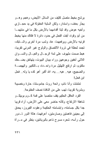 ‫ﻴﺭﺸﺢ ﺒﺨﻴﻁ ﻤﺘﺼل ﻜﺜﻴﻑ ﻤﻥ ﺍﻟﺴﺎﺌل ﺍﻷﺒﻴﺽ، ﻭﻫﺠﻡ ﻭﻫـﻭ‬
‫ﻴﺠﺄﺭ ﺒﻌﻨﻑ، ﻭﺍﺴﺘﺩﺍﺭ، ﻭﻟﻜﻥ ﺍﻟﺴﻠﺒﺔ ﺍﻟﻤﻔﺘﻭﻟﺔ ﻓﻲ ﻴﺩ ﺤﺠـﺎﺯﻱ‬
‫ﻭﺃﺨﻴﻪ ﻋﻭﺽ ﻭﻗﺩ ﺜ ‪‬ﺘﺎ ﺃﻗﺩﺍﻤﻬﻤﺎ ﺒﺎﻷﺭﺽ ﺒﻜل ﻤﺎ ﻓﻲ ﻤ ﹼﺘﻬﻤـﺎ‬
     ‫ﻨ‬                              ‫ﺒ‬
‫ﻤﻥ ﺃﻴﺩ ﻭﻗﻭﺓ، ﺃﺒﻘﺕ ﺍﻟﻔﺤل ﻓﻲ ﺤﺩﻭﺩ ﺩﺍﺌﺭﺓ ﻻ ﻓﻜﺎﻙ ﻤﻨﻬﺎ ﻴﺨﺒﻁ‬
                                                ‫‪ٍ‬‬
‫ﻗﺭﻨﻴﻪ ﺒﺎﻷﺭﺽ ﻭﻴﺭﻓﻌﻬﻤﺎ، ﻋﺎﺩ ﻭﺸﺏ ﻤﺭﺓ ﺃﺨﺭﻯ ﻭﺍﺸـﺘﺒﻙ،‬
                  ‫‪‬‬
‫ﺘﺠﻤﺩ ﻟﺤﻅﺔ ﻓﻲ ﺫﺭﻭﺓ ﺍﻻﻟﺘﺼﺎﻕ ﻭﺍﻟﻭﻟﻭﺝ ﻏﻴﺭ ﺍﻟﻤﺭﺌﻲ ﺘﻘﺭﻴ ‪‬ﺎ،‬
  ‫ﺒ‬
‫ﻫﺒﻁ ﺼﻤﺕ ﻤﻠﻬﻭﻑ ﻋﻠﻰ ﻟ ‪‬ﺔ ﺍﻟﺭﺠـﺎل ﻭﺍﻟﻌﻴـﺎل ﻭﺍﻟﻨﺴـﻭﺍﻥ‬
                            ‫ﻤ‬
‫ﺍﻟﻼﺘﻲ ﺃﺨﻔﻴﻥ ﻭﺠﻭﻫﻬﻥ ﻭﺭﺍﺀ ﺒﻴﺒﺎﻥ ﺍﻟﺒﻴﻭﺕ، ﻴﺘﻬﺎﻨﻔﻥ ﺒﻀـﺤﻙ‬
‫ﻤﻜﺘﻭﻡ، ﺜﻡ ﺍﺭﺘﻔﻊ ﺍﻟﺘﻬﻠﻴل ﻤﺭﺓ ﻭﺍﺤـﺩﺓ، ﺒـﺎﻟﺘﻜﺒﻴﺭ ﻭﺍﻟ ِﻴﺼـﺔ‬
    ‫ﻬ‬
‫ﻭﺍﻟﻀﺠﻴﺞ، ﻫﻴﻪ.. ﻫﻴﻪ... ﻴﻪ، ﺍﷲ ﺃﻜﺒﺭ ﺃﻫﻭ ﻜﺩﻩ ﻴﺎ ﻭﹶﻪ.. ﻓﺤل‬
       ‫‪‬ﻟ‬
                                               ‫ﺍﺒﻥ ﻓﺤل!‬
‫ﺘﻤﻠﻤﻠﺕ ﻭﺃﻨﺎ ﻨﺎﺌﻡ، ﺭﺍﺌﺤﺔ ﺭﻭﺙ ﺠﺎﻤﻭﺴﺘﻨﺎ، ﺤﺎ ‪‬ﺓ ﻭﺨﺼﻴﺒﺔ‬
        ‫ﺭ‬
       ‫ﻭﺒﺸﺭﻴﺔ ﺘﻘﺭﻴﺒﺎ، ﺘﻬﺏ ﻋﻠﻲ ﻤﻥ ﺍﻟﻨﺎﻓﺫﺓ ﻨﺼﻑ ﺍﻟﻤﻔﺘﻭﺤﺔ.‬
                                ‫‪ ‬‬
‫ﺍﻟﻘﺭﺩ ﺍﻟﻌﺎﻗل ﺍﻟﺤﻜﻴﻡ ﻴﻘﻑ ﻤﻨﺘﺼ ‪‬ﺎ ﻋﻠﻰ ﻗﻤﺔ ﻜـﻭﻡ ﺒﻭﺒﻴﻠﻠـﻭ‬
                       ‫ﺒ‬
‫ﺸﺎﻫﻘﺔ ﺍﻻﺭﺘﻔﺎﻉ، ﻭﻜﺄﻨﻪ ﺤﺎﻀﺭ ﻤﻌﻲ ﻋﻠﻰ ﺍﻷﺭﺽ، ﺃﺭﺍﻩ ﻗﺭﻴ ‪‬ﺎ‬
 ‫ﺒ‬
‫ﺠ ‪‬ﺍ ﺒﻜل ﺠﺴﺎﻤﺘﻪ، ﻭﺍﺒﺘﺴﺎﻤﺘﻪ ﺍﻟﺤﻜﻴﻤﺔ ﻭﻋﻘﻭﺩﻩ ﺍﻟﻔﻴﺭﻭﺯ، ﻴﺤﺩﻕ‬
                                                    ‫ﺩ‬
‫ﺇﻟﻲ ﺒﻌﻴﻨﻴﻥ ﻓﺎﻫﻤﺘﻴﻥ ﻭﺼﺎﺭﻤﺘﻴﻥ، ﺃﻋﺭﻓﻬﻤﺎ، ﻫﺎﻟﺔ ﺍﻟﻨﻭﺭ ﺘـﺩﻭﺭ‬
                                                   ‫‪‬‬
‫ﺤﻭل ﺭﺃﺴﻪ، ﺸﻌﺭﻩ ﻤﺴﺭﺡ ﻨﺎﻋﻡ ﺒﺎﻟﺒﺭ ‪‬ﺎﻨﺘﻴﻥ، ﻴﻨﻅﺭ ﻓﻲ ﻤـﺭﺁﺓ‬
                    ‫ﻴ‬


‫١٣٢‬
 