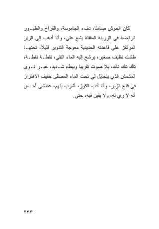 ‫ﻜﺎﻥ ﺍﻟﺤﻭﺵ ﺼﺎﻤ ﹰﺎ، ﺩﻑﺀ ﺍﻟﺠﺎﻤﻭﺴﺔ، ﻭﺍﻟﻔﺭﺍﺥ ﻭﺍﻟﻁﻴـﻭﺭ‬
                                 ‫ﺘ‬
‫ﺍﻟﺭﺍﺒﻀﺔ ﻓﻲ ﺍﻟﺯﺭﻴﺒﺔ ﺍﻟﻤﻘﻔﻠﺔ ‪‬ﺸﻊ ﻋﻠ ‪ ،‬ﻭﺃﻨﺎ ﺃﺫﻫﺏ ﺇﻟﻰ ﺍﻟﺯﻴﺭ‬
                     ‫ﻴ ‪ ‬ﻲ‬
‫ﺍﻟﻤﺭﺘﻜﺯ ﻋﻠﻰ ﻗﺎﻋﺩﺘﻪ ﺍﻟﺤﺩﻴﺩﻴﺔ ﻤﻌﻭﺠﺔ ﺍﻟﺘﺩﻭﻴﺭ ﻗﻠﻴﻼ، ﺘﺤﺘﻬـﺎ‬
‫ﻁﺸﺕ ﻨﻅﻴﻑ ﺼﻐﻴﺭ، ﻴﺭﺸﺢ ﺇﻟﻴﻪ ﺍﻟﻤﺎﺀ ﺍﻟﻨﻘ ‪ ،‬ﻨﻘﻁـﺔ ﻨﻘﻁـﺔ،‬
              ‫ﻲ‬
‫ﺘﺎﻙ ﺘﺎﻙ ﺘﺎﻙ، ﺒﻼ ﺼﻭﺕ ﺘﻘﺭﻴ ‪‬ﺎ ﻭﺒﺒﻁﺀ ﺸـﺩﻴﺩ، ﻋﺒـﺭ ﹶـ ‪‬ﻯ‬
 ‫ﻨ ﻭ‬                     ‫ﺒ‬
‫ﺍﻟﻤﺸﻤﺵ ﺍﻟﺫﻱ ﻴﺘﺨﺎﻴل ﻟﻲ ﺘﺤﺕ ﺍﻟﻤﺎﺀ ﺍﻟﻤﺼ ﱠﻰ ﺨﻔﻴﻑ ﺍﻻﻫﺘﺯﺍﺯ‬
              ‫ﻔ‬
‫ﻓﻲ ﻗﺎﻉ ﺍﻟﺯﻴﺭ، ﻭﺃﻨﺎ ﺃﺩﺏ ﺍﻟﻜﻭﺯ، ﺃﺸﺭﺏ ﺒﻨﻬﻡ، ﻋﻁﺸﻲ ُﺤـﺱ‬
   ‫ﺃ‬                        ‫‪‬‬
                        ‫ﺃﻨﻪ ﻻ ﺭﻱ ﻟﻪ، ﻭﻻ ﻴﻘﻴﻥ ﻓﻴﻪ، ﺤ ﹼﻰ.‬
                          ‫ﺘ‬                    ‫ِ ‪‬‬




‫٣٣٢‬
 