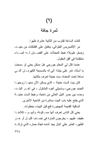 ‫)٩(‬
                     ‫ﺜﻤﺭﺓ ﺠﺎﻓﺔ‬
           ‫ﻜﺎﻨﺕ ﺍﻟﺴﺎﻋﺔ ﺘﻘﺘﺭﺏ ﻤﻥ ﺍﻟﺜﺎﻨﻴﺔ ﻋﺸﺭﺓ، ﻅﻬ ‪‬ﺍ.‬
             ‫ﺭ‬
‫ﻤﺭ ﺍﻹﻜﺴﺒﺭﻴﺱ ﺍﻟﻁ ‪‬ﺍﻟﻲ، ﻴﺩﻗﺩﻕ ﻋﻠﻰ ﺍﻟﻔﻠﻨﻜﺎﺕ ﻤﻥ ﺒﻌﻴـﺩ،‬
                                 ‫ﻭ‬              ‫‪‬‬
‫ﻭﺼ ﹼﺭ ﻁﻭﻴﻼ؛ ﺨﺒﻁ ﺍﻟﻌﺠﻼﺕ ﻋﻠﻰ ﺍﻟﻘﻀـﺒﺎﻥ ﻟـﻪ ﺃﺼـﺩﺍﺀ‬
                               ‫ﹶ‪ ‬ﹸ‬       ‫ﻔ‬
                                  ‫ﻤﻨﺘﻅﻤﺔ ﻓﻲ ﺃﻓﻕ ﺍﻟﺤﻘﻭل.‬
‫ﻋﻨﺩﻤﺎ ﻗﺎل ﻟﻲ ﺍﻟﻤﻌﻠﻡ ﺠﻭﺭﺠﻲ ﻫل ﻤﻤﻜﻥ ﻴﻌﻨﻲ ﻟﻭ ﺴﻤﺤﺕ‬
‫ﻴﺎ ﺃﺴﺘﺎﺫ، ﺘﻤﺭ ﻋﻠﻰ ﺒﻴﺘﻨﺎ؛ ﺁﺘﻲ ﻟﻪ ﺒﺎﻟﻤﺴﺒﺤﺔ ﺍﻟﻜﻬﺭﻤـﺎﻥ ﺍﻟﺘـﻲ‬
                                           ‫‪‬‬
              ‫ﻨﺴﺎﻫﺎ ﺘﺤﺕ ﺍﻟﻤﺨﺩﺓ، ﺴﺕ ِﻨﻴﻨﺔ ﺘﻌﺭﻑ ﻤﻜﺎﻨﻬﺎ.‬
                               ‫ﹼﺤ‬
‫ﻜﺎﻥ ﺒﻴﺕ ﺍﻟﺴﺕ ﺤﻨﻴﻨﺔ – ﺍﻟﺫﻱ ﻴﺴﻜﻥ ﺍﻵﻥ ﻤﻌﻬـﺎ ﺯﻭﺠﻬـﺎ‬
‫ﺍﻟﺠﺩﻴﺩ ﺠﻭﺭﺠﻲ، ﻭﺒﺎﺴﻴﻠﻲ ﺃﺨﻭﻩ ﺍﻟﻤﺸﻠﻭل – ﻓﻲ ﺁﺨـﺭ ﺍﻟﺒﻠـﺩ،‬
‫ﻭﺤﺩﻩ، ﺒﻴﻥ ﺠﺴﺭ ﺍﻟﻨﻴل ﺍﻟﻌﺎﻟﻲ ﻤﻥ ﻨﺎﺤﻴﺔ، ﻭﻏﻴﻁ ﺍﻟﺴﺕ ﺤﻨﻴﻨـﺔ‬
      ‫ﺍﻟﺫﻱ ﻴﻔﺘﺢ ﻋﻠﻴﻪ ﺒﺎﺏ ﺍﻟﺒﻴﺕ ﻤﺒﺎﺸﺭﺓ ﻤﻥ ﺍﻟﻨﺎﺤﻴﺔ ﺍﻷﺨﺭﻯ.‬
      ‫ﺍﻟﺴﺎﻗﻴﺔ ﺍﻟﻘﺩﻴﻤﺔ ﺍﻟﻤﻬﺠﻭﺭﺓ ﺘﻘﻊ ﻗﺒل ﺍﻟﺒﻴﺕ، ﺒﺨﻁﻭﺍﺕ.‬
‫ﻴﻌﻨﻲ ﻜل ﺍﻟﻨﺎﺱ ﺘﻌﺭﻑ ﺃﻨﻬﺎ ﻤﺴـﻜﻭﻨﺔ، ﻭﺃﻨﻬـﻡ – ﻜﻼﻤﻨـﺎ‬
‫ﺨﻔﻴﻑ ﻋﻠﻴﻬﻡ – ﻴﺨﺭﺠﻭﻥ ﻟﻠﻤﺎ ‪‬ﺓ ﻓﻲ ﻨﺼـﻑ ﺍﻟﻠﻴـل ﺃﻭ ﻋـﺯ‬
‫‪‬‬                      ‫ﺭ‬
‫ﺍﻟﻅﻬﺭ، ﺍﻟﻌﺎﺒﺭ ﹶﻠﻲ ﺍﻟﺒﺎل ﻴﺠﺩ ﺃﻤﺎﻤﻪ ﻓﺠﺄﺓ ﺤﻤﺎﺭﻩ ﺍﻟﺫﻱ ﺘﺭﻜـﻪ‬
                                      ‫ﺨ ‪‬‬

‫٤٣٢‬
 