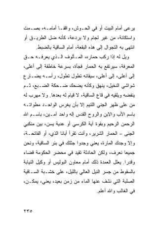 ‫ﻴﺭﻋﻰ ﺃﻤﺎﻡ ﺍﻟﺒﻴﺕ ﺃﻭ ﻓﻲ ﺍﻟﺤـﻭﺵ، ﻭﺍﻗ ﹰـﺎ ﺃﻤﺎﻤـﻪ، ﺒﺼـﻤﺕ‬
                ‫ﻔ‬
‫ﻭﺍﺴﺘﻜﺎﻨﺔ، ﻤﻥ ﻏﻴﺭ ﻟﺠﺎﻡ ﻭﻻ ﺒﺭﺩﻋﺔ، ﻜﺄﻨﻪ ﻀل ﺍﻟﻁﺭﻴـﻕ ﺃﻭ‬
      ‫ﺍﻨﺘﻬﻰ ﺒﻪ ﺍﻟﺘﺠﻭﺍل ﺇﻟﻰ ﻫﺫﻩ ﺍﻟﺒﻘﻌﺔ، ﺃﻤﺎﻡ ﺍﻟﺴﺎﻗﻴﺔ ﺒﺎﻟﻀﺒﻁ.‬
‫ﻭﻴل ﻟﻪ ﺇﺫﺍ ﺭﻜﺏ ﺤﻤﺎﺭﻩ، ﺍﻟﻤـﺄﻟﻭﻑ ﺍﻟـﺫﻱ ﻴﻌﺭﻓـﻪ ﺤـﻕ‬
‫ﺍﻟﻤﻌﺭﻓﺔ، ﺴﻴﺭﺘﻔﻊ ﺒﻪ ﺍﻟﺤﻤﺎﺭ ﻓﺠﺄﺓ، ﺒﺴﺭﻋﺔ ﺨﺎﻁﻔﺔ ﺇﻟﻰ ﺃﻋﻠﻰ،‬
‫ﺇﻟﻰ ﺃﻋﻠﻰ، ﺇﻟﻰ ﺃﻋﻠﻰ، ﺴﻴﻘﺎﻨﻪ ﺘﻁﻭل ﺘﻁﻭل، ﺭﺃﺴـﻪ ﻴﻀـﺎﺭﻉ‬
‫ﺸﻭﺍﺸﻲ ﺍﻟﻨﺨﻴل، ﻴﻨﻬﻕ ﻭﻜﺄﻨﻪ ﻴﻀﺤﻙ ﻀـﺤﻜﺔ ﺍﻟﻀـﺒﻊ، ﺜـﻡ‬
‫ﻴﻨﻔﻀﻪ ﻭﻴﻠﻘﻴﻪ ﻓﻲ ﻗﺎﻉ ﺍﻟﺴﺎﻗﻴﺔ، ﻻ ﻗﻴﺎﻡ ﻟﻪ ﺒﻌﺩﻫﺎ. ﻭﻻ ﻤﻬﺭﺏ ﻟﻪ‬
‫ﻤﻥ ﻋﻠﻰ ﻅﻬﺭ ﺍﻟﺠ ﹼﻲ ﺍﻟﻠﺌﻴﻡ ﺇﻻ ﺒﺄﻥ ﻴﻐﺭﺱ ﺍﻟﻭﺍﺤـﺩ ﻤﻁﻭﺍﺘـﻪ‬
                                    ‫ِﻨ‬
‫ﺒﺎﺴﻡ ﺍﻷﺏ ﻭﺍﻻﺒﻥ ﻭﺍﻟﺭﻭﺡ ﺍﻟﻘ ‪‬ﺱ ﺇﻟﻪ ﻭﺍﺤﺩ ﺁﻤـﻴﻥ، ﺒﺎﺴـﻡ ﺍﷲ‬
                          ‫ﹸﺩ‬
‫ﺍﻟﺭﺤﻤﻥ ﺍﻟﺭﺤﻴﻡ ﻭﺒﻘﻭﺓ ﺁﻴﺔ ﺍﻟﻜﺭﺴﻲ ﺃﻭ ﻋ ‪‬ﻴﺔ ﻴﺴﻥ، ﺒﻴﻥ ﻤﻨﻜﺒﻲ‬
                 ‫ﺩ‬
‫ﺍﻟﺠﻨﻰ – ﺍﻟﺤﻤﺎﺭ ﺍﻟﺸﺭﻴﺭ، ﻭﺃﻨﺕ ﺘﻘﺭﺃ ﺃﺒﺎﻨﺎ ﺍﻟﺫﻱ، ﺃﻭ ﺍﻟﻔﺎﺘﺤـﺔ،‬
                                                    ‫ِﹼ ‪‬‬
‫ﻭﺇﻻ ﻭﺠﺩﻙ ﺍﻟﻤﺎ ‪‬ﺓ، ﻴﻌﻨﻲ ﻭﺠﺩﻭﺍ ﺠﺜﺘﻙ ﻓﻲ ﺒﺌﺭ ﺍﻟﺴﺎﻗﻴﺔ، ﻭﻨﺤﻥ‬
                                       ‫ﺭ‬
‫ﺠﻤﻴ ‪‬ﺎ ﻨﻌﺭﻑ، ﻭﻟﻜﻥ ﺍﻟﺤﺎﺩﺜﺔ ﹸﻘ ‪‬ﺩ ﻓﻲ ﻤﺤﻀﺭ ﺍﻟﺤﻜﻭﻤﺔ ﻗﻀﺎﺀ‬
‫‪‬‬                     ‫ﺘﻴ‬                       ‫ﻌ‬
‫ﻭﻗﺩ ‪‬ﺍ. ﻴﻌﻠل ﺍﻟﻌﻤﺩﺓ ﺫﻟﻙ ﺃﻤﺎﻡ ﻤﻌﺎﻭﻥ ﺍﻟﺒﻭﻟﻴﺱ ﺃﻭ ﻭﻜﻴل ﺍﻟﻨﻴﺎﺒﺔ‬
                                                     ‫ﺭ‬
‫ﺒﺎﻟﺴﻘﻭﻁ ﻤﻥ ﺠﺴﺭ ﺍﻟﻨﻴل ﺍﻟﻌﺎﻟﻲ ﺒﺎﻟﻠﻴل، ﻋﻠﻰ ﺨﺸـﺒﺔ ﺍﻟﺴـﺎﻗﻴﺔ‬
‫ﺍﻟﺼﻠﺒﺔ ﺍﻟﺘﻲ ﻨﺸﻑ ﻋﻨﻬﺎ ﺍﻟﻤﺎﺀ ﻤﻥ ﺯﻤﻥ ﺒﻌﻴﺩ، ﻴﻌﻨﻲ، ﻴﻤﻜـﻥ،‬
                                      ‫ﻓﻲ ﺍﻟﻐﺎﻟﺏ ﻭﺍﷲ ﺃﻋﻠﻡ.‬


‫٥٣٢‬
 