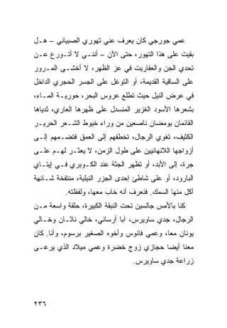 ‫ﻋﻤﻲ ﺠﻭﺭﺠﻲ ﻜﺎﻥ ﻴﻌﺭﻑ ﻋﻨﻲ ﺘﻬ ‪‬ﺭﻱ ﺍﻟﺼﺒﻴﺎﻨﻲ – ﻫـل‬
      ‫‪‬‬          ‫ﻭ‬
‫ﺒﻘﻴﺕ ﻋﻠﻰ ﻫﺫﺍ ﺍﻟﺘﻬ ‪‬ﺭ، ﺤﺘﻰ ﺍﻵﻥ – ﺃﻨﻨـﻲ ﻻ ﺃﺘـﻭ ‪‬ﻉ ﻋـﻥ‬
     ‫ﺭ‬                          ‫ﻭ‬              ‫ﹸ‬
‫ﺘﺤﺩﻱ ﺍﻟﺠﻥ ﻭﺍﻟﻌﻔﺎﺭﻴﺕ ﻓﻲ ﻋﺯ ﺍﻟﻅﻬﺭ، ﻻ ﺃﺨﺸـﻰ ﺍﻟﻤـﺭﻭﺭ‬
                       ‫‪‬‬
‫ﻋﻠﻰ ﺍﻟﺴﺎﻗﻴﺔ ﺍﻟﻘﺩﻴﻤﺔ، ﺃﻭ ﺍﻟﺘﻭ ﹼل ﻋﻠﻰ ﺍﻟﺠﺴﺭ ﺍﻟﺤﺠﺭﻱ ﺍﻟﺩﺍﺨل‬
                         ‫ﻏ‬
‫ﻓﻲ ﻋﺭﺽ ﺍﻟﻨﻴل ﺤﻴﺙ ﺘﻁﻠﻊ ﻋﺭﻭﺱ ﺍﻟﺒﺤﺭ، ﺤﻭﺭﻴـﺔ ﺍﻟﻤـﺎﺀ،‬
‫ﺒﺸﻌﺭﻫﺎ ﺍﻷﺴﻭﺩ ﺍﻟﻐﺯﻴﺭ ﺍﻟﻤﻨﺴﺩل ﻋﻠﻰ ﻅﻬﺭﻫﺎ ﺍﻟﻌﺎﺭﻱ، ﺜﺩﻴﺎﻫﺎ‬
‫ﺍﻟﻘﺎﺌﻤﺎﻥ ﻴﻭﻤﻀﺎﻥ ﻨﺎﺼﻌﻴﻥ ﻤﻥ ﻭﺭﺍﺀ ﺨﻴﻭﻁ ﺍﻟﺸـﻌﺭ ﺍﻟﺤﺭﻴـﺭ‬
‫ﺍﻟﻜﺜﻴﻑ، ﺘﻐﻭﻱ ﺍﻟﺭﺠﺎل، ﺘﺨﻁﻔﻬﻡ ﺇﻟﻰ ﺍﻟﻌﻤﻕ ﻓﺘﻀـ ‪‬ﻬﻡ ﺇﻟـﻰ‬
       ‫ﻤ‬
‫ﺃﺯﻭﺍﺠﻬﺎ ﺍﻟﻼﻨﻬﺎﺌﻴﻴﻥ ﻋﻠﻰ ﻁﻭل ﺍﻟﺯﻤﻥ، ﻻ ‪‬ﻌﺜـﺭ ﻟﻬـﻡ ﻋﻠـﻰ‬
              ‫ﻴ‬
‫ﺠ ‪‬ﺓ، ﺇﻟﻰ ﺍﻷﺒﺩ، ﺃﻭ ﺘﻅﻬﺭ ﺍﻟﺠﺜﺔ ﻋﻨﺩ ﺍﻟﻜـﻭﺒﺭﻱ ﻓـﻲ ﺇﻴﺘـﺎﻱ‬
                                                  ‫‪‬ﺭ‬
‫ﺍﻟﺒﺎﺭﻭﺩ، ﺃﻭ ﻋﻠﻰ ﺸﺎﻁﺊ ﺇﺤﺩﻯ ﺍﻟﺠﺯﺭ ﺍﻟﻨﻴﻠﻴﺔ، ﻤﻨﺘﻔﺨﺔ ﺸـﺎﺌﻬﺔ‬
          ‫ﺃ ﹶل ﻤﻨﻬﺎ ﺍﻟﺴﻤﻙ. ﻓﻨﻌﺭﻑ ﺃﻨﻪ ﺨﺎﺏ ﻤﻌﻬﺎ، ﻭﻟﻔﻅﺘﻪ.‬
                                                   ‫ﻜ‬
‫ﻜﻨﺎ ﺒﺎﻷﻤﺱ ﺠﺎﻟﺴﻴﻥ ﺘﺤﺕ ﺍﻟﻨﺒﻘﺔ ﺍﻟﻜﺒﻴﺭﺓ، ﺤﻠﻘﺔ ﻭﺍﺴﻌﺔ ﻤـﻥ‬
‫ﺍﻟﺭﺠﺎل، ﺠﺩﻱ ﺴﺎﻭﻴﺭﺱ، ﺁﺒﺎ ﺃﺭﺴﺎﻨﻲ، ﺨﺎﻟﻲ ﻨﺎﺜـﺎﻥ ﻭﺨـﺎﻟﻲ‬
‫ﻴﻭﻨﺎﻥ ﻤ ‪‬ﺎ، ﻭﻋﻤﻲ ﻓﺎﻨﻭﺱ ﻭﺃﺨﻭﻩ ﺍﻟﺼﻐﻴﺭ ﺒﺭﺴﻭﻡ، ﻭﺃﻨﺎ. ﻜﺎﻥ‬
                                           ‫ﻌ‬
‫ﻤﻌﻨﺎ ﺃﻴ ‪‬ﺎ ﺤﺠﺎﺯﻱ ﺯﻭﺝ ﺨﻀﺭﺓ ﻭﻋ ‪‬ﻲ ﻤﻴﻼﺩ ﺍﻟﺫﻱ ﻴﺭﻋـﻰ‬
                 ‫ﻤ‬                    ‫ﻀ‬
                                  ‫ﺯﺭﺍﻋﺔ ﺠﺩﻱ ﺴﺎﻭﻴﺭﺱ.‬




‫٦٣٢‬
 