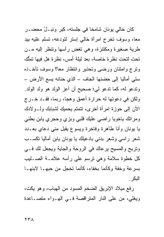 ‫ﻜﺎﻥ ﺨﺎﻟﻲ ﻴﻭﻨﺎﻥ ﺸﺎﻤ ﹰﺎ ﻓﻲ ﺠﻠﺴﺘﻪ، ﻜﺒ‪‬ﺭ ﻭﻨﺒ‪‬ـل ﻤﺤ ‪‬ـﺭ‬
  ‫ﹸ ُ ‪ ‬ﻀ‬       ‫ِ‬            ‫ﺨ‬
‫ﻤ ‪‬ﺎ، ﻭﺴﻭﻑ ﺘﺨﺭﺝ ﺍﻤﺭﺃﺓ ﺨﺎﻟﻲ ﺇﺴﺘﺭ ﻟﺘﻭ ‪‬ﻋﻪ، ﺘﺴﹼﻡ ﻋﻠﻴﻪ ﺒﻴﺩ‬
          ‫ﻠ‬      ‫ﺩ‬                                 ‫ﻌ‬
‫ﻁﺭﻴﺔ ﺼﻐﻴﺭﺓ ﻭﻤﻜﺘﻨﺯﺓ، ﻭﻫﻲ ﺘﻐﺽ ﺭﺃﺴﻬﺎ ﻭﺘﻨﻅﺭ ﺇﻟﻴﻪ ﻤـﻥ‬
                     ‫‪‬‬
‫ﺘﺤﺕ ﻟﺘﺤﺕ ﻨﻅﺭﺓ ﺨﺎﺼﺔ، ﺒﻌﺩ ﻟﻴﻠﺔ ﺃﻤﺱ، ﻨﻅﺭﺓ ﻫل ﻓﻴﻬﺎ ﺘﻤﱡﻙ‬
‫ﻠ‪‬‬
‫ﻭﺘﺭﺝ ﻭﺍﻤﺘﻨﺎﻥ ﻭﺭﻀﻰ ﻭﺘﺤﺫﻴﺭ ﻭﺍﻨﺘﻅﺎﺭ ﻤﻌﺎ؟ ﻭﺴﻭﻑ ﺘﺄﺨـﺫﻩ‬
                                             ‫ﹶ‪‬‬
‫ﺴﺘﻲ ﺃﻤﺎﻟﻴﺎ ﺇﻟﻰ ﺤﻀﻨﻬﺎ ﺍﻟﺠﺎﻑ – ﺍﻟﺫﻱ ﺤﻨﺎﻨﻪ ﻴﺴﻊ ﺍﻷﺭﺽ –‬
‫ﻭﺘﺩﻋﻭ ﻟﻪ، ﻜﻤﺎ ﺘﺩﻋﻭ ﻟﻲ؛ ﺼﺤﻴﺢ ﺃﻥ ﺃﻋﺯ ﺍﻟﻭﻟﹾﺩ ﻫﻭ ﻭﻟﺩ ﺍﻟﻭﻟﹾﺩ.‬
                  ‫‪ِ ‬‬
‫ﻭﻟﻜﻥ ﻓﻲ ﺩﻋﻭﺘﻬﺎ ﻟﻪ ﺤﺭﺍﺭﺓ ﺃﻋﻤﻕ ﻭﻫ ‪‬ﺎ، ﺭﺒﻤﺎ، ﻓﻘـﺩ ﺨـﺭﺝ‬
                  ‫ﺠ‬
‫ﺍﻵﻥ ﺇﻟﻰ ﺤﻭﺯﺓ ﺍﻤﺭﺃﺓ ﺃﺨﺭﻯ، ﺘﺘﻤﺘﻡ ﻴﺤﻤﻴﻙ ﻟﺸﺒﺎﺒﻙ ﻭﻟـﻭﻻﺩﻙ‬
‫ﻭﻤﺭﺍﺘﻙ ﻴﺎﺨﻭﻴﺎ ﺭﺍﻀﻲ ﻋﻠﻴﻙ ﻗﻠﺒﻲ ﻭﺒ ‪‬ﻱ ﻭﺤﺠ‪‬ﺭﻱ ﻴﺎﺒﻥ ﺒﻁﻨﻲ‬
                  ‫ﺯ‬
‫ﻴﺎ ﻴﻭﻨﺎﻥ ﻭﺃﻨﺎ ﻁﺎﻫﺭﺓ ﻭﻓﺎﺨﺭﺓ ﻭﻴﺴﻭﻉ ﻴﻘﺒل ﻤﻨﻲ ‪‬ﻋﺎﻱ ﺒﻌـﺩﺩ‬
         ‫ﺩ‬
‫ﺸﻌﺭ ﺭﺍﺴﻲ ﻭﺸﻌﺭ ﺒﺩﻨﻲ ﺒﺎﺩﻋﻴﻠﻙ ﻴﺎ ﻴﻭﻨﺎﻥ ﻴﺎﺒﻥ ﺃﻤﺎﻟﻴﺎ ﺘﻜﺴـﺏ‬
‫ﻭﺘﺭﺒﺢ ﻭﺍﻟﻤﺴﻴﺢ ﻴﺭﻋﺎﻙ ﻓﻲ ﺍﻟﺭ ‪‬ﺤﺔ ﻭﺍﻟﺠﺎﻴﺔ ﻭﻴﺠﻌل ﻟﻙ ﻓـﻲ‬
             ‫ﹼ‬         ‫ﻭ‬
‫ﻜل ﺨﻁﻭﺓ ﺴﻼﻤﺔ ﻭﻫﻲ ﺘﺭﺴﻡ ﻋﻠﻰ ﺭﺃﺴﻪ ﻋﻼﻤـﺔ ﺍﻟﺼـﻠﻴﺏ‬
‫ﺒﺴﺭﻋﺔ ﻭﺨ ﹼﺔ ﻭﻜﺄﻨﻤﺎ ﺒﺨﻔﺎﺀ، ﻜﺄﻨﻤﺎ ﺘﺨﺠل ﻤﻥ ﺤﺒﻬـﺎ ﻻﺒﻨﻬـﺎ‬
                                          ‫ﻔ‬
                                                  ‫ﺍﻟﺒﻜﺭ.‬
‫ﺭﻓﻊ ﻤﻴﻼﺩ ﺍﻹﺒﺭﻴﻕ ﺍﻟﻀﺨﻡ ﺍﻟﻤﺴﻭ ‪ ‬ﻤﻥ ﺍﻟﻬﺒﺎﺏ، ﻭﻫﻭ ﻴﻜ ﹼ،‬
 ‫ﺕ‬                   ‫‪  ‬ﺩ‬
‫ﻭﻴﻐﻠﻲ، ﻤﻥ ﻋﻠﻰ ﺍﻟﻨﺎﺭ ﺍﻟﻤﺘﺭﺍﻗﺼﺔ ﻓـﻲ ﺍﻟﻬـﻭﺍﺀ ﻤﺘﺼـﺎﻋﺩﺓ‬


‫٨٣٢‬
 