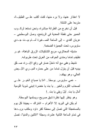 ‫ﻻ ﺍﻋﺘﺫﺍﺭ ﻋﻨﻬﺎ، ﻭﻻ ‪‬ﺭﺀ ﻤﻨﻬﺎ، ﻜﻨﺕ ﺃﻜﺘﺏ ﻋﻠـﻰ ﺍﻟﻁﺒﻠﻴـﺔ،‬
                                ‫ﺒ‬
                                      ‫ﻤﺘﺭﺒﻌﺎ ﻋﻠﻰ ﺍﻟﺸﻠﺘﺔ.‬
‫ﻗﺒل ﺃﻥ ﻨﺨﺭﺝ ﻤﻥ ﺍﻟﻁ ‪‬ﺍﻨﺔ ﻤﺒﺎﺸﺭﺓ، ﻭﻨﺤﻥ ﻨﺴﺘﻌﺩ ﻟﺭﻜـﻭﺏ‬
                             ‫ﺭ‬
‫ﺍﻟﺤﻤﻴﺭ ﺤﺘﻰ ﻨﻘﻁﺔ ﺍﻟﻤﻌﺩﻴﺔ ﻓﻲ ﺍﻟﺭ ‪‬ﺎﺤﺞ، ﻭﺼل ﺍﻟﺒﻭﺴﻁﺠﻲ –‬
                   ‫‪‬ﻴ‬
‫ﻋﺭﻴﺎﻥ ﺃﻓﻨﺩﻱ – ﺇﻟﻰ ﺍﻟﺴﺎﺤﺔ ﺍﻟﺼـﻐﻴﺭﺓ ﺃﻤـﺎﻡ ﺒﻴـﺕ ﺠـﺩﻱ‬
                        ‫ﺴﺎﻭﻴﺭﺱ، ﺘﺤﺕ ﺍﻟﺠﻤﻴﺯﺓ ﺍﻟﻀﺨﻤﺔ.‬
‫ﻤﻨﺩﻴﻠﻪ ﺍﻟﻤﺤﻼﻭﻱ، ﻤﺭ ‪‬ﻊ ﺍﻟﺘﺸﻜﻴﻼﺕ ﺍﻟ ‪‬ﺭﻕ ﺍﻟﺒﺎﻫﺘﺔ، ﻏﻴـﺭ‬
‫‪‬‬             ‫ﺯ ِ‬              ‫ﺒ‬
       ‫ﻨﻅﻴﻑ ﺘﻤﺎﻤﺎ ﻭﻤﻨ ‪‬ﻯ ﺍﻟﺤﻭﺍﻑ ﻤﻥ ﺍﻟﻌﺭﻕ ﺘﺤﺕ ﻁﺭﺒﻭﺸﻪ.‬
                            ‫ﹶ‬       ‫ﺩ‬           ‫ٍ‬
‫ﹶﺸﻴﻁ ﻭﻋﻔﻲ ﻤﻊ ﺃﻨﻪ ﻨﺎﺤل ﻀﺎﻭ ﻓﻲ ﺭﻓﹾﻊ ﺍﻹﺒـﺭﺓ، ﺼـ ﱠﻕ‬
 ‫ﻔ‬               ‫‪‬‬    ‫ٍ‬   ‫ُ‬           ‫‪‬‬    ‫ﻨ ﹸ‬
‫ﺒﻴﺩﻴﻪ ﻗﺒل ﺃﻥ ﻴﻨﺯل ﺘﻤﺎﻤﺎ ﻤﻥ ﻋﻠﻰ ﺤﻤﺎﺭﻩ ﺍﻟﻤﻴـﺭﻱ ﺍﻷﺒـﻴﺽ‬
                                      ‫ﺍﻟﻌﺎﻟﻲ، ﻭﻫﻭ ﻴﻬﺘﻑ:‬
‫- ﻋﻤﻲ ﺴﺎﻭﻴﺭﺱ. ﺒﻭﺴﻁﺎ.. ﺍﺍﻩ! ﻴﺎ ﺼﺒﺎﺡ ﺍﻟﺨﻴـﺭ ﻋﻠـﻰ‬
‫ﺃﺼﺤﺎﺏ ﺍﻟﻜﺭﻡ ﻭﺍﻟﺨﻴﺭ.. ﻴﺎ ﺒﺕ ﻴﺎ ﺨﻀﺭﺓ ﺇﺩﻴﻨﻲ ﺸﻭﻴﺔ ﺍﻟﻠﻭﻤ ‪‬ﺔ‬
 ‫ﻴ‬                          ‫ﹼ‬
                           ‫ﺃ ‪‬ﺎل ﻴﺎ ﺒﺕ. ِﺒل ﺭﻴﻘﻲ ﻴﺎ ﺒﺕ..!‬
                              ‫ﹼ‬          ‫ﹼ ﺃ ّ‬        ‫ُﻤ‬
     ‫ﻭﻫﻭ ﻴﻨﻅﺭ ﺇﻟﻴﻬﺎ ﻨﻅﺭﺓ ﺸﺒﻕ ﺼﺭﻴﺢ، ﻭﻴﺴﻠﻤﻬﺎ ﺍﻟﺒﻭﺴﻁﺔ.‬
                            ‫ﹶ‪ٍ ‬‬
‫ﻟﻡ ﻴﻜﻥ ﻓﻲ ﺍﻟﺒﺭﻴﺩ ﺇﻻ ﺍﻷﻫﺭﺍﻡ – ﺍﺸﺘﺭﺍﻙ – ﻴﺠﻴﺌﻨﺎ ﻜل ﻴﻭﻡ‬
‫ﺒﺎﻟﻤﺴﺘﻌﺠﻠﺔ ﺍﻟﺘﻲ ﺘﺼل ﺇﻟﻰ ﻤﺤﻁﺔ ﻜﻔﺭ ﺩﺍﻭﺩ ﻭﻤﻜﺘﺏ ﺒﺭﻴـﺩﻫﺎ‬
‫ﻓﻲ ﺘﻤﺎﻡ ﺍﻟﺴﺎﻋﺔ ﺍﻟﺜﺎﻨﻴﺔ ﻋﺸﺭﺓ، ﻭﻤﺠﻠﺔ "ﺍﻻﺜﻨﻴﻥ ﻭﺍﻟﺩﻨﻴﺎ"، ﺘﺼل‬


‫٣٢‬
 