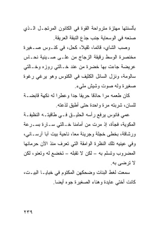 ‫ﺒﺄﻟﺴﻨﺘﻬﺎ ﻤﻬﺘﺯﺓ ﻤﺘﺭﻭﺍﺤﺔ ﺍﻟﻘﻭﺓ ﻓﻲ ﺍﻟﻜﺎﻨﻭﻥ ﺍﻟﻤﺭﺘ ‪‬ـل ﺍﻟـﺫﻱ‬
        ‫ﺠ‬
               ‫ﺼﻨﻌﻪ ﻓﻲ ﺍﻟﻭﺴﻌﺎﻴﺔ ﺠﻨﺏ ﺠﺫﻉ ﺍﻟﻨﺒﻘﺔ ﺍﻟﻌﺭﻴﻘﺔ.‬
‫ﻭﺼﺏ ﺍﻟﺸﺎﻱ، ﻗﺎﺘ ‪‬ﺎ، ﺜﻘﻴﻼ، ﻜﺤ‪‬ل، ﻓﻲ ﻜﺌـﻭﺱ ﺼـﻐﻴﺭﺓ‬
                    ‫ﹸ‬         ‫ﻤ‬            ‫‪‬‬
‫ﻤﺨﻨﺼﺭﺓ ﺍﻟﻭﺴﻁ ﺭﻗﻴﻘﺔ ﺍﻟﺯﺠﺎﺝ ﻤﻥ ﻋﻠـﻰ ﺼـﻴﻨﻴﺔ ﻨﺤـﺎﺱ‬
‫ﻋﺭﻴﻀﺔ ﺠﺎﺀﺕ ﺒﻬﺎ ﺨﻀﺭﺓ ﻤﻥ ﻋﻨﺩ ﺨـﺎﻟﺘﻲ ﺭﻭﺯﻩ ﻭﺨـﺎﻟﺘﻲ‬
‫ﺴﺎﻟﻭﻤﺔ، ﻭﻨﺯل ﺍﻟﺴﺎﺌل ﺍﻟﻜﺜﻴﻑ ﻓﻲ ﺍﻟﻜﺌﻭﺱ ﻭﻫﻭ ﻴﺭﻏﻲ ﺭﻏﻭﺓ‬
                         ‫ﺼﻐﻴﺭﺓ ﻭﻟﻪ ﺼﻭﺕ ﻭﺸﻴﺵ ﻤﻠﻲﺀ.‬
‫ﻜﺎﻥ ﻁﻌﻤﻪ ﻤ ‪‬ﺍ ﺤﺎﺫ ﹰﺎ ﺤﺭﻴ ﹰﺎ ﺠ ‪‬ﺍ ﻭﻋﻁ ‪‬ﺍ ﻟﻪ ﻨﻜﻬﺔ ﻗﺎﺒﻀـﺔ‬
                ‫ﺭ‬      ‫ﻔ ﺩ‬         ‫ﻗ‬      ‫ﺭ‬
                ‫ﻟﹼﺴﺎﻥ، ﺸﺭﺒﺘﻪ ﻤﺭﺓ ﻭﺍﺤﺩﺓ ﺤﺘﻰ ﺃﻁﻴﻕ ﻟﺫﻋﺘﻪ.‬
                                      ‫ﹰ‬             ‫ﻠ‬
‫ﻋﻤﻲ ﻓﺎﻨﻭﺱ ﻴﺭﻓﻊ ﺭﺃﺴﻪ ﺍﻟﺤﻠﻴـﻕ ﻓـﻲ ﻁﺎﻗﻴﺘـﻪ ﺍﻟﻨﻅﻴﻔـﺔ‬
‫ﺍﻟﻤﻜﻭﻴﺔ، ﻓﺠﺄﺓ، ﺇﺫ ﻤﺭﺕ ﻤﻥ ﺃﻤﺎﻤﻨﺎ ﺨـﺎﻟﺘﻲ ﺴـﺎﺭﺓ ﺒﺴـﺭﻋﺔ‬
‫ﻭﺭﺸﺎﻗﺔ، ﺒﺨﻁﻰ ﺨ ِﻠﺔ ﻭﺠﺭﻴﺌﺔ ﻤ ‪‬ﺎ، ﻨﺎﺤﻴﺔ ﺒﻴﺕ ﺁﺒﺎ ﺁﺭﺴـﺎﻨﻲ،‬
                         ‫ﻌ‬            ‫ﺠ‬
‫ﻭﻓﻲ ﻋﻴﻨﻴﻪ ﺘﻠﻙ ﺍﻟﻨﻅﺭﺓ ﺍﻟﻭﺍﻤﻘﺔ ﺍﻟﺘﻲ ﺘﻌﺭﻑ ﻤﻨﺫ ﺍﻵﻥ ﺤﺭﻤﺎﻨﻬﺎ‬
‫ﺍﻟﻤﻀﺭﻭﺏ ﻭﺘﺴﹼﻡ ﺒﻪ – ﻟﻜﻥ ﻻ ﺘﻘﺒﻠﻪ – ﺘﺨﻀﻊ ﻟﻪ ﻭﺘﻌﻨﻭ، ﻟﻜﻥ‬
                                       ‫ﻠ‬
                                            ‫ﻻ ﺘﺭﻀﻰ ﺒﻪ.‬
‫ﺴﻤﻌﺕ ﻟﻐﻁ ﺍﻟﺒﻨﺎﺕ ﻭﻀﺤﻜﻬﻥ ﺍﻟﻤﻜﺘﻭﻡ ﻓﻲ ﺨﺒﺎﻴـﺎ ﺍﻟﺒﻴـﺕ،‬
              ‫ﻜﺎﻨﺕ ﺃﺨﺘﻲ ﻋﺎﻴﺩﺓ ﻭﻫﻨﺎﺀ ﺍﻟﺼﻐﻴﺭﺓ ﺠ ‪‬ﻩ ﺃﻴ ‪‬ﺎ.‬
                ‫ﻭ ﻀ‬




‫٩٣٢‬
 