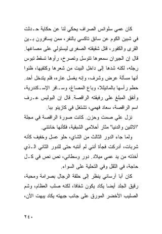 ‫ﻜﺎﻥ ﻋﻤﻲ ﺴﻠﻭﺍﻨﺱ ﺍﻟﺼ ‪‬ﺍﻑ ﻴﺤﻜﻲ ﻟﻨﺎ ﻋﻥ ﺤﻜﺎﻴﺔ ﺤـﺩﺜﺕ‬
                          ‫ﺭ‬
‫ﻓﻲ ﺸﺒﻴﻥ ﺍﻟﻜﻭﻡ ﻋﻥ ﺴﺎﺌﻕ ﺘﺎﻜﺴﻲ ﺒﺎﻟﻨﻔﺭ، ﻤﻤﻥ ﻴﺴﺎﻓﺭﻭﻥ ﺒـﻴﻥ‬
‫ﺍﻟﻘﺭﻯ ﻭﺍﻟﻜﻔﻭﺭ، ﻗﺘل ﺸﻘﻴﻘﺘﻪ ﺍﻟﺼﻐﺭﻯ ﻟﻴﺴﺘﻭﻟﻲ ﻋﻠﻰ ﻤﺼﺎﻏﻬﺎ.‬
‫ﻗﺎل ﺇﻥ ﺍﻟﺠﻴﺭﺍﻥ ﺴﻤﻌﻭﻫﺎ ﺘﺘﻭﺴل ﻭﺘﺼﺭﺥ، ﺭﺃﻭﻫﺎ ﺘﺴﻘﻁ ﺘﺒﻭﺱ‬
‫ﺭﺠ‪‬ﻠﻪ، ﻟﻜﻨﻪ ﺸﺩﻫﺎ ﺇﻟﻰ ﺩﺍﺨل ﺍﻟﺒﻴﺕ ﻤﻥ ﺸﻌﺭﻫﺎ ﻭﻜﺘﻔﻴﻬﺎ، ﻅﻨﻭﺍ‬
                                                     ‫ِ‬
‫ﺃﻨﻬﺎ ﻤﺴﺄﻟﺔ ﻋﺭﺽ ﻭﺸﺭﻑ، ﻭﺇﻨﻪ ﻴﻐﺴل ﻋﺎﺭﻩ، ﻓﻠﻡ ﻴﺘﺩﺨل ﺃﺤﺩ.‬
‫ﺤﻁﻡ ﺭﺃﺴﻬﺎ ﺒﺎﻟﻤﺎﻨﻴﻠﻼ، ﻭﺒﺎﻉ ﺍﻟﻤﺼﺎﻍ، ﻭﺴـﺎﻓﺭ ﺍﻹﺴـﻜﻨﺩﺭﻴﺔ،‬
‫ﻭﺃﻨﻔﻕ ﺍﻟﻤﺒﻠﻎ ﻋﻠﻰ ﺭﻓﻴﻘﺘﻪ ﺍﻟﺭﺍﻗﺼﺔ. ﻗﺎل ﺇﻥ ﺍﻟﺒﻭﻟﻴﺱ ﻋـﺭﻑ‬
           ‫ﺍﺴﻡ ﺍﻟﺭﺍﻗﺼﺔ، ﺴﻌﺎﺩ ﻓﻬﻤﻲ، ﺘﺸﺘﻐل ﻓﻲ ﻜﺎﺯﻴﻨﻭ ﺒﺒﺎ.‬
‫ﻨﺯل ﻋﻠﻲ ﺼﻤﺕ ﻭﺤﺯﻥ. ﻜﺎﻨﺕ ﺼﻭﺭﺓ ﺍﻟﺭﺍﻗﺼﺔ ﻓﻲ ﻤﺠﻠﺔ‬
                                    ‫‪‬‬
        ‫"ﺍﻻﺜﻨﻴﻥ ﻭﺍﻟﺩﻨﻴﺎ" ﻤﺜﺎﺭ ﺃﺤﻼﻤﻲ ﺍﻟﺸﺒﻘ ‪‬ﺔ، ﻓﻜﺄﻨﻬﺎ ﺨﺎﻨﺘﻨﻲ.‬
                         ‫ﻴ‬
‫ﻭﻟﻤﺎ ﺠﺎﺀ ﺍﻟﺩﻭﺭ ﺍﻟﺜﺎﻟﺙ ﻤﻥ ﺍﻟﺸﺎﻱ، ﺤﻠﻭ ﻋﺴل ﻭﺨﻔﻴﻑ ﻜﺄﻨﻪ‬
‫ﺸﺭﺒﺎﺕ، ﺃﺩﺭﻜﺕ ﻓﺠﺄﺓ ﺃﻨﻨﻲ ﻟﻡ ﺃﻨﺘﺒﻪ ﺤﺘﻰ ﻟﻠﺩﻭﺭ ﺍﻟﺜﺎﻨﻲ ﺍﻟـﺫﻱ‬
‫ﺃﺨﺫﺘﻪ ﻤﻥ ﻴﺩ ﻋﻤﻲ ﻤﻴﻼﺩ. ﺩﻭﺭ ﻭﺴ‪‬ﻁﺎﻨﻲ، ﻨ ‪ ‬ﻨ ‪ ‬ﻓﻲ ﻜـل‬
       ‫ﹸﺹ ﹸﺹ‬          ‫ِ‬
                  ‫ﺤﺎﺠﺔ، ﻓﻲ ﺍﻟﺜﻘل ﻭﻓﻲ ﺍﻟﺘﺤﻠﻴﺔ ﻋﻠﻰ ﺍﻟﺴﻭﺍﺀ.‬
‫ﻜﺎﻥ ﺁﺒﺎ ﺁﺭﺴﺎﻨﻲ ﻴﻨﻅﺭ ﺇﻟﻰ ﺤﻠﻘﺔ ﺍﻟﺭﺠﺎل ﺒﺼﺭﺍﻤﺔ ﻭﻤﺤﺒﺔ،‬
‫ﺭﻗﻴﻕ ﺍﻟﺠﻠﺩ ﺃﻴ ‪‬ﺎ ﻴﻜﺎﺩ ﻴﻜﻭﻥ ﺸﻔﺎ ﹰﺎ، ﻟﻜﻨﻪ ﺼﻠﺏ ﺍﻟﻌﻅﺎﻡ، ﻭﺸﹾﻡ‬
                        ‫ﻓ‬                ‫ﻀ‬
‫ﺍﻟﺼﻠﻴﺏ ﺍﻷﺨﻀﺭ ﺍﻟﻤﻭﺭﻕ ﻋﻠﻰ ﺠﺎﻨﺏ ﺠﺒﻬﺘﻪ ﻴﻜﺎﺩ ﻴﺒﻬﺕ ﺍﻵﻥ،‬


‫٠٤٢‬
 