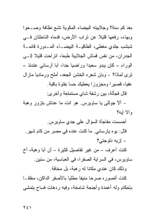 ‫ﺒﻌﺩ ﻜﻡ ﺴﻨﺔ؟ ﻭﺠﻼﺒﻴﺘﻪ ﺍﻟﺒﻴﻀﺎﺀ ﺍﻟﻤﻜ ‪‬ﻴﺔ ﺘﺸﻊ ﻨﻅﺎﻓﺔ ﻭﺼـﺤ ‪‬ﺍ‬
 ‫ﻭ‬                  ‫ﻭ‬
‫ﻭﺒﻬﺎ ‪ ،‬ﺭﻓﻌﻬﺎ ﻗﻠﻴﻼ ﻋﻥ ﺘﺭﺍﺏ ﺍﻷﺭﺽ، ﻗﺩﻤﺎﻩ ﺍﻟﻨﺎﺤﻠﺘﺎﻥ ﻓـﻲ‬
                                              ‫ﺀ‬
‫ﺸﺒﺸﺏ ﺠﻠﺩﻱ ﻤﻐ ﹼﻰ، ﺍﻟﻁﺎﻗﻴـﺔ ﺍﻟﺒﻴﻀـﺎﺀ ﺍﻟﻤـﺩﻭﺭﺓ ﻗﺎﺌﻤـﺔ‬
                                    ‫‪ ‬ﻁ‬
‫ﺍﻟﺠﺩﺭﺍﻥ، ﻤﻥ ﻨﻔﺱ ﻗﻤﺎﺵ ﺍﻟﺠﻼﺒﻴﺔ ﻁﺒ ‪‬ﺎ، ﺍﻨﺯﺍﺤﺕ ﻗﻠﻴﻼ ﺇﻟـﻰ‬
                   ‫ﻌ‬
‫ﺍﻟﻭﺭﺍﺀ – ﻜﺎﻥ ﻴﺒﺩﻭ ﺴﻌﻴ ‪‬ﺍ ﻭﺭﺍﻀ ‪‬ﺎ ﺠ ‪‬ﺍ، ﺁﺒﺎ ﺃﺭﺴﺎﻨﻲ ﻋﻨﺩﺌﺫ –‬
                     ‫ﻴ ﺩ‬          ‫ﺩ‬
‫ﺘﺭﻯ ﻟﻤﺎﺫﺍ؟ - ﻭﺒﺎﻥ ﺸﻌﺭﻩ ﺍﻟﺨﺸﻥ ﺍﻟﺠﻌﺩ، ﺃﻤﻠﺢ ﻭﺭﻤﺎﺩ ‪‬ﺎ ﻤﺎﺯﺍل‬
       ‫ﻴ‬       ‫‪‬‬
            ‫ﻋﻔ ‪‬ﺎ، ﻗﺼﻴ ‪‬ﺍ ﻭﻤﺠﺯﻭ ‪‬ﺍ ﻴﻌﻁﻴﻙ ﺤ ‪‬ﺎ ﺒﻔﺘﻭﺓ ﺒﺎﻗﻴﺔ.‬
                          ‫ﺴ‬          ‫ﺯ‬        ‫ﺭ‬       ‫ﻴ‬
            ‫ﻗﺎل ﻓﺠﺄﻟﺔ، ﺒﻴﻥ ﺭﺸﻔﺔ ﺸﺎﻱ ﻤﺴﺘﻤﺘﻌﺔ ﻭﺃﺨﺭﻯ:‬
‫- ﺃﻻ ‪‬ﻭﻟﹼﻰ ﻴﺎ ﺴﺎﻭﻴﺭﺱ. ﻫﻭ ﺍﻨﺕ ﻤﺎ ﻋﺩﺘﺵ ﺒﺘﺯﻭﺭ ﻭﻫ‪‬ﺒﺔ‬
    ‫‪‬‬                                  ‫ﱠﺠ ﻠ‬
                                                 ‫ﻭﺍﻻ ﺇﻴﻪ؟‬
                                                      ‫ﹼ‬
            ‫ﺃﺤﺴﺴﺕ ﻤﻔﺎﺠﺄﺓ ﺍﻟﺴﺅﺍل ﻋﻠﻰ ﺠﺩﻱ ﺴﺎﻭﻴﺭﺱ.‬
 ‫ﻗﺎل: ﻴﻭﻩ ﻴﺎﺭ‪‬ﺴﺎﻨﻲ. ﻤﺎ ﻜﻨﺕ ﻋﻨﺩﻩ ﻓﻲ ﻤﺼﺭ ﻤﻥ ﻜﺎﻡ ﺸﻬﺭ.‬
                                       ‫- ﺇﺯ ‪‬ﻪ ﺩﻟﻭﺠﺘﻲ؟‬
                                                ‫ﻴ‬
‫ﻜﻨﺕ ﺃﻋﺭﻑ – ﻤﻥ ﻏﻴﺭ ﺘﻔﺎﺼﻴل ﻜﺜﻴﺭﺓ – ﺃﻥ ﺁﺒﺎ ﻭﻫﺒﺔ، ﺃﺥ‬
      ‫ﺴﺎﻭﻴﺭﺱ، ﻓﻲ ﺍﻟﺴﺭﺍﻴﺔ ﺍﻟﺼﻔﺭﺍ، ﻓﻲ ﺍﻟﻌﺒﺎﺴﻴﺔ، ﻤﻥ ﺴﻨﻴﻥ.‬
              ‫ﻭﺫﻟﻙ ﻜﺎﻥ ﻋﻨﺩﻱ ﻤﻜﺎ ﹰﺎ ﻟﻪ ﺭﻫﺒﺔ، ﺒل ﻤﺨﺎﻓﺔ.‬
                                  ‫ﻨ‬
‫ﻜﻨﺕ ﺃﺘﺼﻭﺭﻩ ﺼﺭ ‪‬ﺎ ﻤﻨﻴ ﹰﺎ ﻤﻁﻠ ‪‬ﺎ ﺒﺎﻷﺼﻔﺭ ﺍﻟﺩﺍﻜﻥ، ﻤﻐﻠ ﹰـﺎ‬
  ‫ﻘ‬                     ‫ﻴ‬      ‫ﺤ ﻔ‬
‫ﺒﺈﺤﻜﺎﻡ ﻭﻟﻪ ﺃﻋﻤﺩﺓ ﻭﺃﺠﻨﺤﺔ ﺸﺎﻤﺨﺔ، ﻭﻓﻴﻪ ﺭﺩﻫﺎﺕ ﻓﺴﺎﺡ ﻴﺘﻤﺸﻰ‬


‫١٤٢‬
 