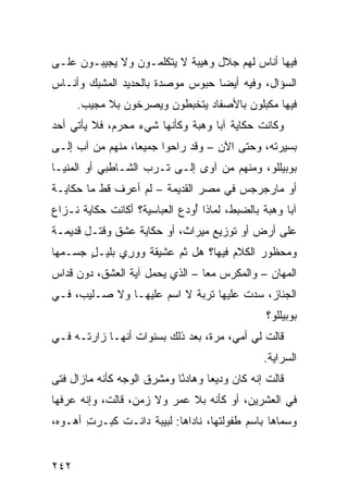 ‫ﻓﻴﻬﺎ ﺃﻨﺎﺱ ﻟﻬﻡ ﺠﻼل ﻭﻫﻴﺒﺔ ﻻ ﻴﺘﻜﻠﻤـﻭﻥ ﻭﻻ ﻴﺠﻴﺒـﻭﻥ ﻋﻠـﻰ‬
‫ﺍﻟﺴﺅﺍل، ﻭﻓﻴﻪ ﺃﻴﻀﺎ ﺤﺒﻭﺱ ﻤﻭﺼﺩﺓ ﺒﺎﻟﺤﺩﻴﺩ ﺍﻟﻤﺸ ‪‬ﻙ ﻭﺃﻨـﺎﺱ‬
        ‫ﺒ‬
      ‫ﻓﻴﻬﺎ ﻤﻜ ‪‬ﻠﻭﻥ ﺒﺎﻷﺼﻔﺎﺩ ﻴﺘﺨﺒﻁﻭﻥ ﻭﻴﺼﺭﺨﻭﻥ ﺒﻼ ﻤﺠﻴﺏ.‬
                                          ‫ﺒ‬
‫ﻭﻜﺎﻨﺕ ﺤﻜﺎﻴﺔ ﺁﺒﺎ ﻭﻫﺒﺔ ﻭﻜﺄﻨﻬﺎ ﺸﻲﺀ ﻤﺤ ‪‬ﻡ، ﻓﻼ ﻴﺄﺘﻲ ﺃﺤﺩ‬
              ‫ﺭ‬
‫ﺒﺴﻴﺭﺘﻪ، ﻭﺤﺘﻰ ﺍﻵﻥ – ﻭﻗﺩ ﺭﺍﺤﻭﺍ ﺠﻤﻴ ‪‬ﺎ، ﻤﻨﻬﻡ ﻤﻥ ﺁﺏ ﺇﻟـﻰ‬
        ‫‪‬‬        ‫ﻌ‬
‫ﺒﻭﺒﻴﻠﻠﻭ، ﻭﻤﻨﻬﻡ ﻤﻥ ﺁﻭﻯ ﺇﻟـﻰ ﹸـﺭﺏ ﺍﻟﺸـﺎﻁﺒﻲ ﺃﻭ ﺍﻟﻤﻨﻴـﺎ‬
                       ‫ﺘ‬
‫ﺃﻭ ﻤﺎﺭﺠﺭﺠﺱ ﻓﻲ ﻤﺼﺭ ﺍﻟﻘﺩﻴﻤﺔ – ﻟﻡ ﺃﻋﺭﻑ ﻗﻁ ﻤﺎ ﺤﻜﺎﻴـﺔ‬
‫ﺁﺒﺎ ﻭﻫﺒﺔ ﺒﺎﻟﻀﺒﻁ، ﻟﻤﺎﺫﺍ ُﻭﺩﻉ ﺍﻟﻌﺒﺎﺴﻴﺔ؟ ﺃﻜﺎﻨﺕ ﺤﻜﺎﻴﺔ ﻨـﺯﺍﻉ‬
                               ‫ﺃ‬
‫ﻋﻠﻰ ﺃﺭﺽ ﺃﻭ ﺘﻭﺯﻴﻊ ﻤﻴﺭﺍﺙ، ﺃﻭ ﺤﻜﺎﻴﺔ ﻋﺸﻕ ﻭﻗﺘـل ﻗﺩﻴﻤـﺔ‬
‫ﻭﻤﺤﻅﻭﺭ ﺍﻟﻜﻼﻡ ﻓﻴﻬﺎ؟ ﻫل ﺜﻡ ﻋﺸﻴﻘﺔ ‪‬ﻭ ِﻱ ﺒﻠﻴـل ﺠﺴـ ‪‬ﻬﺎ‬
  ‫ﻤ‬     ‫ٍ‬      ‫ﻭ ﺭ‬        ‫ﹶ‪‬‬
‫ﺍﻟ ‪‬ﻬﺎﻥ – ﻭﺍﻟﻤﻜ ‪‬ﺱ ﻤﻌﺎ – ﺍﻟﺫﻱ ﻴﺤﻤل ﺁﻴﺔ ﺍﻟﻌﺸﻕ، ﺩﻭﻥ ﻗﺩﺍﺱ‬
                                     ‫ﺭ‬            ‫ﻤ‬
‫ﺍﻟﺠﻨﺎﺯ، ﺴ ‪‬ﺕ ﻋﻠﻴﻬﺎ ﺘﺭﺒﺔ ﻻ ﺍﺴﻡ ﻋﻠﻴﻬـﺎ ﻭﻻ ﺼـﻠﻴﺏ، ﻓـﻲ‬
                                       ‫‪‬ﺩ‬
                                                  ‫ﺒﻭﺒﻴﻠﻠﻭ؟‬
‫ﻗﺎﻟﺕ ﻟﻲ ﺃﻤﻲ، ﻤﺭﺓ، ﺒﻌﺩ ﺫﻟﻙ ﺒﺴﻨﻭﺍﺕ ﺃﻨﻬـﺎ ﺯﺍﺭﺘـﻪ ﻓـﻲ‬
                                                 ‫ﺍﻟﺴﺭﺍﻴﺔ.‬
‫ﻗﺎﻟﺕ ﺇﻨﻪ ﻜﺎﻥ ﻭﺩﻴ ‪‬ﺎ ﻭﻫﺎﺩ ًﺎ ﻭﻤﺸﺭﻕ ﺍﻟﻭﺠﻪ ﻜﺄﻨﻪ ﻤﺎﺯﺍل ﻓﺘﻰ‬
‫‪‬‬                           ‫ﺌ‬       ‫ﻌ‬
‫ﻓﻲ ﺍﻟﻌﺸﺭﻴﻥ، ﺃﻭ ﻜﺄﻨﻪ ﺒﻼ ﻋﻤﺭ ﻭﻻ ﺯﻤﻥ، ﻗﺎﻟﺕ، ﻭﺇﻨﻪ ﻋﺭﻓﻬﺎ‬
‫ﻭﺴ ‪‬ﺎﻫﺎ ﺒﺎﺴﻡ ﻁﻔﻭﻟﺘﻬﺎ، ﻨﺎﺩﺍﻫﺎ: ﻟﺒﻴﺒﺔ ﺩﺍﻨـﺕ ﻜﺒـﺭﺕ ﺃ ‪‬ـﻭﻩ،‬
    ‫ِ ﻫ‬                                            ‫ﻤ‬


‫٢٤٢‬
 