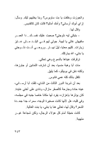 ‫ﻭﺍﺘﺠﻭﺯﺕ ﻭﺨﻠﻔﺕ ﻴﺎ ﺒﺕ ﺴﺎﻭﻴﺭﺱ؟ ﺭﺒﻨﺎ ﻴﺨﻠﻴﻬﻡ ﻟﻴﻙ. ﻭﺴﺄل:‬
       ‫‪ِ ‬‬                    ‫ﹼ‬     ‫ِ‬     ‫ِ‬
       ‫ﺇﺯﺍﻱ ﺃﺒﻭﻙ ﺃﺭﺴﺎﻨﻲ؟ ﻭﺃﻤﻙ ﺃﻤﺎﻟﻴﺎ؟ ﻗﺎﻟﺕ ﻜﺎﻥ ﻜﺎﻟﻘﺩﻴﺱ.‬
                                               ‫ﻭﻗﺎل ﻟﻬﺎ:‬
‫- ﺒﺘﺒﻜﻲ ﻟﻴﻪ ﺩﻟﻭﺠﺘﻲ؟ ﺼﻌﺒﺕ ﻋﻠﻴﻙ ﻨﻔﺴـﻙ.. ﺩﺍ ﺍﻟﻌﻤـﺭ‬
‫ﻤﺎﻓﻴﻬﺵ ﻏﺎﻟﻲ ﻴﺎ ﻟﺒﻴﺒﺔ. ﺠﻭﻟﻲ ﻟﻬﻡ ﻓـﻲ ﺍﻟﺒﻠـﺩ ﻤـﺵ ﻋـﺎﻴﺯ‬
‫ﺯﻴﺎﺭﺍﺕ. ﻜﻠﻬﻡ ﻤﻌﺎﻴﺎ، ِﻴل ﻨﻬـﺎﺭ. ﻭﺭ ‪‬ﺤـﻲ ﺃﻨـﺕ ﺩﻟـﻭﺠﺘﻲ‬
                ‫ﻭ‬           ‫ﻟ ْ‬
                                       ‫ﻴﺎ ﺒﻨﺘﻲ، ﺍﷲ ﻴﺒﺎﺭ ِﻙ.‬
                                         ‫ﻜ‬
                    ‫ﺘﺭﻗﺭﻗﺕ ﻋﻴﻨﺎﻫﺎ ﺒﺎﻟﺩﻤﻭﻉ ﻭﻫﻲ ﺘﺤﻜﻲ.‬
‫ﻤﺎﺕ ﺁﺒﺎ ﻭﻫﺒﺔ ﻤﻨﺴ ‪‬ﺎ، ﺒﻌﺩ ﺃﻥ ﺸﺎﺭﻑ ﺍﻟﺜﻤﺎﻨﻴﻥ ﺃﻭ ﺠﺎﻭﺯﻫﺎ،‬
                                  ‫ﻴ‬
                           ‫ﻭﻟﻜﻨﻪ ‪‬ﻓﻥ ﻓﻲ ﺒﻭﺒﻴﻠﻠﻭ، ﻜﻤﺎ ﻴﻠﻴﻕ.‬
                                                   ‫ﺩ‬
                            ‫ﺘﻜﻔل ﺒﺫﻟﻙ ﻜﻠﻪ ﻋ ‪‬ﻲ ﻓﺎﻨﻭﺱ.‬
                                    ‫ﻤ‬
‫ﺒﻌﺩ ﺃﻥ ﺸﺭﺒﻨﺎ ﺍﻟﺩﻭﺭ ﺍﻟﺜﺎﻟﺙ ﻤﻥ ﺍﻟﺸﺎﻱ، ﺘﻠ ﱠﺕ ﺁﺒﺎ ﺃﺭﺴـﺎﻨﻲ،‬
              ‫ﻔ‬
‫ﻋﻴﻨﻪ ﺤﺎﺩﺓ ﻭﺠﺎﺭﺤﺔ ﻜﺎﻟﺼﻘﺭ ﻤﺎﺯﺍل، ﻭﻨﺎﺩﻯ ﻋﻠﻰ ﺃﺨﺘﻲ ﻋﺎﻴﺩﺓ.‬
‫ﻜﺎﻥ ﻴﺅﺜﺭﻫﺎ ﺒﺈﻋﺯﺍﺯﻩ، ‪‬ﻔ ِﺩ ﻟﻬﺎ ﻤﻜﺎ ﹰﺎ ﺨﺎ ‪‬ﺎ ﺠﻨﺒﻪ ﻓﻲ ﻤﺠﻠﺴﻪ،‬
                ‫ﻨ ﺼ‬              ‫ﻴﺭ‬
‫ﻭﻓﻲ ﻗﻠﺒﻪ، ﻫل ﻷﻨﻬﺎ ﻜﺎﻨﺕ ﺼﻐﻴﺭﺓ ﺍﻟﻭﺠﻪ، ﺴﻤﺭﺍﺀ ﺠ ‪‬ﺍ ﺠﻌـﺩﺓ‬
       ‫ﺩ‬
         ‫ﺍﻟﺸﻌﺭ؟ ﻭﻗﺎل ﻟﻬﺎ، ﺘﻌﺎِﻲ ﻫﻨﺎ ﻴﺎ ﺒﻨﺘﻲ، ﻴﺎ ﺒﻨﺕ ﺍﻟﻐﺎﻟﻴﺔ.‬
                                       ‫ﻟ‬
‫ﻜﺎﻨﺕ ﺨ ِﻠﺔ ﺃﻤﺎﻡ ﻜل ﻫﺅﻻﺀ ﺍﻟﺭﺠﺎل، ﻭﻟﻜﻥ ﹸﺠﺎﻋﺔ ﻏﻴـﺭ‬
         ‫‪‬ﺸ‬                            ‫ﺠ‬
                                                     ‫ﻤﺘﻬ ‪‬ﺒﺔ.‬
                                                        ‫ﻴ‬


‫٣٤٢‬
 