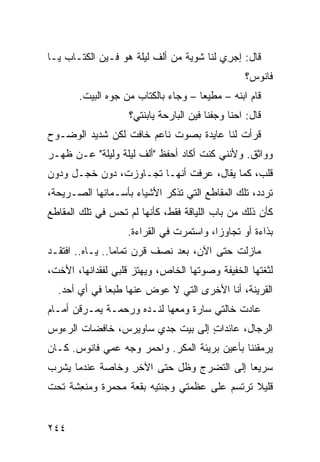 ‫ﻗﺎل: ﺇﺠ ِﻱ ﻟﹾﻨﺎ ﺸﻭﻴﺔ ﻤﻥ ﺃﻟﻑ ﻟﻴﻠﺔ ﻫﻭ ﻓـﻴﻥ ﺍﻟﻜﺘـﺎﺏ ﻴـﺎ‬
                                           ‫‪‬ﺭ‬
                                                  ‫ﻓﺎﻨﻭﺱ؟‬
       ‫ﻗﺎﻡ ﺍﺒﻨﻪ – ﻤﻁﻴ ‪‬ﺎ – ﻭﺠﺎﺀ ﺒﺎﻟﻜﺘﺎﺏ ﻤﻥ ﺠ ‪‬ﻩ ﺍﻟﺒﻴﺕ.‬
               ‫ﻭ‬                      ‫ﻌ‬
                   ‫ﻗﺎل: ﺍﺤﻨﺎ ﻭﺠﻔﹾﻨﺎ ﻓﻴﻥ ﺍﻟﺒﺎﺭﺤﺔ ﻴﺎﺒﻨﺘﻲ؟‬
                                           ‫‪‬‬
‫ﻗﺭﺃﺕ ﻟﻨﺎ ﻋﺎﻴﺩﺓ ﺒﺼﻭﺕ ﻨﺎﻋﻡ ﺨﺎﻓﺕ ﻟﻜﻥ ﺸﺩﻴﺩ ﺍﻟﻭﻀـﻭﺡ‬
‫ﻭﻭﺍﺜﻕ. ﻭﻷﻨﻨﻲ ﻜﻨﺕ ﺃﻜﺎﺩ ﺃﺤﻔﻅ "ﺃﻟﻑ ﻟﻴﻠﺔ ﻭﻟﻴﻠﺔ" ﻋـﻥ ﻅﻬـﺭ‬
‫ﻗﻠﺏ، ﻜﻤﺎ ﻴﻘﺎل، ﻋﺭﻓﺕ ﺃﻨﻬـﺎ ﺘﺠـﺎﻭﺯﺕ، ﺩﻭﻥ ﺨﺠـل ﻭﺩﻭﻥ‬
‫ﺘﺭﺩﺩ، ﺘﻠﻙ ﺍﻟﻤﻘﺎﻁﻊ ﺍﻟﺘﻲ ﺘﺫﻜﺭ ﺍﻷﺸﻴﺎﺀ ﺒﺄﺴـﻤﺎﺌﻬﺎ ﺍﻟﺼـﺭﻴﺤﺔ،‬
‫ﻜﺄﻥ ﺫﻟﻙ ﻤﻥ ﺒﺎﺏ ﺍﻟﻠﻴﺎﻗﺔ ﻓﻘﻁ، ﻜﺄﻨﻬﺎ ﻟﻡ ﺘﺤﺱ ﻓﻲ ﺘﻠﻙ ﺍﻟﻤﻘﺎﻁﻊ‬
                                                    ‫‪‬‬
                   ‫ﺒﺫﺍﺀﺓ ﺃﻭ ﺘﺠﺎﻭ ‪‬ﺍ، ﻭﺍﺴﺘﻤﺭﺕ ﻓﻲ ﺍﻟﻘﺭﺍﺀﺓ.‬
                                         ‫ﺯ‬
‫ﻤﺎﺯﻟﺕ ﺤﺘﻰ ﺍﻵﻥ، ﺒﻌﺩ ﻨﺼﻑ ﻗﺭﻥ ﺘﻤﺎ ‪‬ﺎ.. ﻴـﺎﻩ.. ﺍﻓﺘﻘـﺩ‬
                 ‫ﻤ‬
‫ﻟﺜﻐﺘﻬﺎ ﺍﻟﺨﻔﻴﻔﺔ ﻭﺼﻭﺘﻬﺎ ﺍﻟﺨﺎﺹ، ﻭﻴﻬﺘﺯ ﻗﻠﺒﻲ ﻟﻔﻘﺩﺍﻨﻬﺎ، ﺍﻷﺨﺕ،‬
  ‫ﺍﻟﻘﺭﻴﻨﺔ، ﺃﻨﺎ ﺍﻷﺨﺭﻯ ﺍﻟﺘﻲ ﻻ ﻋﻭﺽ ﻋﻨﻬﺎ ﻁﺒ ‪‬ﺎ ﻓﻲ ﺃﻱ ﺃﺤﺩ.‬
       ‫‪‬‬      ‫ﻌ‬
‫ﻋﺎﺩﺕ ﺨﺎﻟﺘﻲ ﺴﺎﺭﺓ ﻭﻤﻌﻬﺎ ﻟﻨـﺩﻩ ﻭﺭﺤﻤـﺔ ﻴﻤـﺭﻗﻥ ﺃﻤـﺎﻡ‬
‫ﺍﻟﺭﺠﺎل، ﻋﺎﺌﺩﺍﺕ ﺇﻟﻰ ﺒﻴﺕ ﺠﺩﻱ ﺴﺎﻭﻴﺭﺱ، ﺨﺎﻓﻀﺎﺕ ﺍﻟﺭﺀﻭﺱ‬
                                  ‫ٍ‬
‫ﻴﺭﻤﻘﻨﻨﺎ ﺒﺄﻋﻴﻥ ﺒﺭﻴﺌﺔ ﺍﻟﻤﻜﺭ. ﻭﺍﺤﻤﺭ ﻭﺠﻪ ﻋﻤﻲ ﻓﺎﻨﻭﺱ. ﻜـﺎﻥ‬
                    ‫‪‬‬
‫ﺴﺭﻴﻌﺎ ﺇﻟﻰ ﺍﻟﺘﻀ ‪‬ﺝ ﻭﻅل ﺤﺘﻰ ﺍﻵﺨﺭ ﻭﺨﺎﺼﺔ ﻋﻨﺩﻤﺎ ﻴﺸﺭﺏ‬
                 ‫ِ‬             ‫ﺭ‬
‫ﻗﻠﻴﻼ ﺘﺭﺘﺴﻡ ﻋﻠﻰ ﻋﻅﻤﺘﻲ ﻭﺠﻨﺘﻴﻪ ﺒﻘﻌﺔ ﻤﺤﻤ ‪‬ﺓ ﻭ ‪‬ﻨ ِﺸﺔ ﺘﺤﺕ‬
      ‫ﺭ ﻤﻌ‬          ‫ﹸ‬           ‫‪‬‬


‫٤٤٢‬
 