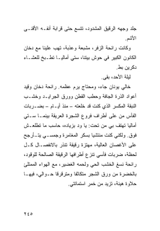 ‫ﺠﻠﺩ ﻭﺠﻬﻪ ﺍﻟﺭﻗﻴﻕ ﺍﻟﻤﺸﺩﻭﺩ، ﺘﺘﺴﻊ ﺤﺘﻰ ﻗﺭﺍﺒﺔ ﺃﻨﻔـﻪ ﺍﻷﻗﻨـﻰ‬
                                                 ‫ﺍﻷﺸﻡ.‬
                                                  ‫‪‬‬
‫ﻭﻜﺎﻨﺕ ﺭﺍﺌﺤﺔ ﺍﻟﺯ ﹶﺭ، ﻤﺸﺒﻌﺔ ﻭﻋﺫﺒﺔ، ﺘﻬﺏ ﻋﻠﻴﻨﺎ ﻤﻊ ﺩﺨﺎﻥ‬
              ‫‪‬‬                  ‫‪‬ﻓ‬
‫ﺍﻟﻜﺎﻨﻭﻥ ﺍﻟﻜﺒﻴﺭ ﻓﻲ ﺤﻭﺵ ﺒﻴﺘﻨﺎ، ﺴﺘﻲ ﺃﻤﺎﻟﻴـﺎ ﺘﻁـﺒﺦ ﻟﻠﻌﺸـﺎﺀ‬
                                            ‫ﺩ ﹶﺭﻴﻥ ﺒﻁ.‬
                                                   ‫‪‬ﻜ‬
                                     ‫ﻟﻴﻠﺔ ﺍﻷﺤﺩ، ﺒﻘﻰ.‬
‫ﺨﺎﻟﻲ ﻴﻭﻨﺎﻥ ﺠﺎﺀ، ﻭﻤﺤﺘﺎﺝ ﻴﺭﻡ ﻋﻅ ‪‬ﻪ. ﺭﺍﺌﺤﺔ ﺩﺨﺎﻥ ﻭ ِﻴﺩ‬
  ‫‪‬ﻗ‬               ‫‪  ‬ﹾﻤ‬
‫ﺃﻋﻭﺍﺩ ﺍﻟﺫﺭﺓ ﺍﻟﺠﺎ ﹼﺔ ﻭﺤﻁﺏ ﺍﻟﻘﻁﻥ ﻭﻭﺭﻕ ﺍﻟﺠﺭﺍﻴـﺩ ﻭﺨﺸـﺏ‬
                                ‫ﻓ‬
‫ﺍﻟﻨﺒﻘﺔ ﺍﻟﻤﻜﺴﺭ ﺍﻟﺫﻱ ﻜﻨﺕ ﻗﺩ ﺨﻠﻌﺘﻪ – ﻤﻨﺫ ﺃﻴـﺎﻡ – ﺒﻀـﺭﺒﺎﺕ‬
                      ‫‪‬‬                 ‫‪‬‬
‫ﺍﻟﻔﺄﺱ ﻤﻥ ﻋﻠﻰ ﺃﻁﺭﺍﻑ ﻓﺭﻭﻉ ﺍﻟﺸﺠﺭﺓ ﺍﻟﻌﺭﻴﻘﺔ ﺒﻴﻨﻤـﺎ ﺴـﺘﻲ‬
‫ﺃﻤﺎﻟﻴﺎ ﺘﻬﺘﻑ ﺒﻲ ﻤﻥ ﺘﺤﺕ: ﻴﺎ ﻭﺩ ﺒﺯﻴﺎﺩﻩ، ﺤﺎﺴﺏ ﻤﺎ ﺘﻁﻠﻌـﺵ‬
‫ﻓﻭﻕ. ﻭﻟﻜﻨﻲ ﻜﻨﺕ ﻤﻨﺘﺸﻴﺎ ﺒﺴﻜﹾﺭ ﺍﻟﻤﻐﺎﻤﺭﺓ ﻭﺠﻤﺴـﻲ ﻴﺘـﺄﺭﺠﺢ‬
                           ‫‪‬‬
‫ﻋﻠﻰ ﺍﻷﻏﺼﺎﻥ ﺍﻟﻌﺎﻟﻴﺔ، ﻤﻬﺘﺯﺓ ﺭﻗﻴﻘﺔ ﺘﻨﺫﺭ ﺒﺎﻻﻨﻔﺼـﺎل ﻜـل‬
‫ﻟﺤﻅﺔ، ﻀﺭﺒﺎﺕ ﻓﺄﺴﻲ ﺘﻨﺯﻉ ﺃﻁﺭﺍﻓﻬﺎ ﺍﻟﺭﻗﻴﻘﺔ ﺍﻟﺼﺎﻟﺤﺔ ﻟﻠﻭﻗﻭﺩ،‬
‫ﺭﺍﺌﺤﺔ ﻨﺴﻎ ﺍﻟﺨﺸﺏ ﺍﻟﺤﻲ ﻭﻟﺤﻤﻪ ﺍﻟﻐﻀﻴﺭ، ﻤﻊ ﺍﻟﻬﻭﺍﺀ ﺍﻟﻤﻤﺘﻠﺊ‬
                                ‫‪‬‬
‫ﺒﺎﻟﺨﻀﺭﺓ ﻤﻥ ﻭﺭﻕ ﺍﻟﺸﺠﺭ ﻤﺘﻜﺎﺜ ﹰﺎ ﻭﻤﺘﺭﻗﺭ ﹰﺎ ﺤـﻭﺍﻟ ‪ ،‬ﻓﻴﻬـﺎ‬
       ‫ﻲ‬        ‫ﻗ‬         ‫ﻔ‬
                     ‫ﺤﻼﻭﺓ ﻫ ‪‬ﻨﺔ، ﺘﺯﻴﺩ ﻤﻥ ﺨﻤﺭ ﺍﺴﺘﻤﺎﺘﺘﻲ.‬
                                              ‫ﻴ‬




‫٥٤٢‬
 