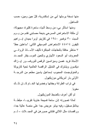 ‫ﻤﻨﻬﺎ ﻨﺴﺨﺔ ﻴﺭﺴﻠﻬﺎ ﺃﺒﻲ ﻤﻥ ﺇﺴﻜﻨﺩﺭﻴﺔ، ﻜل ِﻴﻥ ﻭ ِﻴﻥ‪ ،‬ﺤﺴﺏ‬
        ‫ّﺤ ‪ ‬ﻤ‬
                                              ‫ﺍﻟﺘﺴﺎﻫﻴل.‬
‫ﻭﻤﻨﻬﺎ ﺍﺴﺘﺄﺜﺭ ﺒﻲ، ﻤﻥ ﻭﺴﻁ ﺃﺸﻴﺎﺀ ﺴﺎﺤﺭﺓ ﻜﺜﻴﺭﺓ، ﻤﺠﻬﻭﻟﺔ،‬
‫ﺃﻥ ﻤﻠﻜﺔ ﺍﻻﺴﺘﻌﺭﺍﺽ ﺍﻟﻤﺴﺭﺤﻲ ﺒﺩﻴﻌﺔ ﻤﺼﺎﺒﻨﻲ ﺘﻘﺩﻡ ﻤﻥ ﻴـﻭﻡ‬
                                                ‫‪‬‬
‫ﺍﻟﺴﺒﺕ ٠٣ ﻨﻭﻓﻤﺒﺭ ٠٤٩١ ﻓﻲ ﻜﺎﺯﻴﻨﻭ ﺃﻭﺒﺭﺍ ﺒﻤﻴﺩﺍﻥ ﺇﺒـﺭﺍﻫﻴﻡ‬
‫ﺘﻠﻴﻔﻭﻥ ٤١٨٤٤ ﺍﻻﺴﺘﻌﺭﺍﺽ ﺍﻟﻤﻭﺴﻴﻘﻲ ﺍﻟﺜﺎﻨﻲ: "ﺴﺎﻋﺘﻴﻥ ﺤﻅ"‬
 ‫ﹼ‬
‫٧ ﻤﻨﺎﻅﺭ ﺤﺎﻓﻠﺔ ﺒﺎﻟﻤﻔﺎﺠﺂﺕ ﺍﻟﻤﺒﺘﻜﺭﺓ ﺘﺄﻟﻴﻑ ﺍﻷﺴـﺘﺎﺫ ﺍﻟﺭﻭﺍﺌـﻲ‬
‫ﺍﻟﻤﻌﺭﻭﻑ ﺃﺒﻭ ﺍﻟﺴﻌﻭﺩ ﺍﻷﺒﻴﺎﺭﻱ ﻭﺘﻠﺤﻴﻥ ﺍﻟﻤﻭﺴـﻴﻘﺎﺭ ﺍﻟﻤﺠـﺩﺩ‬
‫ﺍﻷﺴﺘﺎﺫ ﻓﺭﻴﺩ ﻏﺼﻥ ﻭﻤﻴﺯﺍﻨﺴﻴﻥ ﺍﻟﺭﻗﺹ ﻟﻠﺒﺭﻭﻓﺴـﻭﺭ ﺇﻴـﺯﺍﻙ‬
‫ﺩﻴﻜﺴﻭﻥ ﻭﻴﺸﺘﺭﻙ ﻓﻲ ﺍﻟﺘﻤﺜﻴل ﺍﻟﺭﺍﻗﺼﺔ ﺍﻟﻌﺎﻟﻤﻴﺔ ﺘﺤﻴﺔ ﻜﺎﺭﻴﻭﻜﺎ‬
‫ﻭﺍﻟﻤﻨﻭﻟﻭﺠﺴﺕ ﺍﻟﻤﺤﺒﻭﺏ ﺇﺴﻤﺎﻋﻴل ﻴﺎﺴﻴﻥ ﻤﻁﹾﻌﻡ ﻤﻥ ﺍﻟﺩﺭﺠـﺔ‬
               ‫‪‬‬
                         ‫ﺍﻷﻭﻟﻰ ﺒﺎﺭ ﺃﻤﺭﻴﻜﺎﻨﻲ ﻤﻭﺯﻴﻜﻬﻭل.‬
‫ﻓﻲ ﺘﺭﺍﺏ ﺍﻟﻁﺭﺍﻨﺔ ﻭﺠﻔﺎﺌﻬﺎ ﻭﺨﻀﺭﺘﻬﺎ ﺍﻟﺨـﺎﻡ ﻜـﺎﻥ ﺫﻟـﻙ‬
                                                 ‫ﻤﻐﻭ ‪‬ﺎ.‬
                                                   ‫ﻴ‬
                   ‫ﻟﻡ ﺃﻜﻥ ﺃﻋﺭﻑ ﺒﺎﻟﻀﺒﻁ ﺍﻟﻤﻭﺯﻴﻜﻬﻭل.‬
‫ﻟﻤﺎﺫﺍ ﺘﺼﻭﺭﺘﻪ ﺇﺫﻥ ﺴﺎﺤﺔ ﻓﺴﻴﺤﺔ ﺨﺎﻭﻴﺔ ﺘﻘﺭﻴ ‪‬ـﺎ، ﻤﺒﹼﻁـﺔ‬
   ‫ﻠ‬      ‫ﺒ‬                       ‫‪‬‬
‫ﺒﺒﻼﻁ ﺼﻘﻴل، ﻭﻓﻴﻪ ﺒﻴﺎﻨﻭ ﻋﺭﻴﺽ ﺠﺩﺍ ﻋﻠﻰ ﻤﻨﺼﺔ ﻋﺎﻟﻴﺔ ﺠ ‪‬ﺍ،‬
  ‫ﺩ‬                                            ‫ٍ‬
‫ﻭﺭﺍﻗﺼﺎﺕ ﻤﺜل ﺍﻟﻼﺘﻲ ﻓﺘﻨﺘﹾﻨﻲ ﺼﻭ ‪‬ﻫﻥ ﻓﻲ ﺍﻟﻤﺠـﻼﺕ – ﻟـﻡ‬
                   ‫ﺭ‬


‫٤٢‬
 