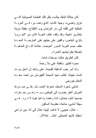 ‫ﻜﺎﻥ ﺠﻼﻟﺔ ﺍﻟﻤﻠﻙ ﺠﺎﻟ ‪‬ﺎ، ﺒﻜل ﺘﻠﻙ ﺍﻟﻔﺨﺎﻤﺔ ﺍﻟﺼﺒﻴﺎﻨﻴﺔ ﺍﻟﺘـﻲ‬
                                  ‫ﺴ‬
‫ﺘﺒﺭﻕ ﻭﺘﻀﻲﺀ، ﻭﺠﻬﻪ ﺍﻟﺸﺎﺏ ﻻﻤﻊ ﻭﻨﻀـﻴﺭ، ﻓـﻲ ﺍﻟﻌﺭﺒـﺔ‬
‫ﺍﻟﻤﻠﻜﻴﺔ ﺍﻟﺘﻲ ﺃﻗﻠﺘﻪ ﺇﻟﻰ ﺩﺍﺭ ﺍﻟﺒﺭﻟﻤﺎﻥ ﻴﻭﻡ ﺍﻻﻓﺘﺘﺎﺡ، ﻤﻘﻔﻠﺔ ﻤﺯﻴﻨﺔ‬
‫ﺒﺘﻁﺎﺭﻴﺯ ﺫﻫﺒﻴﺔ، ﻭﻗﺩ ﻭﻗﻑ ﺨﻠﻑ ﺍﻟﻌﺭﺒﺔ ﺍﺜﻨﺎﻥ ﻤﻥ "ﺍﻟﺠـﺭﻭﻡ"‬
‫ﺒﺎﻟﺯﻱ ﺍﻟﺨﺎﺹ، ﻭﺍﻗﻔﻴﻥ ﻋﻠﻰ ﺤﻴﻠﻬﻡ ﻋﻠﻰ ﺍﻟﻌﺎﺭﻀـﺔ ﺍﻟﻤﻌـﺩﺓ‬
                                             ‫‪‬‬
‫ﺨﻠﻑ ﺠﺴﻡ ﺍﻟﻌﺭﺒﺔ ﺍﻟﻤﺩ ‪‬ﺭ ﺍﻟﻤﻭﺼﺩ، ﻋﻼﻤﺔ ﺍﻟﺘـﺎﺝ ﺍﻟﻤﺫﻫﺒـﺔ‬
                              ‫ﻭ‬
                                ‫ﻤﻠﺼﻘﺔ ﺒﻁﺭﺍﺒﻴﺸﻬﻡ ﺍﻟﺤﻤﺭﺍﺀ.‬
                       ‫ﻜﺎﻥ ﺍﻟﻁﺭﻴﻕ ﺨﺎﻟ ‪‬ﺎ، ﻤﻭﺤ ﹰﺎ، ﺘﻤﺎ ‪‬ﺎ.‬
                         ‫ﻤ‬       ‫ﺸ‬       ‫ﻴ‬
                     ‫ﺤﻤﻭﺓ ﺍﻟﻅﻬﺭ ﺴﺎﻗﻁﺔ ﻋﻠﻲ ﺒﻼ ﺭﺤﻤﺔ.‬
                              ‫‪‬‬
‫ﻭﺃﻨﺎ ﺃﻤﺭ ﺠﻨﺏ ﺍﻟﺴﺎﻗﻴﺔ ﺍﻟﻘﺩﻴﻤﺔ، ﻋﻠﻰ ﻭﺸﻙ ﺃﻥ ﺃﺩﺨل ﺒﻴـﺕ‬
‫ﺍﻟﺴﺕ ﺤ ِﻴﻨﺔ، ﺃﻁﻠﺏ ﻤﻨﻬﺎ ﺍﻟﺴﺒ‪‬ﺤﺔ ﺍﻟﻜﻬﺭﻤﺎﻥ ﻤﻥ ﺘﺤﺕ ﻤﺨـﺩﺓ‬
                          ‫ِ‬                 ‫ِﻨ‬
                                            ‫ﺍﻟﻤﻌﻠﻡ ﺠﻭﺭﺠﻲ.‬
‫ﻨﺎﺩﺘﻨﻲ ﺸﺠﺭﺓ ﺍﻟﺴﻨﻁ، ﺸﻌﺭﻫﺎ ﺍﻟﻤﻨﺴـﺩل ﻋﻠـﻰ ﺼـﺩﺭﻫﺎ‬
‫ﺍﻟﻌﺭﻴﺎﻥ ﺃﺸﻘﺭ ﻴﻀﺭﺏ ﺇﻟﻰ ﺍﻟﺒﻴﺎﺽ، ﻭﺒـﻪ ﺯﻫـﻭﺭ ﺼـﻔﺭﺍﺀ،‬
‫ﺠﺴﻤﻬﺎ ﺃﻤﻠﻭﺩ ﻴﺘﻤﺎﻴل، ﻟﺩ ﹰﺎ ﻭﻏ ‪‬ﺎ ﻭﺩﺍﻋ ‪‬ﺎ ﺒﻘﻭﺓ ﻻ ﹸـﺭ ‪ .‬ﻫـﻲ‬
     ‫ٍ ﺘ ﺩ‬         ‫ﻴ‬       ‫ﻀ‬     ‫ﻨ‬
                       ‫ﺴﻬﻠﺔ ﺃﻤﺎﻤﻲ، ﻤﺘﺎﺤﺔ، ﻤﻔﺘﻭﺤﺔ ﺍﻟﺴﺎﻗﻴﻥ.‬
‫- ﺘﻌﺎ َ، ﺤﺒﻴﺒﻲ، ﻻ ﺘﺫﻫﺏ ﺇﻟﻴﻬﺎ، ﺘﻌﺎل ﺇﻟﻲ ﺃﻨﺎ، ﺒﻴﻥ ﺫﺭﺍﻋﻲ‬
‫‪‬‬              ‫َ ‪‬‬                            ‫ل‬
                     ‫ﺃﺴﻘﻴﻙ ﺍﻟﺸﻬﺩ ﺍﻟﻤﺼ ﱠﻰ. ﺘﻌﺎل.. ﺘﻌﺎﺍﺍﺍﺍل..‬
                       ‫َ‬          ‫َ‬      ‫ﻔ‬


‫٩٤٢‬
 