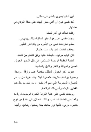 ‫ﺃﻨﻴﻥ ﻨﺩﺍﺌﻬﺎ ﻴﺴﺭﻱ ﺒﺎﻟﺨﺩﺭ ﻓﻲ ﺩﻤﺎﺌﻲ.‬
‫ﺃﺠﺩ ﻨﻔﺴﻲ ﺩﻭﻥ ﺃﻥ ﺃﻋﻲ ﺴﺎﺌﺭ ﺇﻟﻴﻬﺎ، ﻋﻠﻰ ﺤﺎﻓﺔ ﺍﻟﺘﺭ ‪‬ﻱ ﻓﻲ‬
    ‫ﺩ‬
                                                 ‫ﺤﻀﻨﻬﺎ.‬
                           ‫ﻭﻗﻔﺕ ﻓﺠﺄﺓ، ﻓﻲ ﺁﺨﺭ ﻟﺤﻅﺔ.‬
    ‫ﻭﺠﺩﺕ ﻨﻔﺴﻲ ﻋﻠﻰ ﺤﺭﻑ ﺒﺌﺭ ﺍﻟﺴﺎﻗﻴﺔ، ﻴﻜﺎﺩ ﻴﻬﻭﻱ ﺒﻲ.‬
      ‫ﺒﺒﻁﺀ ﺍﺴﺘﺭﺩﺩﺕ ﺩﻤﻲ ﻤﻥ ﺍﻷﺴ‪‬ﺭ، ﻤﻥ ﻭﻗﺩﺓ ﻨﺎﺭ ﺍﻟﻅﻬﺭ.‬
                                               ‫ٍ‬
                    ‫ﻭﺒﻌﻨﻑ ﺍﻨﺩﻓﻌﺕ ﻨﺤﻭ ﺒﺎﺏ ﺴﺕ ﺤﻨﻴﻨﺔ.‬
                                             ‫ٍ‬
  ‫ﻜﺎﻥ ﺍﻟﺒﺎﺏ ﻤﺭﺩﻭ ‪‬ﺍ، ﺨﺒﻁﺕ ﻋﻠﻴﻪ ﺒﺭﻓﻕ ﻓﺎﻨﻔﺘﺢ ﻤﻥ ﺘﻠﻘﺎﺌﻪ.‬
                                     ‫ﺩ‬
‫ﺍﻟﻌﺘﻤﺔ ﺍﻟﺨﻔﻴﻔﺔ ﺍﻟﺭﺤﻴﻤﺔ ﺍﺸﺘﻤﻠﺘﻨﻲ، ﻓﻲ ﻅل ﺃﺸﺠﺎﺭ ﺍﻟﺤﻭﺵ،‬
                  ‫ﺍﻟﺠﻤﻴﺯ ﻭﺍﻟﺠﻭﺍﻓﺔ ﻭﺍﻟﻨﺨل ﻭﺍﻟﻨﺒﻕ ﻭﺍﻟﻤﺎﻨﺠﺔ.‬
‫ﻋﺒﺭﺕ ﺁﺨﺭ ﺍﻟﺤﻭﺵ ﺍﻟﻤﻅﻠل ﺒﺘﻜﻌﻴﺒﺔ ﻋﻨﺏ ﻭﺍﺭﻓﺔ، ﻤﺭﻴﺤﺔ،‬
‫ﻭﻋﻁﺭﺓ ﺒﺭﺍﺌﺤﺔ ﺴ ﹼﺭﻴﺔ، ﻤﺘﺨﻤﺭﺓ ﻗﻠﻴﻼ ﺠ ‪‬ﺍ، ﻫﺒ‪‬ﻭﺓ ﻤﻥ ‪‬ـﺽ‬
‫‪‬‬ ‫ﺒ‬            ‫ﺩ‬                   ‫ٍ ﻜ‬
‫ﺍﻟﻌﺼﺎﺭﺓ ﺍﻟﻤﺤﺒﻭﺴﺔ ﺍﻟﺘﻲ ﺘﻬﻡ ﺃﻥ ﺘﺘﻔ ‪‬ﺭ ﻤـﻥ ﺘﺤـﺕ ﺠﻠـﺩﻫﺎ‬
                 ‫ﺠ‬        ‫‪‬‬
                        ‫ﺍﻟﻐﺽ. ﺩﺍﺭﺕ ﺒﺭﺃﺴﻲ ﺘﻠﻙ ﺍﻟﺭﺍﺌﺤﺔ.‬
                                                 ‫‪‬‬
‫ﻭﻭﺠﺩﺕ ﻨﻔﺴﻲ ﻋﻠﻰ ﻋﺘﺒﺔ ﺍﻟﻐﺭﻓﺔ ﺍﻟﻜﺒﻴﺭﺓ ﺍﻟﻭﺤﻴـﺩﺓ، ﻭﻗـﺩ‬
‫ﻭﻗﻌﺕ ﻓﻲ ﻗﺒﻀﺔ ﺃﺸﺩ ﺃﺴ ‪‬ﺍ ﻭﺃﻜﺜﻑ ﺸﻤﺎﺌل. ﻓﻲ ﻋﺘﻤﺔ ﻤﻥ ﻨﻭﻉ‬
       ‫ٍ‬                     ‫ٍ ‪ ‬ﺭ‬
‫ﺨﺎﺹ، ﻤﺭﺌ ‪ ،‬ﻜﺄﻨﻬﺎ ﻨﻭﺭ ﺨﺎﻓﺕ ﺠ ‪‬ﺍ ﻭ ‪‬ﺨﺎﻴل ﻭﺸﺎﺌﻊ، ﺭﺃﻴﺘﻬﺎ،‬
                   ‫ﺩ ﻤ‬                      ‫ﻲ‬




‫٠٥٢‬
 