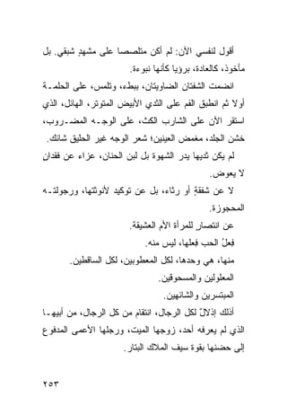 ‫ﺃﻗﻭل ﻟﻨﻔﺴﻲ ﺍﻵﻥ: ﻟﻡ ﺃﻜﻥ ﻤﺘﻠﺼﺼﺎ ﻋﻠﻰ ﻤﺸﻬﺩ ﺸﺒﻘﻲ. ﺒل‬
    ‫‪‬‬    ‫ٍ‬
                       ‫ﻤﺄﺨﻭﺫ، ﻜﺎﻟﻌﺎﺩﺓ، ﺒﺭﺅﻴﺎ ﻜﺄﻨﻬﺎ ﻨﺒﻭﺀﺓ.‬
‫ﺍﻨﻀﻤﺕ ﺍﻟﺸﻔﺘﺎﻥ ﺍﻟﻀﺎﻭﻴﺘﺎﻥ، ﺒﺒﻁﺀ، ﻭﺘﻠ ‪‬ﺱ، ﻋﻠﻰ ﺍﻟﺤﻠﻤـﺔ‬
              ‫ﻤ‬
‫ﺃﻭﻻ ﺜﻡ ﺍﻨﻁﺒﻕ ﺍﻟﻔﻡ ﻋﻠﻰ ﺍﻟﺜﺩﻱ ﺍﻷﺒﻴﺽ ﺍﻟﻤﺘﻭﺘﺭ، ﺍﻟﻬﺎﺌل، ﺍﻟﺫﻱ‬
‫ﺍﺴﺘﻘﺭ ﺍﻵﻥ ﻋﻠﻰ ﺍﻟﺸﺎﺭﺏ ﺍﻟﻜ ﹼ، ﻋﻠﻰ ﺍﻟﻭﺠـﻪ ﺍﻟﻤﻀـﺭﻭﺏ،‬
                      ‫ﺙ‬
‫ﺨﺸﻥ ﺍﻟﺠﻠﺩ، ﻤﻐﻤﺽ ﺍﻟﻌﻴﻨﻴﻥ؛ ﺸﻌﺭ ﺍﻟﻭﺠﻪ ﻏﻴﺭ ﺍﻟﺤﻠﻴﻕ ﺸﺎﺌﻙ.‬
‫ﻟﻡ ﻴﻜﻥ ﺜﺩﻴﻬﺎ ﻴﺩﺭ ﺍﻟﺸﻬﻭﺓ ﺒل ﻟﺒﻥ ﺍﻟﺤﻨﺎﻥ، ﻋﺯﺍﺀ ﻋﻥ ﻓﻘﺩﺍﻥ‬
‫ٍ‬        ‫‪‬‬            ‫‪‬‬             ‫‪‬‬
                                              ‫ﻻ ‪‬ﻌ ‪‬ﺽ.‬
                                                ‫ﻴﻭ‬
‫ﻻ ﻋﻥ ﺸﻔﻘﺔ ﺃﻭ ﺭﺜﺎﺀ، ﺒل ﻋﻥ ﺘﻭﻜﻴﺩ ﻷﻨﻭﺜﺘﻬﺎ، ﻭﺭﺠﻭﻟﺘـﻪ‬
                                       ‫ٍ‬
                                              ‫ﺍﻟﻤﺤﺠﻭﺯﺓ.‬
                       ‫ﻋﻥ ﺍﻨﺘﺼﺎﺭ ﻟﻠﻤﺭﺃﺓ ﺍﻷﻡ ﺍﻟﻌﺸﻴﻘﺔ.‬
                                           ‫ٍ‬
                           ‫ﻓﻌل ﺍﻟﺤﺏ ﻓﻌﻠﻬﺎ، ﻟﻴﺱ ﻤﻨﻪ.‬
                                       ‫ِ ‪‬ﹸ‬     ‫ِ‪ُ‬‬
       ‫ﻤﻨﻬﺎ، ﻫﻲ ﻭﺤﺩﻫﺎ، ﻟﻜل ﺍﻟﻤﻌﻁﻭﺒﻴﻥ، ﻟﻜل ﺍﻟﺴﺎﻗﻁﻴﻥ.‬
                               ‫ﺍﻟﻤﻌﻠﻭﻟﻴﻥ ﻭﺍﻟﻤﺴﺤﻭﻗﻴﻥ.‬
                                ‫ﺍﻟﻤﺒﺘ ‪‬ﺭﻴﻥ ﻭﺍﻟﺸﺎﺌﻬﻴﻥ.‬
                                              ‫ﺴ‬
‫ﺃﺫﻟﻙ ﺇﺫﻻل ﻟﻜل ﺍﻟﺭﺠﺎل، ﺍﻨﺘﻘﺎﻡ ﻤﻥ ﻜل ﺍﻟﺭﺠﺎل، ﻤﻥ ﺃﺒﻴﻬـﺎ‬
                        ‫‪‬‬                  ‫ٌ‬
‫ﺍﻟﺫﻱ ﻟﻡ ﻴﻌﺭﻓﻪ ﺃﺤﺩ، ﺯﻭﺠﻬﺎ ﺍﻟﻤ ‪‬ﺕ، ﻭﺭ ‪‬ﻠﻬﺎ ﺍﻷﻋﻤﻰ ﺍﻟﻤﺩﻓﻭﻉ‬
                 ‫ﺠ‬      ‫ﻴ‬
                     ‫ﺇﻟﻰ ﺤﻀﻨﻬﺎ ﺒﻘﻭﺓ ﺴﻴﻑ ﺍﻟﻤ ﹶﻙ ﺍﻟﺒ ﹼﺎﺭ.‬
                        ‫ﺘ‬      ‫‪‬ﻼ‬


‫٣٥٢‬
 