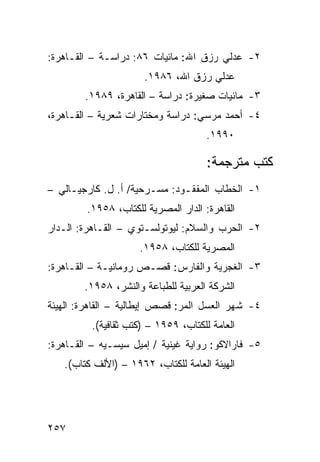 ‫٢- ﻋﺩﻟﻲ ﺭﺯﻕ ﺍﷲ: ﻤﺎﺌﻴﺎﺕ ٦٨: ﺩﺭﺍﺴـﺔ – ﺍﻟﻘـﺎﻫﺭﺓ:‬
                      ‫ﻋﺩﻟﻲ ﺭﺯﻕ ﺍﷲ، ٦٨٩١.‬
        ‫٣- ﻤﺎﺌﻴﺎﺕ ﺼﻐﻴﺭﺓ: ﺩﺭﺍﺴﺔ – ﺍﻟﻘﺎﻫﺭﺓ، ٩٨٩١.‬
‫٤- ﺃﺤﻤﺩ ﻤﺭﺴﻲ: ﺩﺭﺍﺴﺔ ﻭﻤﺨﺘﺎﺭﺍﺕ ﺸﻌﺭﻴﺔ – ﺍﻟﻘـﺎﻫﺭﺓ،‬
                                      ‫٠٩٩١.‬

                                      ‫ﻜﺘﺏ ﻤﺘﺭﺠﻤﺔ:‬
‫١- ﺍﻟﺨﻁﺎﺏ ﺍﻟﻤﻔﻘـﻭﺩ: ﻤﺴـﺭﺤﻴﺔ/ ﺃ. ل. ﻜﺎﺭﺠﻴـﺎﻟﻲ –‬
         ‫ﺍﻟﻘﺎﻫﺭﺓ: ﺍﻟﺩﺍﺭ ﺍﻟﻤﺼﺭﻴﺔ ﻟﻠﻜﺘﺎﺏ، ٨٥٩١.‬
‫٢- ﺍﻟﺤﺭﺏ ﻭﺍﻟﺴﻼﻡ: ﻟﻴﻭﺘﻭﻟﺴـﺘﻭﻱ – ﺍﻟﻘـﺎﻫﺭﺓ: ﺍﻟـﺩﺍﺭ‬
                     ‫ﺍﻟﻤﺼﺭﻴﺔ ﻟﻠﻜﺘﺎﺏ، ٨٥٩١.‬
‫٣- ﺍﻟﻐﺠﺭﻴﺔ ﻭﺍﻟﻔﺎﺭﺱ: ﻗﺼـﺹ ﺭﻭﻤﺎﻨﻴـﺔ – ﺍﻟﻘـﺎﻫﺭﺓ:‬
        ‫ﺍﻟﺸﺭﻜﺔ ﺍﻟﻌﺭﺒﻴﺔ ﻟﻠﻁﺒﺎﻋﺔ ﻭﺍﻟﻨﺸﺭ، ٨٥٩١.‬
‫٤- ﺸﻬﺭ ﺍﻟﻌﺴل ﺍﻟﻤﺭ: ﻗﺼﺹ ﺇﻴﻁﺎﻟﻴﺔ – ﺍﻟﻘﺎﻫﺭﺓ: ﺍﻟﻬﻴﺌﺔ‬
          ‫ﺍﻟﻌﺎﻤﺔ ﻟﻠﻜﺘﺎﺏ، ٩٥٩١ – )ﻜﺘﺏ ﺜﻘﺎﻓﻴﺔ(.‬
‫٥- ﻓﺎﺭﺍﻻﻜﻭ: ﺭﻭﺍﻴﺔ ﻏﻴﻨﻴﺔ / ﺇﻤﻴل ﺴﻴﺴـﻴﻪ – ﺍﻟﻘـﺎﻫﺭﺓ:‬
   ‫ﺍﻟﻬﻴﺌﺔ ﺍﻟﻌﺎﻤﺔ ﻟﻠﻜﺘﺎﺏ، ٢٦٩١ – )ﺍﻷﻟﻑ ﻜﺘﺎﺏ(.‬




‫٧٥٢‬
 