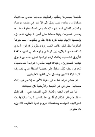 ‫ﻤﻠﺘﺼﻘﺎ ﺒﺨﺼﺭﻫﺎ ﻭﺒﻁﻨﻬﺎ ﻭﻓﺨﺫﻴﻬﺎ، ﺴـﺎﺒﻐﺎ ﺤﺘـﻰ ﺴـﺎﻗﻴﻬﺎ،‬
‫ﻤﺸﻘﻭﻗﺎ ﻤﻥ ﺠﺎﻨﺒﻪ، ﺤﺘﻰ ﻴﺼل ﺇﻟﻰ ﺍﻷﺭﺽ ﻓﻲ ﻁ ‪‬ﺎﺕ ﻤﻭ‪‬ﺠ ‪‬ﺔ،‬
  ‫ﻴ ‪ ‬ﻴ‬
‫ﻭﺍﻟﺤﺯﺍﻡ ﺍﻟﻘﻤﺎﺵ ﺍﻟﻤﻀﻔﻭﺭ، ﻻﻤ ‪‬ﺎ، ﻭﻫﻲ ﺘﻤﺴﻙ ﺒﻁﺭﻑ ﻤﻨـﻪ،‬
                      ‫ﻌ‬
‫ﻴﺤﺼﺭ ﺨﺼﺭﻫﺎ، ﻭﺜﻴﻘﺎ ﻤﺤﻜﻤﺎ ﻋﻠﻰ ﺃﻋﻠﻰ ﺍﻟـﺒﻁﻥ، ﺘﺤﺠـﺯﻩ‬
‫ﺒﺈﺼﺒﻌﻬﺎ ﺍﻹﺒﻬﺎﻡ ﺒﻴﻨﻤﺎ ﺘﻔﺭﺩ ﻴﺩﻫﺎ ﻋﻠـﻰ ﺒﻁﻨﻬـﺎ، ﻤﺼـﺒﻭﻏﺔ‬
‫ﺃﻅﺎﻓﺭﻫﺎ ﺒﻅل ﻗﺎﺘﻡ، ﻜﺎﻨﺕ ﺍﻟﺼـﻭﺭﺓ ﺒـﺎﻟﺭﻭﺘﻭﻏﺭﺍﻓﻭﺭ ﺍﻟـﺫﻱ‬
                                        ‫ٍ‬
‫ﺘﺴﺘﺨﺩﻤﻪ ﺩﺍﺭ ﺍﻟﻬﻼل، ﺒﻴﻥ ﺍﻟﺭﻤﺎﺩﻱ ﻭﺍﻟﺭﺼﺎﺼﻲ ﺍﻟﺫﻱ ﺒﻪ ﻨﻐﻤﺔ‬
‫ﹸ‬            ‫‪‬‬        ‫‪‬‬
‫ﺍﻷﺯﺭﻕ ﺍﻟﺸﺎﺤﺏ، ﻭﻜﺎﻨﺕ ﺘﺭﻓﻊ ﺫﺭﺍﻋﻬﺎ ﺍﻟﻌﺎﺭﻴـﺔ ﻤـﻥ ﻓـﻭﻕ‬
‫ﻨﻬﺩﻴﻬﺎ ﺍﻟﺼﻐﻴﺭﻴﻥ، ﻭﻋﻴﻨﺎﻫﺎ ﻓﻴﻬﻤﺎ ﻨﻅـﺭﺓ ﻏﻭﺍﻴـﺔ ﻤﺴـﺘﻤﻴﺘﺔ،‬
‫ﺸﻌﺭﻫﺎ ﻭﺤﻑ ﺜﻘﻴل ﻴﺴﻘﻁ ﻋﻠﻰ ﺠﺒﻬﺘﻬﺎ ﺍﻟﻀﻴﻘﺔ ﻓـﻲ ﻨﺼـﻑ‬
          ‫ﺩﺍﺌﺭﺓ ﺃﺜﻴﺜﺔ ﺍﻟﺘﻜﻭﻴﻥ ﻭﻴﻨﺴﺩل ﺤﺘﻰ ﻜﺘﻔﻴﻬﺎ ﺍﻟﻌﺎﺭﻴﺘﻴﻥ.‬
‫ﻟﻡ ﺃﺼﻨﻊ ﻏﺭﺍﻤﺎ ﻗﻁ – ﻓﻲ ﺤﻘﻴﻘﺔ ﺍﻷﻤﺭ – ﺇﻻ ﻤﻊ ﺨﻴـﺎﻻﺕ‬
     ‫‪‬ﺴ ‪‬ﺍﻨ ‪‬ﺔ. ﺤﺘﻰ ﻓﻲ ﻋﺯ ﺍﻟﺘﺠﺴﺩ ﻭﺍﻷﺭﻀ ‪‬ﺔ ﻜ ‪ ‬ﺘﺨﻴﻴﻼﺕ.‬
             ‫ﻴ ﹸﻥ‬         ‫‪‬‬                  ‫ﺠ ﺩ ﻴ‬
‫ﺃﻤﺎ ﺼﻭﺍﻋﻕ ﺍﻟﺤﺏ ﻭﺍﻟﻌﺸﻕ ﺍﻟﺘﻲ ﺍﻨﻘﻀﺕ ﻋﻠﻲ – ﻜﻤﺎ ‪‬ﻘﺎل‬
   ‫ﻴ‬       ‫‪ ‬ﹾ ‪‬‬
‫– ﻓﻘﺩ ﻀﺭﺒﺘﻨﻲ ﺜﻼﺜﺎ. ﻟﻡ ﺃﻜـﻥ ﺃﻤﻠـﻙ ﻟﻬـﺎ ﺭ ‪‬ﺍ، ﻭﺍﺭﺘﺠﻔـﺕ‬
‫ﹾ‬          ‫ﺩ‬
‫ﺍﻟﺤﺭﺍﺸﻴﻑ ﺍﻟﻤ ِﻠﻜﺔ، ﻭﺼﻠﺼﻠﺕ ﺩﺭﻭﻉ ﺍﻟﺤ ‪‬ﺔ ﺍﻟﻌﻅﻴﻤﺔ ﺍﻟﺘﻨـ ‪‬ﻥ،‬
  ‫ﻴ‬                ‫‪ ‬ﻴ‬                   ‫ﹸ ﻬ‬
                                               ‫ﺒﻼ ﺠﺩﻭﻯ.‬




‫٦٢‬
 