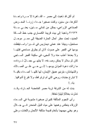‫ﻟﻡ ﺃﻜﻥ ﻗﺩ ﺫﻫﺒﺕ ﺇﻟﻰ ﻤﺼﺭ – ﺍﻟﻘـﺎﻫﺭﺓ ﺇﻻ ﻤـﺭﺓ ﻭﺍﺤـﺩﺓ‬
‫ﺃﺫﻜﺭﻫﺎ، ﻤﻥ ﺴﻨﻴﻥ، ﻭﻜﻨﺕ ﺼﻐﻴ ‪‬ﺍ ﺠـ ‪‬ﺍ، ‪‬ﺭﻨـﺎ ﺍﻟﻤﻌـﺭﺽ‬
            ‫ﺩ ﺯ‬       ‫ﺭ‬
‫ﺍﻟﺼﻨﺎﻋﻲ ﺍﻟﺯﺭﺍﻋﻲ، ﻴﻤﻜﻥ ﻤﻥ ﺜﻤﺎﻨﻲ ﺴـﻨﻴﻥ، ﻴﻌﻨـﻲ ﺴـﻨﺔ‬
‫٢٣٩١؟ ﻭﺫﻫﺒﻨﺎ ﺇﻟﻰ ﺒﻴﺕ ﻗﺭﻴﺒﻨﺎ ﺍﻟﻜﻤﺴﺎﺭﻱ ﺠﻨﹾﺏ ﺨﻁ ﺍﻟﺴـﻜﺔ‬
‫ﺍﻟﺤﺩﻴﺩ، ﺘﺤﺕ ﻤﻁﺭ ﺃﺤﺎل ﺍﻟﺤﺎﺭﺓ ﺍﻟﻀﻴﻘﺔ ﺇﻟﻰ ﻤﻤـﺭ ‪‬ﻭﺤـل‬
    ‫ﻤ‬
‫ﻤﺴﺘﺤﻴل، ﻭﺒﻴﺘﹾﻨﺎ ﻋﻨﺩ ﻋﻤﺘﻲ ﺩﻴﻤﺎﺭﻴﺱ ﻓﻲ ﺸـﺒﺭﺍ ﻭﺍﺴـﺘﻴﻘﻅﺕ‬
‫ﹸ‬                                       ‫‪‬‬
‫ﻴﻭﻤﻬﺎ ﻓﻲ ﺍﻟﻔﺠﺭ ﻋﻠﻰ ﺼﻭﺕ ﺃﺫﺍﻥ ﻟﻡ ﻴﻁﺭﻕ ﻤﺴﺎﻤﻌﻲ ﻗﺒﻠﻬـﺎ‬
                      ‫ٍ‬
‫ﻭﻻ ﺒﻌﺩﻫﺎ ﺃﻋﺫﺏ ﻤﻨﻪ ﻭﻻ ﺃﺸﺠﻰ، ﻓﻲ ﺴﻜﻴﻨﺔ ﺍﻟﻔﺠﺭ ﺍﻟﺴـﺎﺠﻲ‬
                                    ‫‪‬‬
‫ﻜﺎﻥ ﺜﻡ ﺴﻼﻡ ﻻ ﻴﻤﻜﻥ ﻭﺼـﻔﻪ، ﻻ ﻴﻨﺘﻬـﻲ ﺠﻤـﺎل ﺘـﺭﺩﺍﺩﻩ،‬
         ‫ُ‬                            ‫‪‬‬
‫ﻤﺎ ﺯﺍﻟﺕ ﺩﻋﻭﺓ ﺍﻟﻤﺅ ﹼﻥ ﻴﻭﻤﻬـﺎ ﺇﻟـﻰ ﺤـﻲ ﻋﻠـﻰ ﺍﻟﺼـﻼﺓ،‬
             ‫‪‬‬                ‫ﺫ‬
‫ﻭﺍﻟﺸﻬﺎﺩﺘﺎﻥ، ﺒﺘﺭﻨﻴﻡ ﻋﻤﻴﻕ ﺍﻹﻴﻤﺎﻥ، ﻟﻬﺎ ﻜﻠﻬـﺎ ﺃﺼـﺩﺍﺀ ﺒﺎﻗﻴـﺔ‬
       ‫‪‬‬                             ‫ٍ‬
‫ﻻ ﺘﺒﺎﺭﺡ ﺠﻨﺒﺎﺕ ﺭﻭﺤﻲ ﺍﻟﺘﻲ ﻟﻡ ﺘﺭﺘﻭ ﻗﻁ، ﻭﻻ ﺘﻔﺭﻍ ﺃﺸﻭﺍﻗﻬﺎ.‬
                     ‫ِ‬
                                                  ‫ﻴﺎﻩ..!‬
‫ﺒﺩﺕ ﻟﻪ ﻤﻥ ﺍﻟﺸﺭﻓﺔ ﺘﺭﺒﺔ ﻤﺼﺭ ﺍﻟﻐﺎﻤﻀﺔ ﺍﻟﺤـﺎﺭﺓ، ﻭﻗـﺩ‬
                          ‫ﹸ‬
                                  ‫ﺘﺩﺜﺭﺕ ﺒﻐﻼﻟﺔ ﻟﻴﻠﻴﺔ ﺸﻔﺎﻓﺔ.‬
                                         ‫ٍ ٍ‬         ‫ﹾ‬
‫ﺭﺃﻯ ﺍﻟﻨﺠﻭﻡ ﺍﻟﻤﺘﺄﻟﻘﺔ ﻜﻨﻴﺭﺍﻥ ﺼﻐﻴﺭﺓ ﻤﺸﺒﻭﺒﺔ ﻓﻲ ﺍﻟﺴـﻤﺎﺀ‬
‫ﺍﻟﺯﺭﻗﺎﺀ ﻴﻨﻌﻜﺱ ﻭﻫﺠﻬﺎ ﻋﻠﻰ ﻤﻴﺎﻩ ﺍﻟﻨﻴل ﺍﻟﻤﻨﺤﺩﺭ ﻓـﻲ ﺠـﻼل‬
‫ﻭﻫﻭ ﻴﻐ ﹼﻲ ﻤ ‪‬ﻤ ِﻤﺎ ﺒﺄﻨﻐﺎﻡ ﻗﺩﻴﻤﺔ ﻤﺘﺂﻟﻔﺔ ﺍﻷﻟﺤﺎﻥ ﻭﺍﻟﻠﻐﺎﺕ، ﻭﻋﻠﻰ‬
                                           ‫ﻨ ‪‬ﻬ ﻬ‬


‫٧٢‬
 