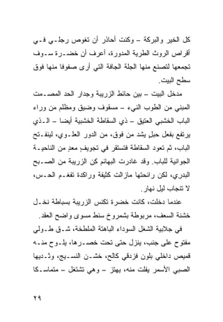 ‫ﻜل ﺍﻟﺨﻴﺭ ﻭﺍﻟﺒﺭﻜﺔ – ﻭﻜﻨﺕ ﺃﺤﺎﺫﺭ ﺃﻥ ﺘﻐﻭﺹ ﺭﺠﻠـﻲ ﻓـﻲ‬
‫ﺃﻗﺭﺍﺹ ﺍﻟﺭﻭﺙ ﺍﻟﻁﺭﻴﺔ ﺍﻟﻤﺩ ‪‬ﺭﺓ، ﺃﻋﺭﻑ ﺃﻥ ﺨﻀـﺭﺓ ﺴـﻭﻑ‬
                      ‫ﻭ‬
‫ﺘﺠﻤﻌﻬﺎ ﻟﺘﺼﻨﻊ ﻤﻨﻬﺎ ﺍﻟﺠﹼﺔ ﺍﻟﺠﺎﻓﺔ ﺍﻟﺘﻲ ﺃﺭﻯ ﺼﻔﻭ ﹰﺎ ﻤﻨﻬﺎ ﻓﻭﻕ‬
          ‫ﻓ‬                      ‫ﻠ‬
                                            ‫ﺴﻁﺢ ﺍﻟﺒﻴﺕ.‬
‫ﻤﺩﺨل ﺍﻟﺒﻴﺕ – ﺒﻴﻥ ﺤﺎﺌﻁ ﺍﻟﺯﺭﻴﺒﺔ ﻭﺠﺩﺍﺭ ﺍﻟﺤﺩ ﺍﻟﻤﺼـ ‪‬ﺕ‬
 ‫ﻤ‬
‫ﺍﻟﻤﺒﻨﻲ ﻤﻥ ﺍﻟﻁﻭﺏ ﺍﻟﻨﻲﺀ – ﻤﺴﻘﻭﻑ ﻭﻀﻴﻕ ﻭﻤﻅﻠﻡ ﻤﻥ ﻭﺭﺍﺀ‬
‫ﺍﻟﺒﺎﺏ ﺍﻟﺨﺸﺒﻲ ﺍﻟﻌﺘﻴﻕ – ﺫﻱ ﺍﻟﺴ ﹼﺎﻁﺔ ﺍﻟﺨﺸﺒﻴﺔ ﺃﻴ ‪‬ﺎ – ﺍﻟـﺫﻱ‬
         ‫ﻀ‬               ‫‪‬ﻘ‬
‫ﻴﺭﺘﻔﻊ ﺒﻔﻌل ﺤﺒل ‪‬ﺸﺩ ﻤﻥ ﻓﻭﻕ، ﻤﻥ ﺍﻟﺩﻭﺭ ﺍﻟﻌﻠـﻭﻱ، ﻟﻴﻨﻔـﺘﺢ‬
                                  ‫ٍﻴ ‪‬‬
‫ﺍﻟﺒﺎﺏ، ﺜﻡ ﺘﻌﻭﺩ ﺍﻟﺴﻘﺎﻁﺔ ﻓﺘﺴﺘﻘﺭ ﻓﻲ ﺘﺠﻭﻴﻑ ﻤﻌﺩ ﻤﻥ ﺍﻟﻨﺎﺤﻴـﺔ‬
            ‫ٍ ‪ٍ ‬‬
‫ﺍﻟ ‪‬ﻭﺍﻨ ‪‬ﺔ ﻟﻠﺒﺎﺏ. ﻭﻗﺩ ﻏﺎﺩﺭﺕ ﺍﻟﺒﻬﺎﺌﻡ ﻜﻥ ﺍﻟﺯﺭﻴﺒﺔ ﻤﻥ ﺍﻟﺼـﺒﺢ‬
                  ‫ِ‪‬‬         ‫ﹾ‬                 ‫ﺠ ﻴ‬
‫ﺍﻟﺒﺩ ِﻱ، ﻟﻜﻥ ﺭﺍﺌﺤﺘﻬﺎ ﻤﺎﺯﺍﻟﺕ ﻜﺜﻴﻔﺔ ﻭﺭﺍﻜﺩﺓ ﺘﻔﻐـﻡ ﺍﻟﺤـﺱ،‬
                                               ‫‪ ‬ﺭ‬
                                      ‫ﻻ ﺘﻨﺠﺎﺏ ﻟﻴل ﻨﻬﺎﺭ.‬
‫ﻋﻨﺩﻤﺎ ﺩﺨﻠﺕ، ﻜﺎﻨﺕ ﺨﻀﺭﺓ ﺘﻜﻨﺱ ﺍﻟﺯﺭﻴﺒﺔ ﺒ ‪‬ﺒﺎﻁﺔ ﻨﺨﹾـل‬
          ‫ﺴ‬
 ‫ﺨﺸﻨﺔ ﺍﻟﺴ ‪‬ﻑ، ﻤﺭﺒﻭﻁﺔ ﺒﺸﻤﺭﻭﺥ ﺴﻨﹾﻁ ﻤﺴ ‪‬ﻯ ﻭﺍﻀﺢ ﺍﻟ ‪‬ﻘﺩ.‬
    ‫ﻌ‬          ‫ﻭ‬                         ‫‪‬ﻌ‬
‫ﻓﻲ ﺠﻼﺒ ‪‬ﺔ ﺍﻟ ﹸﻐل ﺍﻟﺴﻭﺩﺍﺀ ﺍﻟﺒﺎﻫﺘﺔ ﺍﻟ ‪‬ﻠ ﹼﺨﺔ، ﺸـﻕ ﻁـﻭﻟﻲ‬
‫‪‬‬     ‫ﹸ‬      ‫ﻤﻁ‬                        ‫ﻴ ﺸ‬
‫ﻤﻔﺘﻭﺡ ﻋﻠﻰ ﺠﻨﹾﺏ، ﻴﻨﺯل ﺤﺘﻰ ﺘﺤﺕ ﺨﺼـﺭﻫﺎ، ﻴﻠـﻭﺡ ﻤﻨـﻪ‬
‫ﻗﻤﻴﺹ ﺩﺍﺨﻠﻲ ﺒﻠﻭﻥ ﻓﺯﺩﻗﻲ ﻜﺎﻟﺢ، ﺨﺸـﻥ ﺍﻟﻨﺴـﻴﺞ، ﻭﺜـﺩﻴﻬﺎ‬
‫ﺍﻟﺼﺒﻲ ﺍﻷﺴﻤﺭ ﻴﻔﻠﺕ ﻤﻨﻪ، ﻴﻬﺘﺯ – ﻭﻫﻲ ﺘﺸﺘﻐل – ﻤﺘﻤﺎﺴـ ﹰﺎ‬
 ‫ﻜ‬                                           ‫‪‬‬


‫٩٢‬
 