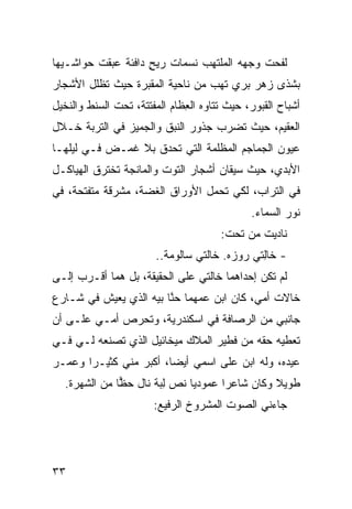 ‫ﻟﻔﺤﺕ ﻭﺠ ‪‬ﻪ ﺍﻟﻤﻠﺘﻬﺏ ﻨﺴﻤﺎﺕ ﺭﻴﺢ ﺩﺍﻓﺌﺔ ﻋﺒﻘﺕ ﺤﻭﺍﺸـﻴﻬﺎ‬
                    ‫ﹸ ٍ‬       ‫‪‬‬        ‫ﻬ‬
‫ﺒﺸﺫﻯ ﺯﻫﺭ ﺒﺭﻱ ﺘﻬﺏ ﻤﻥ ﻨﺎﺤﻴﺔ ﺍﻟﻤﻘﺒﺭﺓ ﺤﻴﺙ ﺘﻅﻠل ﺍﻷﺸﺠﺎﺭ‬
‫‪‬‬                                ‫‪  ‬‬
‫ﺃﺸﺒﺎﺡ ﺍﻟﻘﺒﻭﺭ، ﺤﻴﺙ ﺘﺘﺎﻭﻩ ﺍﻟ ِﻅﺎﻡ ﺍﻟﻤﻔﺘﺘﺔ، ﺘﺤﺕ ﺍﻟﺴﻨﹾﻁ ﻭﺍﻟﻨﺨﻴل‬
                               ‫ﻌ‬
‫ﺍﻟﻌﻘﻴﻡ، ﺤﻴﺙ ﺘﻀﺭﺏ ﺠﺫﻭﺭ ﺍﻟﻨﺒ‪‬ﻕ ﻭﺍﻟﺠ ‪‬ﻴﺯ ﻓﻲ ﺍﻟﺘﺭﺒﺔ ﺨـﻼل‬
                 ‫ﻤ‬
‫ﻋﻴﻭﻥ ﺍﻟﺠﻤﺎﺠﻡ ﺍﻟﻤﻅﻠﻤﺔ ﺍﻟﺘﻲ ﹸﺤ ‪‬ﻕ ﺒﻼ ﻏﻤ‪‬ـﺽ ﻓـﻲ ﻟﻴﻠﻬـﺎ‬
                     ‫ﺘ ﺩ‬
‫ﺍﻷﺒﺩ ‪ ،‬ﺤﻴﺙ ﺴﻴﻘﺎﻥ ﺃﺸﺠﺎﺭ ﺍﻟﺘﻭﺕ ﻭﺍﻟﻤﺎﻨﺠﺔ ﺘﺨﺘﺭﻕ ﺍﻟﻬﻴﺎﻜـل‬
                                               ‫ﻱ‬
‫ﻓﻲ ﺍﻟﺘﺭﺍﺏ، ﻟﻜﻲ ﺘﺤﻤل ﺍﻷﻭﺭﺍﻕ ﺍﻟﻐ ‪‬ﺔ، ﻤﺸﺭﻗﺔ ﻤﺘﻔﺘﺤﺔ، ﻓﻲ‬
                   ‫ﻀ‬
                                               ‫ﻨﻭﺭ ﺍﻟﺴﻤﺎﺀ.‬
                                        ‫ﻨﺎﺩﻴﺕ ﻤﻥ ﺘﺤﺕ:‬
                        ‫- ﺨﺎِﺘﻲ ﺭﻭﺯﻩ. ﺨﺎﻟﺘﻲ ﺴﺎﻟﻭﻤﺔ..‬
                                               ‫ﻟ‬
‫ﻟﻡ ﺘﻜﻥ ﺇﺤﺩﺍﻫﻤﺎ ﺨﺎﻟﺘﻲ ﻋﻠﻰ ﺍﻟﺤﻘﻴﻘﺔ، ﺒل ﻫﻤﺎ ﺃﻗـﺭﺏ ﺇﻟـﻰ‬
‫ﺨﺎﻻﺕ ﺃﻤ ‪ ،‬ﻜﺎﻥ ﺍﺒﻥ ﻋﻤﻬﻤﺎ ﺤ ﱠﺎ ﺒﻴﻪ ﺍﻟﺫﻱ ﻴﻌﻴﺵ ﻓﻲ ﺸـﺎﺭﻉ‬
                        ‫ﻨ‬                  ‫ﻲ‬
‫ﺠﺎﻨﺒﻲ ﻤﻥ ﺍﻟﺭ ‪‬ﺎﻓﺔ ﻓﻲ ﺍﺴﻜﻨﺩﺭﻴﺔ، ﻭﺘﺤﺭﺹ ﺃﻤـﻲ ﻋﻠـﻰ ﺃﻥ‬
                                   ‫ﺼ‬
‫ﺘﻌﻁﻴﻪ ﺤﻘﻪ ﻤﻥ ﻓﻁﻴﺭ ﺍﻟﻤﻼﻙ ﻤﻴﺨﺎﺌﻴل ﺍﻟﺫﻱ ﺘﺼﻨﻌﻪ ﻟـﻲ ﻓـﻲ‬
‫ﻋﻴﺩﻩ، ﻭﻟﻪ ﺍﺒﻥ ﻋﻠﻰ ﺍﺴﻤﻲ ﺃﻴ ‪‬ﺎ، ﺃﻜﺒﺭ ﻤﻨﻲ ﻜﺜﻴـ ‪‬ﺍ ﻭﻋ ‪‬ـﺭ‬
  ‫ﺭ ‪‬ﻤ‬                    ‫ﻀ‬             ‫‪‬‬
   ‫ﻁﻭﻴﻼ ﻭﻜﺎﻥ ﺸﺎﻋ ‪‬ﺍ ﻋﻤﻭﺩ ‪‬ﺎ ﻨ ‪ ‬ﻟ ‪‬ﺔ ﻨﺎل ﺤ ‪‬ﺎ ﻤﻥ ﺍﻟﺸﻬﺭﺓ.‬
               ‫ﻅ‬        ‫ﻴ ﹸﺹ ِﺒ‬          ‫ﺭ‬
                        ‫ﺠﺎﺀﻨﻲ ﺍﻟﺼﻭﺕ ﺍﻟﻤﺸﺭﻭﺥ ﺍﻟﺭﻓﻴﻊ:‬




‫٣٣‬
 