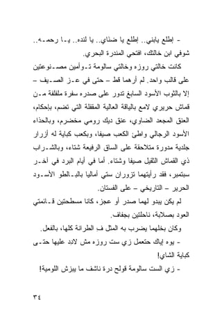 ‫- ﺇﻁﻠﻊ ﻴﺎﺒﻨﻲ.. ﺇﻁﻠﻊ ﻴﺎ ﻀ َﺎ ‪ ..‬ﻴﺎ ﻟﻨﺩﻩ.. ﻴـﺎ ﺭﺤﻤـﻪ..‬
                        ‫ﻨﻱ‬ ‫ﹶ‬
                  ‫ﺸﻭﻓﻲ ﺍﺒﻥ ﺨﺎﻟﺘﻙ، ﺍﻓﺘﺤﻲ ﺍﻟﻤﻨﺩﺭﺓ ﺍﻟﺒﺤﺭﻱ.‬
‫ﻜﺎﻨﺕ ﺨﺎﻟﺘﻲ ﺭﻭﺯﻩ ﻭﺨﺎﻟﺘﻲ ﺴﺎﻟﻭﻤﺔ ﺘـﻭﺃﻤﻴﻥ ﻤﺼـﻨﻭﻋﺘﻴﻥ‬
‫ﻋﻠﻰ ﻗﺎﻟﺏ ﻭﺍﺤﺩ. ﻟﻡ ﺃﺭﻫﻤﺎ ﻗﻁ – ﺤﺘﻰ ﻓﻲ ﻋـﺯ ﺍﻟﺼـﻴﻑ –‬
‫ﺇﻻ ﺒﺎﻟﺜﻭﺏ ﺍﻷﺴﻭﺩ ﺍﻟﺴﺎﺒﻎ ﺘﺩﻭﺭ ﻋﻠﻰ ﺼﺩﺭﻩ ﺴﻔﹾﺭﺓ ﻤﻠﻔﻠﻔﺔ ﻤـﻥ‬
               ‫‪‬‬
‫ﻗﻤﺎﺵ ﺤﺭﻴﺭﻱ ﻻﻤﻊ ﺒﺎﻟﻴﺎﻗﺔ ﺍﻟﻌﺎﻟﻴﺔ ﺍﻟﻤﻘﻔﻠﺔ ﺍﻟﺘﻲ ﺘﻀ ‪ ،‬ﺒﺈﺤﻜﺎﻡ،‬
         ‫ﻡ‬
‫ﺍﻟﻌﻨﻕ ﺍﻟﻤﺠ ‪‬ﺩ ﺍﻟﻀﺎﻭﻱ، ﻋﻨﻕ ﺩﻴﻙ ﺭﻭﻤﻲ ﻤﺨﻀﺭﻡ، ﻭﺒﺎﻟﺤﺫﺍﺀ‬
                                      ‫ﻌ‬      ‫ﹶ‬
‫ﺍﻷﺴﻭﺩ ﺍﻟﺭﺠﺎﻟﻲ ﻭﺍﻁﺊ ﺍﻟﻜﻌﺏ ﺼﻴ ﹰﺎ، ﻭﺒﻜﻌﺏ ﻜ ‪‬ﺎﻴﺔ ﻟﻪ ﺃﺯﺭﺍﺭ‬
            ‫ﹸﺒ‬          ‫ﻔ‬
‫ﺠﻠﺩﻴﺔ ﻤﺩ ‪‬ﺭﺓ ﻤﺘﻼﺤﻘﺔ ﻋﻠﻰ ﺍﻟﺴﺎﻕ ﺍﻟﺭﻓﻴﻌﺔ ﺸﺘﺎﺀ، ﻭﺒﺎﻟﺸـﺭﺍﺏ‬
                                           ‫ﻭ‬
‫ﺫﻱ ﺍﻟﻘﻤﺎﺵ ﺍﻟﺜﻘﻴل ﺼﻴﻔﺎ ﻭﺸﺘﺎﺀ. ﺃﻤﺎ ﻓﻲ ﺃﻴﺎﻡ ﺍﻟﺒﺭﺩ ﻓﻲ ﺁﺨـﺭ‬
‫ﺴﺒﺘﻤﺒﺭ، ﻓﻘﺩ ﺭﺃﻴﺘﻬﻤﺎ ﺘﺯﻭﺭﺍﻥ ﺴ ﹼﻲ ﺃﻤﺎﻟﻴﺎ ﺒﺎﻟﺒـﺎﻟﻁﻭ ﺍﻷﺴـﻭﺩ‬
                         ‫ﺘ‬
                       ‫ﺍﻟﺤﺭﻴﺭ – ﺍﻟﺘﺎﺭﻴﺨﻲ – ﻋﻠﻰ ﺍﻟﻔﺴﺘﺎﻥ.‬
                                      ‫‪‬‬
‫ﻟﻡ ﻴﻜﻥ ﻴﺒﺩﻭ ﻟﻬﻤﺎ ﺼﺩﺭ ﺃﻭ ﻋ ‪‬ﺯ، ﻜﺎﻨﺎ ﻤﺴﻁﺤﺘﻴﻥ ﻗـﺎﺌﻤﺘﻲ‬
                       ‫‪‬ﺠ‬
                            ‫ﺍﻟﻌﻭﺩ ﺒﺼﻼﺒﺔ، ﻨﺎﺤﻠﺘﻴﻥ ﺒﺠﻔﺎﻑ.‬
  ‫ﻭﻜﺎﻥ ‪‬ﺨﻠﻬﻤﺎ ‪‬ﻀﺭﺏ ﺒﻪ ﺍﻟﻤﺜل ﻑ ﺍﻟﻁﺭﺍﻨﺔ ﻜﻠﻬﺎ، ﺒﺎﻟﻔﻌل.‬
                        ‫ِ‬             ‫ﻴ‬      ‫ﺒ‬
‫- ﻴﻭﻩ ﺇﻴﺎﻙ ﺤﺘﻌﻤل ﺯﻱ ﺴﺕ ﺭﻭﺯﻩ ﻤﺵ ﻻﺩﺩ ﻋﻠﻴﻬﺎ ﺤﺘـﻰ‬
           ‫ِ‪‬‬             ‫‪ ‬‬
                                             ‫ﻜ ‪‬ﺎﻴﺔ ﺍﻟﺸﺎﻱ!‬
                                                       ‫ﹸﺒ‬
  ‫- ﺯﻱ ﺍﻟﺴﺕ ﺴﺎﻟﻭﻤﺔ ﹸﻭﹶﺢ ‪‬ﺭﺓ ﻨﺎﺸﻑ ﻤﺎ ﻴﺒ ‪‬ﺵ ﺍﻟﻠﻭﻤ ‪‬ﺔ!‬
    ‫‪‬ﻴ‬       ‫ﺯ‬              ‫ﻗ ﻟ ﺩ‬              ‫‪ ‬‬


‫٤٣‬
 