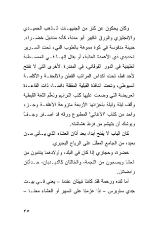 ‫ﻭﻜﺎﻥ ﻴﺤﻜﻭﻥ ﻋﻥ ﻜﻨﺯ ﻤﻥ ﺍﻟﺠﻨﻴﻬـﺎﺕ ﺍﻟـﺫﻫﺏ ﺍﻟ ‪‬ﻤﻴـﺩﻱ‬
     ‫ﺤ‬
‫ﻭﺍﻹﻨﺠﻠﻴﺯﻱ ﻭﺍﻟﻭﺭﻕ ﺍﻟﻜﺒﻴﺭ ﺃﺒﻭ ﻤﺩ‪‬ﻨﺔ، ﻜﺄﻨﻪ ﻤﻨﺎﺩﻴل ﺨﻀـﺭﺍﺀ.‬
                         ‫‪‬‬
‫ﺨﺒﻴﺌﺔ ﻤﺩﻓﻭﺴﺔ ﻓﻲ ﻜ ‪‬ﺓ ﻤﻤ ‪‬ﻫﺔ ﺒﺎﻟﻁﻭﺏ ﺍﻟﻨﻲﺀ ﺘﺤﺕ ﺍﻟﺴـﺭﻴﺭ‬
                           ‫ﻭ ﻭ‬
‫ﺍﻟﺤﺩﻴﺩﻱ ﺫﻱ ﺍﻷﻋﻤﺩﺓ ﺍﻟﻌﺎﻟﻴﺔ، ﺃﻭ ‪‬ﻘﺎل ﺇﻨﻬـﺎ ﻓـﻲ ﺍﻟﻤﺼـﻁﺒﺔ‬
                      ‫ﻴ‬
‫ﺍﻟﻁﻴﻨﻴﺔ ﻓﻲ ﺍﻟﺩﻭﺭ ﺍﻟﻔﻭﻗﺎﻨﻲ، ﻓﻲ ﺍﻟﻤﻨﺩﺭﺓ ﺍﻷﺨﺭﻯ ﺍﻟﺘﻲ ﻻ ﺘﻔﺘﺢ‬
‫ﻷﺤﺩ ﻗﻁ، ﺘﺤﺕ ﺃﻜﺩﺍﺱ ﺍﻟﻤﺭﺍﺘﺏ ﺍﻟﻘﻁﻥ ﻭﺍﻷﻟﺤﻔـﺔ ﻭﺍﻷﻜﻠﻤـﺔ‬
‫ﺍﻟﺴﻴﻭﻁﻲ، ﻭﺘﺤﺕ ﺍﻟﻨﺎﻓﺫﺓ ﺍﻟﻘﺒﻠﻴﺔ ﺍﻟﻤﻘﻔﻠﺔ ﺩﺍﺌﻤـﺎ، ﺫﺍﺕ ﺍﻟﻘﺎﻋـﺩﺓ‬
‫ﺍﻟﻌﺭﻴﻀﺔ ﺍﻟﺘﻲ ‪‬ﻀﻌﺕ ﻋﻠﻴﻬﺎ ﻜﺘﺏ ﺍﻟﺘﺭﺍﻨﻴﻡ ﻭﺘﻌﱡﻡ ﺍﻟﻠﻐﺔ ﺍﻟﻘﺒﻁﻴﺔ‬
               ‫ﻠ‬                          ‫ﻭ‬
‫ﻭﺃﻟﻑ ﻟﻴﻠﺔ ﻭﻟﻴﻠﺔ ﺒﺄﺠﺯﺍﺌﻬﺎ ﺍﻷﺭﺒﻌﺔ ﻤﻨﺯﻭﻋﺔ ﺍﻷﻏﻠﻔـﺔ ﻭﺠـﺯﺀ‬
‫‪‬‬
‫ﻭﺍﺤﺩ ﻤﻥ ﻜﺘﺎﺏ "ﺍﻷﻏﺎﻨﻲ" ﺍﻟﻤﻁﺒﻭﻉ ﻭﺭﻗﻪ ﻗﺩ ﺍﺼـﻔﺭ ﻭﺠـﻑ‬
‫ﱠ‬    ‫‪‬‬         ‫‪ ‬ﹸ‬
                        ‫ﻭﻴﻭﺸﻙ ﺃﻥ ﻴﺘﻬﺸﻡ ﻤﻥ ﻓﺭﻁ ﻫﺸﺎﺸﺘﻪ.‬
‫ﻜﺎﻥ ﺍﻟﺒﺎﺏ ﻻ ‪‬ﻔﺘﺢ ﺃﺒ ‪‬ﺍ، ﺒﻌﺩ ﺃﺫﺍﻥ ﺍﻟﻌﺸﺎﺀ ﺍﻟﺫﻱ ﻴـﺄﺘﻲ ﻤـﻥ‬
                                 ‫ﺩ‬       ‫ﻴ‬
              ‫ﺒﻌﻴﺩ، ﻤﻥ ﺍﻟﺠﺎﻤﻊ ﺍﻟﻤﻁل ﻋﻠﻰ ﺍﻟﺭ ‪‬ﺎﺡ ﺍﻟﺒﺤﻴﺭﻱ.‬
                         ‫ﻴ‬
‫ﺨﻀ‪‬ﺭﺓ، ﻭﺤﺠﺎﺯﻱ ﺇﺫﺍ ﻜﺎﻥ ﻓﻲ ﺍﻟﺒﻠﺩ، ﻭﺃﻭﻻﺩﻫﻤﺎ ﻴﻨﺎﻤﻭﻥ ﻤﻥ‬
                                                 ‫ﹶ‬
‫ﺍﻟ ِﺸﺎ ﻭﻴﺼﺤﻭﻥ ﻤﻥ ﺍﻟﻨﺠﻤﺔ، ﻭﺍﻟﺨﺎﻟﺘﺎﻥ ﻜﺎﻟﺩﻴـﺩﺒﺎﻥ، ﺤـﺩﺃﺘﺎﻥ‬
                                                  ‫ﻌ‬
                                                ‫ﺭﺍﺒﻀﺘﺎﻥ.‬
‫ﺃﻤﺎ ﻟﻨﺩﻩ ﻭﺭﺤﻤﺔ ﻓﻘﺩ ﻜﺎﻨﺘﺎ ﺘﺒﻴﺘﺎﻥ ﻋﻨﺩﻨﺎ – ﻴﻌﻨﻲ ﻓـﻲ ﺒﻴـﺕ‬
‫ﺠ ‪‬ﻱ ﺴﺎﻭﻴﺭﺱ – ﺇﺫﺍ ﻋﺯﻤﻨﺎ ﻋﻠﻰ ﺍﻟﺴﻬﺭ ﺃﻭ ﺍﻟﻌﺸﺎﺀ ﻤﻌﻨـﺎ –‬
                                                ‫ﺩ‬


‫٥٣‬
 