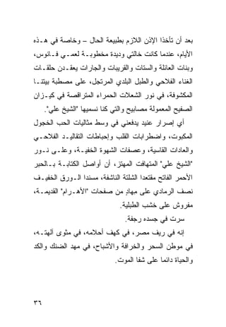 ‫ﺒﻌﺩ ﺃﻥ ﺘﺄﺨﺫﺍ ﺍﻹﺫﻥ ﺍﻟﻼﺯﻡ ﺒﻁﺒﻴﻌﺔ ﺍﻟﺤﺎل – ﻭﺨﺎﺼﺔ ﻓﻲ ﻫـﺫﻩ‬
‫ﺍﻷﻴﺎﻡ، ﻋﻨﺩﻤﺎ ﻜﺎﻨﺕ ﺨﺎﻟﺘﻲ ﻭﺩﻴﺩﺓ ﻤﺨﻁﻭﺒـﺔ ﻟﻌﻤـﻲ ﻓـﺎﻨﻭﺱ،‬
‫ﻭﺒﻨﺎﺕ ﺍﻟﻌﺎﺌﻠﺔ ﻭﺍﻟﺴﺘﺎﺕ ﻭﺍﻟﻘﺭﻴﺒﺎﺕ ﻭﺍﻟﺠﺎﺭﺍﺕ ﻴﻌﻘـﺩﻥ ﺤﻠﻘـﺎﺕ‬
‫ﺍﻟﻐﻨﺎﺀ ﺍﻟﻔﻼﺤﻲ ﻭﺍﻟﻁﺒل ﺍﻟﺒﻠﺩﻱ ﺍﻟﻤﺭﺘﺠل، ﻋﻠﻰ ﻤﺼﻁﺒﺔ ﺒﻴﺘﻨـﺎ‬
‫ﺍﻟﻤﻜﺸﻭﻓﺔ، ﻓﻲ ﻨﻭﺭ ﺍﻟﺸﻌﻼﺕ ﺍﻟﺤﻤﺭﺍﺀ ﺍﻟﻤﺘﺭﺍﻗﺼﺔ ﻓﻲ ﻜﻴـﺯﺍﻥ‬
     ‫ﺍﻟﺼﻔﻴﺢ ﺍﻟﻤﻌﻤﻭﻟﺔ ﻤﺼﺎﺒﻴﺢ ﻭﺍﻟﺘﻲ ﻜﻨﺎ ﻨﺴﻤﻴﻬﺎ "ﺍﻟﺸﻴﺦ ﻋﻠﻲ".‬
       ‫‪‬‬
‫ﺃﻱ ﺇﺼﺭﺍﺭ ﻋﻨﻴﺩ ﻴﺩﻓﻌﻨﻲ ﻓﻲ ﻭﺴﻁ ﻤﺜﺎﻟ ‪‬ﺎﺕ ﺍﻟﺤﺏ ﺍﻟ ﹶﺠﻭل‬
   ‫ﺨ‬           ‫ﻴ‬                               ‫‪‬‬
‫ﺍﻟﻤﻜﺒﻭﺕ، ﻭﺍﻀﻁﺭﺍﺒﺎﺕ ﺍﻟﻘﻠﺏ ﻭﺇﺤﺒﺎﻁﺎﺕ ﺍﻟﺘﻘﺎﻟﻴـﺩ ﺍﻟﻔﻼﺤـﻲ‬
‫ﻭﺍﻟﻌﺎﺩﺍﺕ ﺍﻟﻘﺎﺴﻴﺔ، ﻭﻋﺼﻔﺎﺕ ﺍﻟﺸﻬﻭﺓ ﺍﻟﺨﻔﻴـﺔ، ﻭﻋﻠـﻰ ﻨـﻭﺭ‬
‫"ﺍﻟﺸﻴﺦ ﻋﻠﻲ" ﺍﻟﻤﺘﻬﺎﻓﺕ ﺍﻟﻤﻬﺘﺯ، ﺃﻥ ﺃﻭﺍﺼل ﺍﻟﻜﺘﺎﺒـﺔ ﺒـﺎﻟﺤﺒﺭ‬
                                            ‫‪‬‬
‫ﺍﻷﺤﻤﺭ ﺍﻟﻔﺎﺘﺢ ﻤﻘﺘﻌ ‪‬ﺍ ﺍﻟﺸﻠﹾﺘﺔ ﺍﻟﻨﺎﺸﻔﺔ، ‪‬ﺴﻨ ‪‬ﺍ ﺍﻟـﻭﺭﻕ ﺍﻟﺨﻔﻴـﻑ‬
                ‫ﻤ ﺩ‬                ‫ﺩ ﹶ‬
‫ﻨﺼﻑ ﺍﻟﺭﻤﺎﺩﻱ ﻋﻠﻰ ِﻬﺎﺩ ﻤﻥ ﺼﻔﺤﺎﺕ "ﺍﻷﻫـﺭﺍﻡ" ﺍﻟﻘﺩﻴﻤـﺔ،‬
                             ‫ﻤ ٍ‬      ‫‪‬‬
                               ‫ﻤﻔﺭﻭﺵ ﻋﻠﻰ ﺨﺸﺏ ﺍﻟﻁﺒﻠﻴﺔ.‬
                                 ‫‪‬‬
                                 ‫ﺴﺭﺕ ﻓﻲ ﺠﺴﺩﻩ ﺭﺠﻔﺔ.‬
                                               ‫‪ ‬ﹾ‬
‫ﺇﻨﻪ ﻓﻲ ﺭﻴﻑ ﻤﺼﺭ، ﻓﻲ ﻜﻬﻑ ﺃﺤﻼﻤﻪ، ﻓﻲ ﻤﺜﻭﻯ ﺁﻟﻬﺘـﻪ،‬
‫ﻓﻲ ﻤﻭﻁﻥ ﺍﻟﺴﺤﺭ ﻭﺍﻟﺨﺭﺍﻓﺔ ﻭﺍﻷﺸﺒﺎﺡ، ﻓﻲ ﻤﻬﺩ ﺍﻟﻀﻨﻙ ﻭﺍﻟﻜﺩ‬
‫‪‬‬
                              ‫ﻭﺍﻟﺤﻴﺎﺓ ﺩﺍﺌ ‪‬ﺎ ﻋﻠﻰ ﺸﻔﺎ ﺍﻟﻤﻭﺕ.‬
                                              ‫ﻤ‬




‫٦٣‬
 