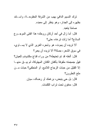 ‫ﺘﺭﻙ ﺍﻟﻨﺴﻴﻡ ﺍﻟﺩﺍﻓﺊ ﻴﻬﺏ ﻤﻥ ﺍﻟﺸﺭﻓﺔ ﺍﻟﻤﻔﺘﻭﺤـﺔ، ﻭﺍﺴـﺘﻨﺩ‬
                  ‫ﺒﻅﻬﺭﻩ ﺇﻟﻰ ﺍﻟﺠﺩﺍﺭ، ﻭﻫﻭ ﻴﻨﻅﺭ ﺇﻟﻰ ﻤﻌﺒﺩﻩ.‬
                                          ‫ﺼﺎﻤ ﹰﺎ ﻴﺘﻌﺒﺩ.‬
                                                  ‫ﺘ‬
‫ﻗﺎل: ﺃﻤﺎ ﺯﺍل ﻓﻲ ﺃﺤﺩ ﺃﺭﻜﺎﻥ ﺭﻭﺤﻙ؛ ﻫﺫﺍ ﺍﻟﻔﺘﻰ ﺍﻟﻤﻭﺠـﻭﻉ‬
                            ‫ﺍﻟﺴﺎﺫﺝ؟ ﺃﻤﺎ ﺯﻟﺕ ﺘﺭﻋﺎﻩ، ﺤﺘﻰ؟‬
                                        ‫ﹶ‬
‫ﺃﻻ ﺘﺭﻴﺩﻩ ﺃﻥ ﻴﻤﻭﺕ، ﻫﻭ ﻭ ِﻌﺭﻩ ﺍﻟﻐﺭﻴﺭ ﺍﻟﺫﻱ ﻻ ﻴﺴـﺎﻭﻱ،‬
                         ‫ﺸ‬
                ‫ﻓﻲ ﺴﻭﻕ ﺍﻟﺸﻌﺭ، ﺒ ‪‬ﻠﺔ؟ ﺃﻻ ﺘﺭﻴﺩﻩ ﺃﻥ ﻴﻌ ‪‬ﺭ؟‬
                  ‫‪ ‬ﺒ‬                ‫‪‬ﺼ‬
‫ﻗﺎل: ﺃﻟﻌﹼﻪ ﻗﺩ ﺘﻡ ﺘﺤﻨﻴﻁﻪ؟ ﻤﻥ ﻭﺭﺍﺀ ﻗﻨﺎﻉ ﻤﻜﺸﻭﻑ ﻟﻠﻌﻴﺎﻥ؟‬
        ‫ٍ‬     ‫ٍ‬                    ‫‪‬‬      ‫ﻠ‬
‫ﻓﻬل ‪‬ﻤ ‪‬ﻤﺘﻪ ﻤﻠﻔﻭﻓﺔ ﺒﺄﻜﻔﺎﻥ ﺍﻟﻜ ﹼﺎﻥ ﺍﻟﻤﻬﺘﻭﻜﺔ، ﻟﻡ ﻴﺒـﻕ ﻤﻨﻬـﺎ‬
      ‫ﹶ‬                   ‫ﺘ‬                      ‫ﺠﺠ‬
‫ﺇﻻ ﺍﻟﻘﻠﻴل ﻤﻥ ﺤ ‪‬ﺎﺕ ﺍﻟﺯﺠﺎﺝ ﺍﻟﻼﻤﻊ، ﺃﻭ ﺍﻟﻤﻨﻁﻔﺊ؟ ﺤ ‪‬ﺎﺕ ﻤـﻥ‬
      ‫ﺒ‬                               ‫ﺒ‬
                                           ‫ﻤﻠﺢ ﺍﻟﻨﻁﺭﻭﻥ؟‬
          ‫ﻗﺎل: ﺒل ﺤﻲ ﻴﻨﺒﺽ، ﺒﺭﻏﻤﻙ ﺃﻭ ﺭﻀﺎ ‪ ،‬ﺴ ‪‬ﺎﻥ.‬
             ‫ﻙ ﻴ‬           ‫‪‬‬           ‫‪‬‬
                       ‫ﻗﺎل: ﻤﺩﻓﻭﻥ ﺘﺤﺕ ﺘﺭﺍﺏ ﺍﻟﻜﻠﻤﺎﺕ.‬
                                         ‫‪‬‬




‫٧٣‬
 