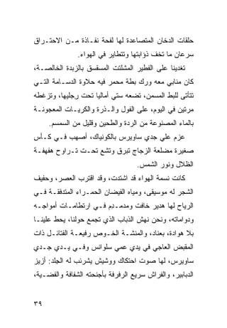 ‫ﺤﻠﻘﺎﺕ ﺍﻟﺩﺨﺎﻥ ﺍﻟﻤﺘﺼﺎﻋﺩﺓ ﻟﻬﺎ ﻟﻔﺤﺔ ﻨﻔـﺎﺫﺓ ﻤـﻥ ﺍﻻﺤﺘـﺭﺍﻕ‬
               ‫ﺴﺭﻋﺎﻥ ﻤﺎ ﺘﺨﻑ ﺫﺅﺍﺒﺘﻬﺎ ﻭﺘﺘﻁﺎﻴﺭ ﻓﻲ ﺍﻟﻬﻭﺍﺀ.‬
                                          ‫ﹼ‬
‫ﺘﻐﺩﻴﻨﺎ ﻋﻠﻰ ﺍﻟﻔﻁﻴﺭ ﺍﻟﻤﺸﻠﺘﺕ ﺍﻟﻤﺴﻘﺴﻕ ﺒﺎﻟﺯﺒﺩﺓ ﺍﻟﺨﺎﻟﺼـﺔ،‬
‫ﻜﺎﻥ ﻤ ﹶﺎﺒﻲ ﻤﻌﻪ ﻭﺭﻙ ﺒﻁﺔ ﻤﺤ ‪‬ﺭ ﻓﻴﻪ ﺤﻼﻭﺓ ﺍﻟﺩﺴـﺎﻤﺔ ﺍﻟﺘـﻲ‬
                         ‫ﻤ‬                   ‫‪‬ﻨ‬
‫ﺘﺘﺄﺘﻰ ﻟﻠﺒﻁ ﺍﻟﻤﺴ ‪‬ﻥ، ﺘﻀﻌﻪ ﺴﺘﻲ ﺃﻤﺎﻟﻴﺎ ﺘﺤﺕ ﺭﺠ‪‬ﻠﻴﻬﺎ، ﻭﺘﺯ ﹼﻁﻪ‬
  ‫ﻏ‬            ‫ِ‬                       ‫ﻤ‬      ‫ﹼ‬
‫ﻤﺭﺘﻴﻥ ﻓﻲ ﺍﻟﻴﻭﻡ، ﻋﻠﻰ ﺍﻟﻔﻭل ﻭﺍﻟـﺫﺭﺓ ﻭﺍﻟﻜﺭﻴـﺎﺕ ﺍﻟﻤﻌﺠﻭﻨـﺔ‬
     ‫ﺒﺎﻟﻤﺎﺀ ﺍﻟﻤﺼﻨﻭﻋﺔ ﻤﻥ ﺍﻟﺭ ‪‬ﺓ ﻭﺍﻟﻁﺤﻴﻥ ﻭﻗﻠﻴل ﻤﻥ ﺍﻟﺴﻤﺴﻡ.‬
                               ‫ﺩ‬
‫ﻋﺯﻡ ﻋﻠﻲ ﺠﺩﻱ ﺴﺎﻭﻴﺭﺱ ﺒﺎﻟﻜﻭﻨﻴﺎﻙ، ﺃﺼﻬﺏ ﻓـﻲ ﻜـﺄﺱ‬
‫ِ‬        ‫‪‬‬                          ‫‪‬‬
‫ﺼﻐﻴﺭﺓ ﻤﻀﹼﻌﺔ ﺍﻟﺯﺠﺎﺝ ﺘﺒﺭﻕ ﻭﺘﺸﻊ ﺘﺤـﺕ ﺘـﺭﺍ ‪‬ﺡ ﻫﻔﻬﻔـﺔ‬
        ‫ﻭ‬           ‫‪‬‬                  ‫ﻠ‬
                                    ‫ﺍﻟﻅﻼل ﻭﻨﻭﺭ ﺍﻟﺸﻤﺱ.‬
‫ﻜﺎﻨﺕ ﻨﺴﻤﺔ ﺍﻟﻬﻭﺍﺀ ﻗﺩ ﺍﺸﺘﺩﺕ، ﻭﻗﺩ ﺍﻗﺘﺭﺏ ﺍﻟﻌﺼﺭ، ﻭﺤﻔﻴﻑ‬
‫ﺍﻟﺸﺠﺭ ﻟﻪ ﻤﻭﺴﻴﻘﻰ، ﻭﻤﻴﺎﻩ ﺍﻟﻔﻴﻀﺎﻥ ﺍﻟﺤﻤـﺭﺍﺀ ﺍﻟﻤﺘﺩﻓﻘـﺔ ﻓـﻲ‬
‫ﺍﻟﺭ ‪‬ﺎﺡ ﻟﻬﺎ ﻫﺩﻴﺭ ﺨﺎﻓﺕ ﻭﻤﺩﻤـ ِﻡ ﻓـﻲ ﺍﺭﺘﻁﺎﻤـﺎﺕ ﺃﻤﻭﺍﺠـﻪ‬
                       ‫ﺩ‬                       ‫‪‬ﻴ‬
‫ﻭﺩ ‪‬ﺍﻤﺎﺘﻪ، ﻭﻨﺤﻥ ﻨﻬﺵ ﺍﻟﺫﺒﺎﺏ ﺍﻟﺫﻱ ﺘﺠﻤﻊ ﺤﻭﻟﻨﺎ، ﻴﺤﻁ ﻋﻠﻴﻨـﺎ‬
       ‫ﹼ‬                           ‫ﹼ‬              ‫ﻭ‬
‫ﺒﻼ ﻫﻭﺍﺩﺓ، ﺒﻌﻨﺎﺩ، ﻭﺍﻟﻤﻨ ﹼـﺔ ﺍﻟﺨـﻭﺹ ﺭﻓﻴﻌـﺔ ﺍﻟﻔﺘﺎﺌـل ﺫﺍﺕ‬
                             ‫ﺸ‬
‫ﺍﻟﻤﻘﺒﺽ ﺍﻟﻌﺎﺠﻲ ﻓﻲ ﻴﺩﻱ ﻋﻤﻲ ﺴﻠﻭﺍﻨﺱ ﻭﻓـﻲ ﻴـﺩﻱ ﺠـﺩﻱ‬
                                 ‫‪‬‬
‫ﺴﺎﻭﻴﺭﺱ، ﻟﻬﺎ ﺼﻭﺕ ﺍﺤﺘﻜﺎﻙ ﻭﻭﺸﻴﺵ ﻴﺸﺭﺌﺏ ﻟﻪ ﺍﻟﺠﻠﹾﺩ: ﺃﺯﻴﺯ‬
         ‫ِ‬
‫ﺍﻟﺩﺒﺎﺒﻴﺭ، ﻭﺍﻟﻔﺭﺍﺵ ﺴﺭﻴﻊ ﺍﻟﺭﻓﺭﻓﺔ ﺒﺄﺠﻨﺤﺘﻪ ﺍﻟﺸﻔﺎﻓﺔ ﻭﺍﻟﻔﻀـ ‪‬ﺔ،‬
  ‫ﻴ‬


‫٩٣‬
 