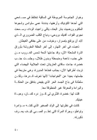 ‫ﻭﺨﻭﺍﺭ ﺍﻟﺠﺎﻤﻭﺴﺔ ﺍﻟﻤﺭﺒﻭﻁﺔ ﻓﻲ ﺍﻟﺴﺎﻗﻴﺔ ﺘﺨﺘﻠﻁ ﻓﻲ ﻤﺴـﺎﻤﻌﻲ‬
‫ﺍﻟﺘﻲ ﺃﺤ ‪‬ﻫﺎ ﺍﻟﻜﻭﻨﻴﺎﻙ ﻭﺃﺭﻫﻔﻬﺎ، ﺒﺩﻨﺩﻨﺔ ﻋﻤﻲ ﺴﻠﻭﺍﻨﺱ ﻭﺸﺠﻭﻫﺎ‬
                                             ‫ﺩ‬
‫ﺍﻟﻤﻜﺘﻭﻡ ﻭﺭﻀﻴﺕ ﺒﻨﺎﺭ ﺍﻟﺒﻌﺎﺩ، ﻴﺎﻟﻠﻲ ﺭﺍﻋﻴﺕ ﺍﻟﻭﺩﺍﺩ، ﻭﺴـﻤﻌﺕ‬
‫ﻨﺠﻭﻯ ﺍﻟﻔﺅﺍﺩ، ﺃﻓﺩﻴﻙ ﺒﺭﻭﺤﻲ، ﻭﻨﺒﺎﺡ ﺍﻟﻜﻠﺏ ﺍﻟﻀﺭﻭﺭﻱ ﺍﻟـﺫﻱ‬
      ‫‪‬‬
  ‫ﻻﺒﺩ ﺃﻥ ﻴﺭﺘﻔﻊ ﺒﺈﺼﺭﺍﺭ، ﻭﺨﻭﻑ، ﻤﻥ ﻋﻠﻰ ﺠﻔﺎﻓﻲ ﺍﻟﻐﻴﻁﺎﻥ.‬
                                               ‫‪‬‬
‫ﺫﻫﺒ ﹸ، ﻓﻲ ﺁﺨﺭ ﺍﻟﻨﻬﺎﺭ، ﺇﻟﻰ ﺁﺨﺭ ﺍﻟﺤﻠﻘﺔ ﺍﻟﻤﻔﺭﻭﺸﺔ ﺒﺄﻭﺭﺍﻕ‬
                                               ‫ﺕ‬
‫ﺍﻟﺫﺭﺓ ﺍﻟﻤﺸﻌ ﹼﺔ ﺍﻵﻥ، ﻭﻗﺩ ﺠﺎﺀﺘﻬﺎ ﺃﺸﻌﺔ ﺸﻤﺱ ﺍﻟﻐـﺭﻭﺏ ﻤـﻥ‬
                                      ‫ﺜ‬
‫ﻋﻠﻰ ﺠﻨﹾﺏ، ﻨﺎﻋﻤﺔ ﻭﻤﻨﺒﺴﻁﺔ ﻭﺒﺩﻭﻥ ﻅﻼل، ﻭﺠﻠﺴـﺕ ﺠﻨـﺏ‬
                                         ‫‪‬‬
‫ﺨﻀﺭﺓ، ﺠﺎﺀﺕ ﺴﺎﻗﺎﻱ ﺍﻟﻌﺎﺭﻴﺘﺎﻥ ﺘﺤﺕ ﺍﻟﺠﻼﺒﻴﺔ ﺍﻟﺒﻴﻀﺎﺀ ﺍﻟﺘﻲ‬
‫ﹶﺭﺒﺕ ﺃﻁﺭﺍﻓﻬﺎ ﺍﻵﻥ، ﺒﺠﺎﻨﺏ ﻓﺨﺫﻫﺎ ﺍﻟﻤﺩﻭﺭﺓ، ﻭﻫﻲ ﻤﺘﺭﺒﻌﺔ ﻓﻲ‬
                                                ‫ﺘ ﹾ‬
‫ﺠﻠﺴﺘﻬﺎ، ﺒﻌﻴﺩﺍ ﻋﻥ "ﺍﻟﺨﻭﺍﺠﺎﺕ" ﻷﻨﻬﺎ ﺘﻌﺭﻑ ﻗـﺩﺭﻫﺎ، ﻭﻟﻜـﻥ‬
‫ﺴﻠﻁﺎﻨﺔ ﻓﻲ ﺒ ﹶﺥ ﺍﻟﺠﺴﺩ ﺍﻟﺤ ‪ ‬ﺍﻟﺫﻱ ﻴﻔﻴﺽ ﺒﺘﺩﻓﻕ ﻤﻥ ﺍﻟﺤﻨﹾﻜـﺔ‬
            ‫ٍ‬               ‫‪‬ﺭ‬           ‫‪‬ﺫ‬
                     ‫ﻭﺍﻟﺒﺭﺍﺀﺓ ﻭﺍﻟﻤﻌﺭﻓﺔ ﻏﻴﺭ ﺍﻟﻤﻨﻁﻭﻗﺔ ﻤﻌﺎ.‬
‫ﻗﻠﺕ ﻟﻬﺎ: ﹶﻀﺭﺓ، ﻗﺸ ِﻱ ﻟﻲ ﻜـﻭﺯ ﺩﺭﻩ ﻜﻤـﺎﻥ، ﻭﺤﻴـﺎﺓ‬
                           ‫ﹶ ﱢﺭ‬     ‫ﺨ‬
                                                 ‫ﻋﻴﻨﻴﻙ.‬
                                                  ‫ِ‬
‫ﻜﺎﻨﺕ ﻓﻲ ﻨﻅﺭﺘﻬﺎ ﺇﻟﻰ ﺍﻟﻭﻟﺩ ﺍﻟﺼﻐﻴﺭ ﺍﻟﺫﻱ ﻜﻨﺘـﻪ ﻤـﺅﺍﻤﺭﺓ‬
‫ﹸ‬
‫ﻭﺘﻭﺍﻁﺅ، ﻭﺠﺭﺃﺓ ﺍﻟﻤﺭﺃﺓ ﺍﻟﺘﻲ ﺘﻌﻠـﻡ ﺍﻟﺼـﺒﻲ ﻜﻴـﻑ ﻴﻌـﺭﻑ‬
                  ‫‪‬‬                 ‫ﹸ‬
                                                ‫ﺫﻜﻭﺭﺘﻪ.‬


‫٠٤‬
 