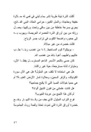 ‫ﺃﻜﻠﺕ ﺍﻟﺫﺭﺓ ﻨﻴﺌﺔ ﻁﺭ ‪‬ﺔ ﺘﺸﺭ ﺒﻤﺎﺀ ﻟﺒﻨﻲ ﻓﻲ ﻓﻤﻲ ﻟﻪ ﺤـﻼﻭﺓ‬
                ‫‪ ٍ ‬‬          ‫ﻴ‬               ‫ﹸ‬
‫ﺨﻔﻴﻔﺔ ﻭﻤﻔﺎﺠﺌﺔ، ﻭﺍﻟﻨﻤل ﺍﻟﻜﺒﻴﺭ، ﺤﺭﺍﻤﻲ ﺍﻟﺤﹼﺔ، ﺍﻟﺒﻨﻲ ﺍﻟﻔـﺎﺘﺢ،‬
                 ‫‪‬ﻠ‬
‫ﻴﺠﺭﻱ ﺒﺴﺭﻋﺔ ﺨﺎﻁﻔﺔ ﻤﻥ ﺒﻴﻥ ﺴﺎﻗﻲ ﻭﺘﺤﺕ ﻭﺭﻜﻴﻬﺎ، ﻴﺤﻤـل‬
                   ‫‪‬‬
‫ﺭﺯﻗﻪ ﻤﻥ ﺒﻴﻥ ﺃﻭﺭﺍﻕ ﺍﻟﺫﺭﺓ ﺍﻟﺨﻀﺭﺍﺀ ﺍﻟﻌﺭﻴﻀﺔ، ﻭﻴﻬﺭﺏ ﺒـﻪ‬
        ‫ﺇﻟﻰ ﺠﺤﻭﺭﻩ ﻭﺍﻀﺤﺔ ﺍﻟﺜﻘﻭﺏ ﻓﻲ ﺘﺭﺍﺏ ﺠﺴﺭ ﺍﻟﺭ ‪‬ﺎﺡ.‬
           ‫‪‬ﻴ‬
                          ‫ﻗﺎﻟﺕ ﺨﻀﺭﺓ، ﻤﻥ ﻏﻴﺭ ﻤﺒﺎﻻﺓ.‬
‫- ﺒﻭﺒﻴﻠﻠﻭ؟ ﻜﻭﻡ ﺍﻟﻤﺴﺎﺨﻴﻁ..! ﺩﺍ ﻤﻥ ﻏﻀﺏ ﺭﺒﻨـﺎ ﺠﹶـﺏ‬
  ‫‪‬ﻠ‬
                  ‫ﻋﺎﻟﻴﻬﻡ ﻭﺍﻁﻴﻬﻡ، ﺃﻋﻭﺫ ﺒﺎﷲ ﻤﻥ ﻏﻀﺏ ﺍﷲ.‬
‫ﻜﺎﻥ ﺤﺴﻲ ﺒﺎﻟﻠﺤﻡ ﺍﻷﺴﻤﺭ ﺍﻟﻨﺎﻋﻡ ﺍﻟﻤﺴﺘﺭﺴـل ﻴﻘﻅـﺎ ﺍﻵﻥ،‬
                 ‫ﻭﻤﺘﻭﺘﺭﺍ، ﻟ ﹼﺘﻪ ﻤﺴﺘﺭ ‪‬ﻌﺔ، ‪‬ﻴﺔ ﻏﻴﺭ ﺭﺍﻜﺩﺓ.‬
                              ‫ﺠ ﺤ‬           ‫ﺫ‬
‫ﻫل ﻫﻲ ﺍﺴﺘﻌﺎﺩﺓ ﻻ ﺘﻜﻑ ﻋﻥ ﺍﻟﻤﺜﻭل؟ ﻫل ﻫﻲ ﺍﻵﻥ ﺴﻭﺭﺓ‬
                          ‫ﹼ‬
‫ﺍﻟﻜﻭﻨﻴﺎﻙ، ﻭﺍﻟﺯ ﹶﺭ ﺍﻟﺴﻤﻴﻥ، ﻭﺤﻼﻭﺓ ﺜﻤﺎﺭ ﺍﻷﺭﺽ ﺍﻟﻐﻨﻴـﺔ؟ ﺃﻡ‬
                                     ‫‪‬ﻓ‬
              ‫ﻫﻲ ﺤ ‪‬ﻴﺎ ﺨﻴﺎﻻﺕ ﺍﻟﺼﺒﺎ ﺍﻟﺘﻲ ﻻ ‪‬ﻜﺒﺢ ﺠﻤﺎﺤﻬﺎ؟‬
                         ‫ﻴ‬                      ‫‪‬ﻤ‬
                ‫ﻫل ﻜﺎﻨﺕ ﻋﹼﻤﺘﻨﻲ ﻤﻥ ﻓﻨﻭﻥ ﺍﻟﺸﺒﻕ ﺃﻟﻭﺍﻨﺎ؟‬
                                          ‫ﻠ‬
                   ‫ﺃﻡ ﻜﺎﻥ ﻫﺫﺍ ﺍﻟﻠﺠﺞ ﻤﻥ ﻋﺭﺒ ِﺓ ﺍﻟﻐﻴﻭ ِ؟‬
                    ‫ﺏ‬        ‫ﺩ‬        ‫‪‬‬
‫ﻓﻭ‪‬ﺡ ﺍﻟﺘﺭﺍﺏ ﺍﻟﻤﺒﻠﻭل ﺍﻟﺫﻱ ﺠﻑ ﻤﻥ ﻭﻗـﺩﺓ ﺍﻟﻨﻬـﺎﺭ ﻭﻨﻔﹾـﺢ‬
                        ‫ﹼ‬
‫ﹸﻀﺭﺓ ﺃﻭﺭﺍﻕ ﺍﻟﺫﺭﺓ ﺍﻟﺘﻲ ﺘﻤﻭﺕ ﺘﺤﺘﻨﺎ ﻭﻟﻔﹾﺤﺔ ﺭﻭﺙ ﺍﻟﺠﺎﻤﻭﺴﺔ‬
                                                   ‫ﺨ‬




‫١٤‬
 