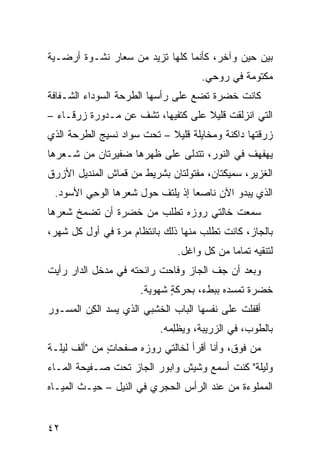 ‫ﺒﻴﻥ ﺤﻴﻥ ﻭﺁﺨﺭ، ﻜﺄﻨﻤﺎ ﻜﻠﻬﺎ ﺘﺯﻴﺩ ﻤﻥ ﺴﻌﺎﺭ ﻨﺸـﻭﺓ ﺃﺭﻀـﻴﺔ‬
                                     ‫ﻤﻜﺘﻭﻤﺔ ﻓﻲ ﺭﻭﺤﻲ.‬
‫ﻜﺎﻨﺕ ﺨﻀﺭﺓ ﺘﻀﻊ ﻋﻠﻰ ﺭﺃﺴﻬﺎ ﺍﻟﻁﺭﺤﺔ ﺍﻟﺴﻭﺩﺍﺀ ﺍﻟﺸـﻔﺎﻓﺔ‬
‫ﺍﻟﺘﻲ ﺍﻨﺯﻟﻘﺕ ﻗﻠﻴﻼ ﻋﻠﻰ ﻜﺘﻔﻴﻬﺎ، ﺘﺸﻑ ﻋﻥ ﻤـﺩ ‪‬ﺭﺓ ﺯﺭﻗـﺎﺀ –‬
           ‫ﻭ‬        ‫ﹼ‬
‫ﺯﺭﻗﺘﻬﺎ ﺩﺍﻜﻨﺔ ﻭﻤﺨﺎﻴﻠﺔ ﻗﻠﻴﻼ – ﺘﺤﺕ ﺴﻭﺍﺩ ﻨﺴﻴﺞ ﺍﻟﻁﺭﺤﺔ ﺍﻟﺫﻱ‬
‫ﻴﻬﻔﻬﻑ ﻓﻲ ﺍﻟﻨﻭﺭ، ﺘﺘﺩﻟﻰ ﻋﻠﻰ ﻅﻬﺭﻫﺎ ﻀﻔﻴﺭﺘﺎﻥ ﻤﻥ ﺸـﻌﺭﻫﺎ‬
‫ﺍﻟﻐﺯﻴﺭ، ﺴﻤﻴﻜﺘﺎﻥ، ﻤﻔﺘﻭﻟﺘﺎﻥ ﺒﺸﺭﻴﻁ ﻤﻥ ﻗﻤﺎﺵ ﺍﻟﻤﻨﺩﻴل ﺍﻷﺯﺭﻕ‬
 ‫ﺍﻟﺫﻱ ﻴﺒﺩﻭ ﺍﻵﻥ ﻨﺎﺼ ‪‬ﺎ ﺇﺫ ﻴﻠﺘﻑ ﺤﻭل ﺸﻌﺭﻫﺎ ﺍﻟﻭﺤﻲ ﺍﻷﺴﻭﺩ.‬
        ‫ِ‪‬‬              ‫ﹼ‬        ‫ﻌ‬
‫ﺴﻤﻌﺕ ﺨﺎﻟﺘﻲ ﺭﻭﺯﻩ ﺘﻁﻠﺏ ﻤﻥ ﺨﻀﺭﺓ ﺃﻥ ﺘﻀ ‪‬ﺦ ﺸﻌﺭﻫﺎ‬
       ‫ﻤ‬
‫ﺒﺎﻟﺠﺎﺯ، ﻜﺎﻨﺕ ﺘﻁﻠﺏ ﻤﻨﻬﺎ ﺫﻟﻙ ﺒﺎﻨﺘﻅﺎﻡ ﻤﺭﺓ ﻓﻲ ﺃﻭل ﻜل ﺸﻬﺭ،‬
                               ‫ﻟﺘﻨﻘﻴﻪ ﺘﻤﺎ ‪‬ﺎ ﻤﻥ ﻜل ﻭﺍﻏل.‬
                                            ‫ﻤ‬
‫ﻭﺒﻌﺩ ﺃﻥ ﺠﻑ ﺍﻟﺠﺎﺯ ﻭﻓﺎﺤﺕ ﺭﺍﺌﺤﺘﻪ ﻓﻲ ﻤﺩﺨل ﺍﻟﺩﺍﺭ ﺭﺃﻴﺕ‬
                                      ‫ﹼ‬
                      ‫ﺨﻀﺭﺓ ﺘﻤ ‪‬ﺩﻩ ﺒﺒﻁﺀ، ﺒﺤﺭﻜﺔ ﺸﻬﻭﻴﺔ.‬
                             ‫ٍ‬             ‫ﺴ‬
‫ﺃﻗﻔﻠﺕ ﻋﻠﻰ ﻨﻔﺴﻬﺎ ﺍﻟﺒﺎﺏ ﺍﻟﺨﺸﺒﻲ ﺍﻟﺫﻱ ﻴﺴﺩ ﺍﻟﻜﻥ ﺍﻟﻤﺴـ ‪‬ﺭ‬
 ‫ﻭ‬       ‫ِ‪‬‬            ‫‪‬‬
                          ‫ﺒﺎﻟﻁﻭﺏ، ﻓﻲ ﺍﻟﺯﺭﻴﺒﺔ، ﻭﻴﻅِﻤﻪ.‬
                             ‫‪ ‬ﹾﻠ‬
‫ﻤﻥ ﻓﻭﻕ، ﻭﺃﻨﺎ ﺃﻗﺭﺃ ﻟﺨﺎﻟﺘﻲ ﺭﻭﺯﻩ ﺼﻔﺤﺎﺕ ﻤﻥ "ﺃﻟﻑ ﻟﻴﻠـﺔ‬
              ‫ٍ‬
‫ﻭﻟﻴﻠﺔ" ﻜﻨﺕ ﺃﺴﻤﻊ ﻭﺸﻴﺵ ﻭﺍﺒﻭﺭ ﺍﻟﺠﺎﺯ ﺘﺤﺕ ﺼـﻔﻴﺤﺔ ﺍﻟﻤـﺎﺀ‬
‫ﺍﻟﻤﻤﻠﻭﺀﺓ ﻤﻥ ﻋﻨﺩ ﺍﻟﺭﺃﺱ ﺍﻟﺤﺠﺭﻱ ﻓﻲ ﺍﻟﻨﻴل – ﺤﻴـﺙ ﺍﻟﻤﻴـﺎﻩ‬
                        ‫‪‬‬


‫٢٤‬
 