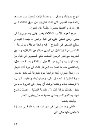 ‫ﺃﺴﺭﻉ ﺠﺭﻴﺎﻨﺎ، ﻭﺃﺼﻔﻰ – ﻭﻋﻨﺩﻤﺎ ﻨﺯﻟﺕ ﺸﻤﻤﺕ ﻤﻥ ﻋﻨـﺩﻫﺎ‬
               ‫ﹸ‬
‫ﺭﺍﺌﺤﺔ ﻤ ‪‬ﺔ ﺍﻟﻘﺴﻴﺱ ﺍﻟﺘﻲ ﻜﻨﺕ ﺍﺸﺘﺭﻴﺘﻬﺎ ﻤﻥ ﺴﻭﻕ ﺍﻟﺘﻼﺕ ﻓـﻲ‬
    ‫ﹾ‬                                      ‫ﻴ‬
            ‫ﻜﻔﺭ ﺩﺍﻭﺩ، ﻭﺃﻫﺩﻴ ﹸﻬﺎ ﺨﻀﺭﺓ، ﺨﻠﺴﺔ ﻋﻥ ﺍﻟﻌﻴﻭﻥ.‬
                                    ‫ﺘ‬
‫ﻤﻭﺝ ﺸﻌﺭﻫﺎ ﺍﻷﺴﻭﺩ ﺍﻟﻤﺘﻼﻁﻡ ﻴﻐﻤﺭ ﺠﻨ ِﻲ ﻭﺼﺩﺭﻱ ﻭﺃﻋﻠﻰ‬
             ‫‪ ‬ﹾﺒ‬
‫ﺒﻁﻨﻲ، ﻭﻫﻲ ﺘﻨﺤﻨﻲ ﻋﻠ ‪ ،‬ﻓﻲ ﺍﻟﻠﻴل ﻭﺍﻟﺴﺭ – ﺒﻴﻨﻤـﺎ ﺍﻟﻨﻬـﺎﺭ‬
                 ‫‪‬‬               ‫ﻲ‬
‫ﺴﺎ ﹸﻊ ﺍﻟﻀﺤﻰ ﻓﻲ ﺍﻟﺨﺎﺭﺝ – ﻓﻴﻪ ﺭﺍﺌﺤﺔ ﺤ ‪‬ﻴﻔﺔ ﻭﺤﻭﺸـ ‪‬ﺔ –‬
   ‫ﻴ‬          ‫ﺭ‬                                ‫ﻁ‬
‫ﻗﺎﻟﺕ ﻟﻲ ﻤﺭﺓ ﺇﻨﻬﺎ ﺘﺩﻕ ﻓﻲ ﺍﻟﻬﻭﻥ ﺤﺒﺎﺕ ﻤﻥ ﺍﻟﻘﺭﻨﻔل، ﻭﻋـﻴﻥ‬
                  ‫ٍ‬
‫ﺍﻟﻌﻔﺭﻴﺕ ﻤﻊ ﻗﺸﺭ ﺍﻟﺭﻤﺎﻥ ﺍﻟﺠﺎﻑ، ﺘﻨﻘﻊ ﺍﻟﻤﺴﺤﻭﻕ ﻓﻲ ﻗﻠﻴل ﻤﻥ‬
‫ﺯﻴﺕ ﺍﻟﺯﻴﺘﻭﻥ، ﻭﺸﻲﺀ ﻤﻥ ﺍﻟﻜﺤﻭل، ﻭﻨﻘﻁﺔ ﺭﻴﺤـﺔ ﺼـﻨﺩل،‬
‫ﻭﺘﺴﺘﺨﻠﺹ ﻤﻨﻪ ﻤﺎ ﺘﻤ ‪‬ﺩ ﺒﻪ ﺸﻌﺭﻫﺎ. ﻗﺎﻟﺕ ﻟﻲ ﻤﺭﺓ ﺃﻨﺕ ﺘﺠﻌل‬
                                ‫ﺴ‬
‫ﻤﻥ ﺭﺍﺌﺤﺔ ﺸﻌﺭﻱ ﺃﺸﺒﻪ ﺒﺭﺍﺌﺤﺔ ﻟﺒﺅﺓ ﻤﺘﺤﺭﻗﺔ ﻟﻠﺴـﻔﺎﺩ. ﺤـﺱ‬
‫‪‬‬
‫ﻨﺩﺍﻭﺓ ﺸﻔﺘﻴﻬﺎ ﺇﺫ ﺘﻨﻀﻤﺎﻥ ﻋﻠ ‪ ،‬ﻭﺤﺭﺍﺭﺘﻬﻤﺎ، ﻭﻋﺒﺜﻬﻤـﺎ ﺒـﻲ،‬
                          ‫ﻲ‬
‫ﻻ ﺘﻭﺼﻑ ﻟﺫﺘﻪ، ﻭﻋﻨﺩﻤﺎ ﻴﻭﺸﻙ ﺃﻥ ﻴﺼل ﺇﻟﻰ ﺍﻟﺫﺭﻭﺓ – ‪‬ـﻥ‬
‫ﻤ ‪‬‬
‫ﻴﻁﻴﻕ ﺍﺤﺘﻤﺎل ﺤﺭﻗﺔ ﺍﻟﻨﺸﻭﺓ؟ ﻭﻤﻘﺎﺭﺒﺔ ﺍﻟﺘﻤﺎﻡ؟ - ﻋﻨﺩﺌﺫ ﺘﺭﻓـﻊ‬
      ‫ٍ‬
      ‫ﻓﻤﻬﺎ، ﺒﺤﻨﻜﺔ ﻭﺫﻜﺎﺀ ﺠﺴﺩﻱ ﺤﺼﻴﻑ، ﺤﺘﻰ ﻴﻁﻭل ﺍﻷﻤﺩ.‬
                           ‫‪‬‬    ‫ٍ‬     ‫ٍ‬
                                      ‫ﺘﻭﱠﻬﺕ ﺒﺸﺒ ِﻬﺎ.‬
                                         ‫ﻟ‪ ‬ﹸ ﻘ‬
‫ﻏﺎﻟﺘﹾﻨﻲ ﻭﺠﻤﺤﺕ ﺒﻲ، ﻓﻲ ﺴﻭﺭﺍﺕ ﺠﺴـﺩﻫﺎ، ﻓـﻲ ﻤﻔـﺎﺯﺓ‬
‫ٍ‬                               ‫ﹾ‬
                                ‫ﻻ ﻤﻨﺠﻰ ﻤﻨﻬﺎ ﺤﺘﻰ ﺍﻵﻥ.‬


‫٣٤‬
 