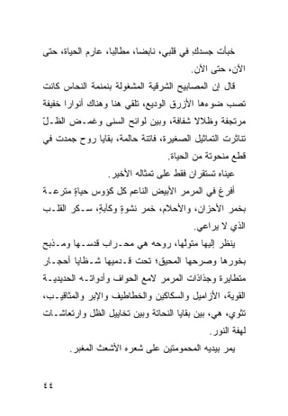 ‫ﺨ ‪‬ﺄﺕ ﺠﺴﺩﻙ ﻓﻲ ﻗﻠﺒﻲ، ﻨﺎﺒ ‪‬ﺎ، ﻤﻁﺎﻟ ‪‬ﺎ، ﻋﺎﺭﻡ ﺍﻟﺤﻴﺎﺓ، ﺤﺘﻰ‬
                   ‫ِﺒ‬       ‫ﻀ‬              ‫‪ِ‬‬   ‫ﺒ ﹸ‬
                                        ‫ﺍﻵﻥ، ﺤﺘﻰ ﺍﻵﻥ.‬
‫ﻗﺎل ﺇﻥ ﺍﻟﻤﺼﺎﺒﻴﺢ ﺍﻟﺸﺭﻗ ‪‬ﺔ ﺍﻟﻤﺸﻐﻭﻟﺔ ﺒﻨﻤﻨﻤﺔ ﺍﻟﻨﺤﺎﺱ ﻜﺎﻨﺕ‬
                             ‫ﻴ‬
‫ﺘﺼﺏ ﻀﻭﺀﻫﺎ ﺍﻷﺯﺭﻕ ﺍﻟﻭﺩﻴﻊ، ﺘﻠﻘﻲ ﻫﻨﺎ ﻭﻫﻨﺎﻙ ﺃﻨﻭﺍ ‪‬ﺍ ﺨﻔﻴﻔﺔ‬
       ‫ﺭ‬                                         ‫‪‬‬
‫ﻤﺭﺘﺠﻔﺔ ﻭﻅﻼﻻ ﺸﻔﺎﻓﺔ، ﻭﺒﻴﻥ ﻟﻭﺍﺌﺢ ﺍﻟﺴ ﹶﻰ ﻭﻏﻤ‪‬ـﺽ ﺍﻟﻅـل‬
‫ّ‬         ‫ﹶ‬   ‫‪‬ﻨ‬
‫ﺘﻨﺎﺜﺭﺕ ﺍﻟﺘﻤﺎﺜﻴل ﺍﻟﺼﻐﻴﺭﺓ، ﻓﺎﺘﻨﺔ ﺤﺎﻟﻤﺔ، ﺒﻘﺎﻴﺎ ﺭﻭﺡ ﺠﻤﺩﺕ ﻓﻲ‬
                                  ‫ﻗﻁﻊ ﻤﻨﺤﻭﺘﺔ ﻤﻥ ﺍﻟﺤﻴﺎﺓ.‬
                 ‫ﻋﻴﻨﺎﻩ ﺘﺴﺘﻘﺭﺍﻥ ﻓﻘﻁ ﻋﻠﻰ ﺘﻤﺜﺎﻟﻪ ﺍﻷﺨﻴﺭ.‬
‫ﺃﻓﺭﻍ ﻓﻲ ﺍﻟﻤﺭﻤﺭ ﺍﻷﺒﻴﺽ ﺍﻟﻨﺎﻋﻡ ﻜل ﻜﺅﻭﺱ ﺤﻴﺎﺓ ﻤﺘ ‪‬ﻋـﺔ‬
   ‫ٍ ﺭ‬                                      ‫ﹶ‬
‫ﺒﺨﻤﺭ ﺍﻷﺤﺯﺍﻥ، ﻭﺍﻷﺤﻼﻡ، ﺨﻤﺭ ﻨﺸﻭﺓ ﻭﻜﺂﺒ ٍ، ‪‬ـﻜﺭ ﺍﻟﻘﻠـﺏ‬
       ‫ﺔ ﺴ ﹾ‪‬‬       ‫ٍ‬    ‫‪‬‬
                                         ‫ﺍﻟﺫﻱ ﻻ ‪‬ﺭﺍﻋﻲ.‬
                                              ‫ﻴ‬
‫ﻴﻨﻅﺭ ﺇﻟﻴﻬﺎ ﻤﺘﻭﱠﻬﺎ، ﺭﻭﺤﻪ ﻫﻲ ﻤﺤـﺭﺍﺏ ﻗﺩﺴـﻬﺎ ﻭﻤـﺫﺒﺢ‬
                                ‫ﻟ‬
‫ﺒﺨﻭﺭﻫﺎ ﻭﺼﺭﺤﻬﺎ ﺍﻟﻤﺤﻴﻕ؛ ﺘﺤﺕ ﻗـﺩﻤﻴﻬﺎ ﺸـﻅﺎﻴﺎ ﺃﺤﺠـﺎﺭ‬
‫ﻤﺘﻁﺎﻴﺭﺓ ﻭﺠﺫﺍﺫﺍﺕ ﺍﻟﻤﺭﻤﺭ ﻻﻤﻊ ﺍﻟﺤﻭﺍﻑ ﻭﺃﺩﻭﺍﺘـﻪ ﺍﻟﺤﺩﻴﺩﻴـﺔ‬
‫ﺍﻟﻘﻭﻴﺔ، ﺍﻷﺯﺍﻤﻴل ﻭﺍﻟﺴﻜﺎﻜﻴﻥ ﻭﺍﻟﺨﻁﺎﻁﻴﻑ ﻭﺍﻹﺒﺭ ﻭﺍﻟﻤﺜﺎﻗﻴـﺏ،‬
‫ﺘﺜﻭﻱ، ﻫﻲ، ﺒﻴﻥ ﺒﻘﺎﻴﺎ ﺍﻟﻨﺤﺎﺘﺔ ﻭﺒﻴﻥ ﺘﺨﺎﻴﻴل ﺍﻟﻅل ﻭﺍﺭﺘﻌﺎﺸـﺎﺕ‬
                                             ‫ﻟﻬﻔﺔ ﺍﻟﻨﻭﺭ.‬
       ‫ﻴﻤﺭ ﺒﻴﺩﻴﻪ ﺍﻟﻤﺤﻤﻭﻤﺘﻴﻥ ﻋﻠﻰ ﺸﻌﺭﻩ ﺍﻷﺸﻌﺙ ﺍﻟﻤﻐ ‪‬ﺭ.‬
         ‫ﺒ‬


‫٤٤‬
 