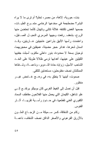 ‫ﺒﻨﺕ، ﺤﻭﺭﻴﺔ، ﺇﻻﻫﺔ، ﻤﻥ ﻤﺼﺭ، ﺘﺤﻠﻡ؟ ﺃﻡ ﺘ ‪‬ﻯ ﻤﺎ ﻻ ﻴﺭﺍﻩ‬
           ‫ﹶﺭ‬
‫ﺍﻟﺒﺸﺭ؟ ﻤﻀﻁﺠﻌﺔ ﻓﻲ ﻤﺨﺩﻋﻬﺎ ﺍﻟﺭﺨﺎﻤﻲ ﻤﺘﻤـﻭﺝ ﺍﻟﻁﻴـﺎﺕ،‬
                ‫‪‬‬
‫ﺠﺴﻤﻬﺎ ﺍﻟﻐﺽ ﺘﻜﺘﻨﻔﻪ ﻏﻼﻟﺔ ﺘﺘﺜﻨﻰ ﻭﺘﺘﻬﺩل ﻜﺄﻨﻤﺎ ﺘﺤﺘﻀﻥ ﻤﻨﻬﺎ‬
‫ﺍﻟﺭﻭﺡ، ﺒﺸﻐﻑ. ﺭﻓﻌﺕ ﻭﺠﻬﻬﺎ ﺍﻟﻤﺭﻤﺭﻱ ﺍﻟﻨﺤﻴـل ﺍﻟﺼـﻘﻴل،‬
                 ‫‪‬‬
‫ﻭﺍﻋﺘﻤﺩﺕ ﺭﺃﺴﻬﺎ ﺍﻷﻨﻴﻕ ﺒﺫﺭﺍﻋﻴﻥ ﻋﺎﺠﻴﺘﻴﻥ ﻋـﺎﺭﻴﺘﻴﻥ، ﻭﻗـﺩ‬
‫ﺍﻨﺴﺩل ﺸﻌﺭﻫﺎ، ﻏﺩﺍﺌﺭ ﺤ ‪‬ﺭ ﻤﻀﻴﺌﺔ، ﻋﻤﻴﻘﺘﻴﻥ ﻓﻲ ﻤﺤﺠﺭﻴﻬﻤﺎ،‬
                             ‫‪‬ﺠ‬
‫ﺘﻭﺤﻴﺎﻥ ﺒ ‪‬ﻌﺔ ﻻ ﻤﺤﺩﻭﺩﺓ، ﺒﻨﻭﺭ ﺩﺍﺨﻠﻲ ﻤﻜﺘﻭﻡ، ﺃﺴﺒﻠﺕ ﺠﻔﻨﻴﻬﺎ‬
                                           ‫ﺴ‬
‫ﺍﻟﺜﻘﻴﻠﻴﻥ ﻋﻠﻰ ﻋﻴﻨﻴﻬﺎ، ﺃﻫﺩﺍﺒﻬﺎ ﺘﺭﻤﻲ ﻅﻼﻻ ﻁﻭﻴﻠﺔ ﻋﻠﻰ ﺍﻟﺨـﺩ‬
‫ﺍﻟﺸﺎﺤﺏ ﺍﻷﺴﻴل، ﺯﻭﺍﻴﺎﻩ ﺤﺎﺩﺓ ﺍﻟﺘـﺩﻭﻴﺭ، ﻭﻨﺎﻋﻤـﺔ، ﻭﺸـﻔﺘﺎﻫﺎ‬
              ‫ﺍﻟﻤﻤﺘﻠﺌﺘﺎﻥ ﻨﺼﻑ ﻤﻔﺘﻭﺤﺘﻴﻥ، ﻤﺴﺘﻌﺩﺘﻴﻥ ﻟﻠﺘﻠﻘﻲ.‬
‫ﺼ ‪‬ﻭ ﹲ، ﺃﻨﻴ ﹸﻬﺎ ﻻ ‪‬ﻨﻁﻕ ﺒﻪ، ﻓﻲ ﻭﻫـﺞ ﻏـﺎﻤﺽ ﻏﻴـﺭ‬
                          ‫ﻴ‬     ‫‪‬ﻤ ﺕ ﻨ‬
                                               ‫ﻤﻨﻅﻭﺭ.‬
‫ﻗﺒل ﺃﻥ ﻨﺼل ﺇﻟﻰ ﺍﻟﻐﻴﻁ ﺍﻟﻐﺭﺒﻲ ﻜﺎﻥ ﺒﻭﺒﻴﻠﻠﻭ ﻴﺭﺘﻔـﻊ ﺇﻟـﻰ‬
‫ﻋﻠﻭ ﺸﺎﻫﻕ، ﺍﻟﻜﻴﻤﺎﻥ ﺍﻟﺘﻲ ﻴﺤﻤل ﻤﻨﻬﺎ ﺍﻟﻔﻼﺤﻭﻥ ﻤﻘﺎﻁﻑ ﺍﻟﺴﻤﺎﺩ‬
                                                  ‫‪‬‬
‫ﺍﻟﻜﻔﻭﺭﻱ ﺍﻟﻐﻨﻲ ﺘﻘﻁﻌﻬﺎ، ﻓﻲ ﺤـﺩﻭﺩ ﺭﺃﺴـﻴﺔ ﺘﻘﺭﻴ ‪‬ـﺎ، ﺁﺜـﺎﺭ‬
         ‫ﺒ‬             ‫ٍ‬                ‫‪‬‬
                                               ‫ﺍﻟﻔﺌﻭﺱ.‬
‫ﺭﻜﺎﻡ ﻤﻥ ﺍﻟﺸﻘﺎﻗﺔ، ﻜﺴﺭ ﺴـﻤﻴﻜﺔ ﻤـﻥ ﺍﻟﺯﺠـﺎﺝ ﺍﻟﻤﻠـﻭﻥ‬
‫ﺒﺎﻷﺯﺭﻕ ﺍﻟﻔﺭﻋﻭﻨﻲ ﻭﺍﻷﺼﻔﺭ ﺍﻟﺩﺍﻜﻥ ﻨﺼﻑ ﺍﻟﺸﻔﺎﻑ، ﻨﺎﻋﻤـﺔ‬


‫٥٤‬
 