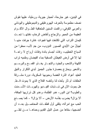 ‫ﻓﻲ ﺍﻟﻴﺩﻴﻥ، ﻏﻴﺭ ﺠﺎﺭﺤﺔ، ﺃﺤﺠﺎﺭ ﺠﻴﺭﻴﺔ، ﻭﺭﻤﻠﻴﺔ، ﻋﻠﻴﻬﺎ ﻨﻘﻭﺵ‬
‫ﻨﺼﻑ ﻤﻁﻤﻭﺴﺔ ﺒﺎﻟﺤﺭﻑ ﺍﻟﻬﻴﺭﻭﻏﻠﻴﻔﻲ ﻭﺍﻟﺩﻴﻤﻭﻁﻴﻘﻲ ﻭﺍﻟﻴﻭﻨﺎﻨﻲ‬
‫ﻭﺍﻟﻌﺭﺒﻲ ﺍﻟﻜﻭﻓﻲ، ﺭﺍﻜﻤﺕ ﺍﻟﺴﻨﻴﻥ ﺍﻟﻤﺘﻌﺎﻗﺒﺔ ﺍﻟﻁـﻭﺍل ﺍﻷﻜـﻭﺍﻡ‬
                          ‫‪‬‬
‫ﺍﻟﻌﻘﻴﻤﺔ ﻤﻥ ﺍﻟﺤﺠﺭ ﻭﺍﻟﺯﺠﺎﺝ ﻭﺃﻨﻘﺎﺽ ﺍﻟﺭﺨﺎﻡ، ﺩﻓﻨﺘﹾﻬـﺎ ﺘﺤـﺕ‬
‫ﻜﻴﻤﺎﻥ ﺍﻟﺘﺭﺍﺏ ﺍﻟﺘﻲ ﺘﻜﺸﻔﺕ ﻓﻴﻬﺎ ﻓﺠﻭﺍﺕ ﻏﺎﺌﺭﺓ ﺠ ‪‬ﻓﺕ ﻤﻨﻬـﺎ‬
        ‫‪‬ﺭ‬
‫ﺃﺠﻴﺎل ﻤﻥ ﺍﻷﻴﺩﻱ ﺍﻟ ‪‬ﺒﻭﺭ ﺍﻟﺩﺅﻭﺏ، ﻤﻥ ﺠﺩ ﻷﺏ، ﻤﺤﻔ ‪‬ﺍ ﻤﻥ‬
    ‫ﺭ‬         ‫ٍ‬                ‫ﺼ‬             ‫ُ‬
‫ﺍﻟﺴﺒﺎﺥ ﺍﻟﺨﻁﻴﺏ، ﺭﻓﺎﺕ ﺃﺠﺴﺎﻡ ﺒﺎﺌﺩﺓ ﻭﻓﺘﺎﺕ ﺃﺭﻭﺍﺡ ﻻ ﺭﺍﺤـﺔ‬
              ‫ﹸ‬                 ‫ﹸ‬
‫ﻟﻬﺎ ﺇﻻ ﻓﻲ ﺃﺭﺽ ﺍﻟﻐﻴﻁﺎﻥ ﺍﻟﻤﺴﻘ ‪‬ﺔ ﺒﻤﺎﺀ ﺍﻟﻔﻴﻀﺎﻥ ﻭﻁﻤﻴﻪ ﺘﺭﺍﺏ‬
‫‪‬‬                        ‫ﻴ‬
‫ﺍﻟﻜﻬﻨﺔ ﻭﺍﻟﺸﻌﺏ ﻭﺍﻟﺠﻨﻭﺩ ﻭﺍﻟﺘﺠـﺎﺭ ﻴﻐـﺫﻭ ﺍﻟﻘﻤـﺢ ﻭﺍﻟﺒﺭﺴـﻴﻡ‬
‫ﻭﺍﻟﺸﻌﻴﺭ ﻭﻴﻤﺘﺯﺝ ﺒﻌﺼﺎﺭﺓ ﺠﺫﻭﺭ ﺍﻟﺠﻤﻴﺯ ﺃﺒﺩﻱ ﺍﻟﺘﻜﺭﺍﺭ ﻭﺍﻟﻨﺒﻕ‬
‫ﺍﻟﻌﺘﻴﺩ ﺃﻋﻭﺍﺩ ﺍﻟﺫﺭﺓ ﺍﻟﻐﻀﺔ ﻭﺤﺒﻭﺒﻬﺎ ﺍﻟﺴﻜﺭ ‪‬ﺔ، ﺩﻭﺭﺓ ﻤﺸـﺭﻗﺔ‬
       ‫ﹸ‬      ‫ﻴ‬                           ‫‪‬‬
‫ﺍﻟﺤﻠﻘﺎﺕ ﺃﻡ ﺜﺄﺭ ﻴﺄﺨﺫﻩ ﻟﻨﺎ ﻭﻟﻨﻔﺴﻪ ﺍﻟﻔﻼﺡ ﺍﻟﺫﻱ ﻻ ﻴﻤﻭﺕ ﻗـﻁ.‬
                 ‫‪‬‬
‫ﻫل ﻴﻤﻭﺕ ﺍﻵﻥ ﻓﻲ ﺫﺒـﺫﺒﺎﺕ ﺍﻟﻔﻴـﺩﻴﻭ ﻭﻜﻬ‪‬ﺭﺒـﺎﺕ ﺍﻷﺴـﻤﻨﺕ‬
               ‫ﹶ‬
‫ﻭﺍﻟﻁﻭﺏ؟ ﺍﺒﻥ ﺍﻟﻨﻭﺭ، ﻋﺩﻭ ﺍﻟﻅﻠﻤﺔ، ﻭﻋ ‪‬ﻭ ﻜل ﺫﺭﺍﺭﻴﻬﺎ ﺍﻟﺠﺎﻓﺔ،‬
                    ‫ﺩ‬
‫ﺃﻻ ﻴﺯﺍل؟ ﻴﻀﺭﺏ ﺒﻔﺄﺴﻪ ﺍﻷﺭﺽ – ﺃﻻ ﻴﺯﺍل؟ - ﻜﻤﺎ ﻴﺼـﻨﻊ‬
‫ﺍﻟﺤﺏ ﻤﻊ ﺍﻤﺭﺃﺘﻪ، ﻴﺘﻠﻘﻰ ﺃﻭل ﻗﻁﻔـﺎﺕ ﺍﻟﻤﺤﺎﺼـﻴل ﺒﻌـﺩ ﺃﻥ‬
‫ﺃﻨﻀﺠﻬﺎ، ﺴﻘﺎﻫﺎ ﻤﻥ ﻋﺴل ﺍﻟﻨﻴل ﺍﻟﻘﺩﻴﻡ ﻭﺤ ‪‬ﺎﻫـﺎ ﻤـﻥ ﻟﻅـﻰ‬
             ‫‪‬ﻤ‬




‫٦٤‬
 