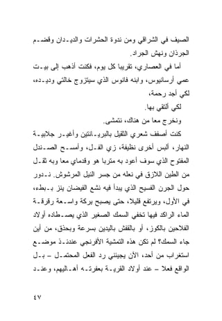 ‫ﺍﻟﺼﻴﻑ ﻓﻲ ﺍﻟﺸﺭﺍﻗﻲ ﻭﻤﻥ ﻨﺩﻭﺓ ﺍﻟﺤﺸﺭﺍﺕ ﻭﺍﻟﺩﻴـﺩﺍﻥ ﻭﻗﻀ‪‬ـﻡ‬
                                  ‫ﺍﻟﺠﺭﺫﺍﻥ ﻭﻨﻬﺵ ﺍﻟﺠﺭﺍﺩ.‬
‫ﺃﻤﺎ ﻓﻲ ﺍﻟﻌﺼﺎﺭﻱ، ﺘﻘﺭﻴ ‪‬ﺎ ﻜل ﻴﻭﻡ، ﻓﻜﻨﺕ ﺃﺫﻫﺏ ﺇﻟﻰ ﺒﻴـﺕ‬
                            ‫ﺒ‬
‫ﻋﻤﻲ ﺃﺭﺴﺎﻨﻴﻭﺱ، ﻭﺍﺒﻨﻪ ﻓﺎﻨﻭﺱ ﺍﻟﺫﻱ ﺴﻴﺘﺯﻭﺝ ﺨﺎﻟﺘﻲ ﻭﺩﻴـﺩﻩ،‬
                                                ‫‪‬‬
                                        ‫ﻟﻜﻲ ﺃﺠﺩ ﺭﺤﻤﺔ،‬
                                       ‫ﻟﻜﻲ ﺃﻟﺘﻘﻲ ﺒﻬﺎ.‬
                        ‫ﻭﻨﺨﺭﺝ ﻤﻌﺎ ﻤﻥ ﻫﻨﺎﻙ، ﻨﺘﻤﺸﻰ.‬
‫ﻜﻨﺕ ﺃﺼﻔﻑ ﺸﻌﺭﻱ ﺍﻟﺜﻘﻴل ﺒﺎﻟﺒﺭﻴـﺎﻨﺘﻴﻥ ﻭﺃﻏﻴـﺭ ﺠﻼﺒﻴـﺔ‬
‫ﺍﻟﻨﻬﺎﺭ، ﺃﻟﺒﺱ ﺃﺨﺭﻯ ﻨﻅﻴﻔﺔ، ﺯﻱ ﺍﻟ ﹸـل، ﻭﺃﻤﺴـﺢ ﺍﻟﺼـﻨﺩل‬
                  ‫‪ ‬ﻔ‬
‫ﺍﻟﻤﻔﺘﻭﺡ ﺍﻟﺫﻱ ﺴﻭﻑ ﺃﻋﻭﺩ ﺒﻪ ﻤﺘﺭ ‪‬ﺎ ﻫﻭ ﻭﻗﺩﻤﺎﻱ ﻤ ‪‬ﺎ ﻭﺒﻪ ﺜﻘـل‬
          ‫ﻌ‬              ‫ﺒ‬
‫ﻤﻥ ﺍﻟﻁﻴﻥ ﺍﻟﻼﺯﻕ ﻓﻲ ﻨﻌﻠﻪ ﻤﻥ ﺠﺴﺭ ﺍﻟﻨﻴل ﺍﻟﻤﺭﺸﻭﺵ. ﻨـﺩﻭﺭ‬
‫ﺤﻭل ﺍﻟﺠﺭﻥ ﺍﻟﻔﺴﻴﺢ ﺍﻟﺫﻱ ﻴﺒﺩﺃ ﻓﻴﻪ ﻨﺸﻊ ﺍﻟﻔﻴﻀﺎﻥ ﻴﻨﺯ ﺒـﺒﻁﺀ،‬
‫ﻓﻲ ﺍﻷ ‪‬ل، ﻭﻴﺭﺘﻔﻊ ﻗﻠﻴﻼ، ﺤﺘﻰ ﻴﺼﺒﺢ ِﺭﻜﺔ ﻭﺍﺴـﻌﺔ ﺭﻗﺭﻗـﺔ‬
‫ﹸ‬      ‫ﹰ‬      ‫ﺒ ﹰ‬                          ‫ﻭ‬
‫ﺍﻟﻤﺎﺀ ﺍﻟﺭﺍﻜﺩ ﻓﻴﻬﺎ ﺘﺨﻔﻲ ﺍﻟﺴﻤﻙ ﺍﻟﺼﻐﻴﺭ ﺍﻟﺫﻱ ﻴﺼـﻁﺎﺩﻩ ﺃﻭﻻﺩ‬
‫ﺍﻟﻔﻼﺤﻴﻥ ﺒﺎﻟﻜﻭﺯ، ﺃﻭ ﺒﺎﻟﻘﻔﺵ ﺒﺎﻟﻴﺩﻴﻥ ﺒﺴﺭﻋﺔ ﻭﺒﺤﺫﻕ، ﻤﻥ ﺃﻴﻥ‬
‫ﺠﺎﺀ ﺍﻟﺴﻤﻙ؟ ﻟﻡ ﺘﻜﻥ ﻫﺫﻩ ﺍﻟﺘﻤﺸﻴﺔ ﺍﻷﻓﺭﻨﺠﻲ ﻋﻨﺩﺌـﺫ ﻤﻭﻀـﻊ‬
‫ﺍﺴﺘﻐﺭﺍﺏ ﻤﻥ ﺃﺤﺩ، ﺍﻵﻥ ﻴﺠﻴﺌﻨﻲ ﺭﺩ ﺍﻟﻔﻌل ﺍﻟﻤﺤﺘﻤـل – ﺒـل‬
‫ﺍﻟﻭﺍﻗﻊ ﻓﻌﻼ – ﻋﻨﺩ ﺃﻭﻻﺩ ﺍﻟﻘﺭﻴـﺔ ﺒﻌﻔﺭﺘـﻪ ﺃﻫـﺎﻟﻴﻬﻡ، ﻭﻋﻨـﺩ‬


‫٧٤‬
 