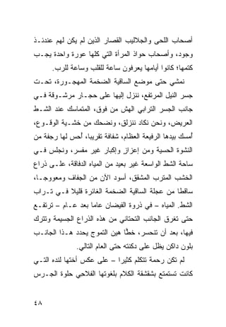 ‫ﺃﺼﺤﺎﺏ ﺍﻟﻠﺤﻰ ﻭﺍﻟﺠﻼﻟﻴﺏ ﺍﻟﻘﺼﺎﺭ ﺍﻟﺫﻴﻥ ﻟﻡ ﻴﻜﻥ ﻟﻬﻡ ﻋﻨﺩﺌـﺫ‬
‫ﻭﺠﻭﺩ، ﻭﺃﺼﺤﺎﺏ ‪‬ﻭﺍﺫ ﺍﻟﻤﺭﺃﺓ ﺍﻟﺘﻲ ﻜﻠﻬﺎ ﻋﻭﺭﺓ ﻭﺍﺤﺩﺓ ﻴﺠـﺏ‬
                                    ‫ﺤ‬
      ‫ﻜﺘﻤﻬﺎ؛ ﻜﺎﻨﻭﺍ ﺃﻴﺎﻤﻬﺎ ﻴﻌﺭﻓﻭﻥ ﺴﺎﻋﺔ ﻟﻠﻘﻠﺏ ﻭﺴﺎﻋﺔ ﻟﻠﺭﺏ.‬
‫ﻨﻤﺸﻲ ﺤﺘﻰ ﻤﻭﻀﻊ ﺍﻟﺴﺎﻗﻴﺔ ﺍﻟﻀﺨﻤﺔ ﺍﻟﻤﻬﺠـﻭﺭﺓ، ﺘﺤـﺕ‬
‫ﺠﺴﺭ ﺍﻟﻨﻴل ﺍﻟﻤﺭﺘﻔﻊ، ﻨﻨﺯل ﺇﻟﻴﻬﺎ ﻋﻠﻰ ﺤﺠـﺎﺭ ﻤﺭﺸـﻭﻗﺔ ﻓـﻲ‬
‫ﺠﺎﻨﺏ ﺍﻟﺠﺴﺭ ﺍﻟﺘﺭﺍﺒﻲ ﺍﻟﻬﺵ ﻤﻥ ﻓﻭﻕ، ﺍﻟﻤﺘﻤﺎﺴﻙ ﻋﻨﺩ ﺍﻟﺸـﻁ‬
                           ‫ﹼ‬
‫ﺍﻟﻌﺭﻴﺽ، ﻭﻨﺤﻥ ﻨﻜﺎﺩ ﻨﻨﺯﻟﻕ، ﻭﻨﻀﺤﻙ ﻤﻥ ﺨﺸـﻴﺔ ﺍﻟﻭﻗـﻭﻉ،‬
‫ُﻤﺴﻙ ﺒﻴﺩﻫﺎ ﺍﻟﺭﻓﻴﻌﺔ ﺍﻟﻌﻅﺎﻡ، ﺸﻔﺎﻓﺔ ﺘﻘﺭﻴﺒﺎ، ُﺤﺱ ﻟﻬﺎ ﺭﺠﻔﺔ ﻤﻥ‬
              ‫ﺃ‬                                        ‫ﺃ‬
‫ﺍﻟﻨﺸﻭﺓ ﺍﻟﺤﺴﻴﺔ ﻭﻤﻥ ﺇﻋﺯﺍﺯ ﻭﺇﻜﺒﺎﺭ ﻏﻴﺭ ‪‬ﻔ ‪‬ﺭ، ﻭﻨﺠﻠﺱ ﻓـﻲ‬
            ‫ﻤﺴ‬              ‫ٍ‬
‫ﺴﺎﺤﺔ ﺍﻟﺸﻁ ﺍﻟﻭﺍﺴﻌﺔ ﻏﻴﺭ ﺒﻌﻴﺩ ﻤﻥ ﺍﻟﻤﻴﺎﻩ ﺍﻟﺩ ﹼﺎﻗﺔ، ﻋﻠـﻰ ﺫﺭﺍﻉ‬
              ‫ﻓ‬
‫ﺍﻟﺨﺸﺏ ﺍﻟﻤﺘﺭﺏ ﺍﻟﻤﺸﻘﻕ، ﺃﺴﻭﺩ ﺍﻵﻥ ﻤﻥ ﺍﻟﺠﻔﺎﻑ ﻭﻤﻌﻭﻭ ‪‬ـﺎ،‬
   ‫ﺠ‬
‫ﺴﺎﻗ ﹰﺎ ﻤﻥ ﻋﺠﻠﺔ ﺍﻟﺴﺎﻗﻴﺔ ﺍﻟﻀﺨﻤﺔ ﺍﻟﻐﺎﺌﺭﺓ ﻗﻠﻴﻼ ﻓـﻲ ﺘـﺭﺍﺏ‬
                                               ‫ﻁ‬
‫ﺍﻟﺸﻁ. ﺍﻟﻤﻴﺎﻩ – ﻓﻲ ﺫﺭﻭﺓ ﺍﻟﻔﻴﻀﺎﻥ ﻋﺎﻤﺎ ﺒﻌﺩ ﻋـﺎﻡ – ﺘﺭﺘﻔـﻊ‬
‫ﺤﺘﻰ ﹸﻐﺭﻕ ﺍﻟﺠﺎﻨﺏ ﺍﻟﺘﺤﺘﺎﻨﻲ ﻤﻥ ﻫﺫﻩ ﺍﻟﺫﺭﺍﻉ ﺍﻟﺠﺴﻴﻤﺔ ﻭﺘﺘﺭﻙ‬
                                               ‫ﺘ‬
‫ﻓﻴﻬﺎ، ﺒﻌﺩ ﺃﻥ ﺘﻨﺤﺴﺭ، ﺨ ‪‬ﺎ ﻫ ‪‬ﻥ ﺍﻟﺘﻤ ‪‬ﺝ ﻴﺤﺩﺩ ﻫـﺫﺍ ﺍﻟﺠﺎﻨـﺏ‬
                   ‫ﻭ‬       ‫ﹶﻁ ﻴ‬
               ‫ﺒﻠﻭﻥ ﺩﺍﻜﻥ ﻴﻅل ﻋﻠﻰ ﺩﻜﻨﺘﻪ ﺤﺘﻰ ﺍﻟﻌﺎﻡ ﺍﻟﺘﺎﻟﻲ.‬
‫ﻟﻡ ﺘﻜﻥ ﺭﺤﻤﺔ ﺘﺘﻜﻠﻡ ﻜﺜﻴ ‪‬ﺍ – ﻋﻠﻰ ﻋﻜﺱ ﺃﺨﺘﻬﺎ ﻟﻨﺩﻩ ﺍﻟﺘـﻲ‬
                            ‫ﺭ‬
‫ﻜﺎﻨﺕ ﺘﺴﺘﻤﺘﻊ ﺒﺸﻘﺸﻘﺔ ﺍﻟﻜﻼﻡ ﺒﻠﻐﻭﺘﻬﺎ ﺍﻟﻔﻼ ِﻲ ﺤﻠﻭﺓ ﺍﻟﺠـﺭﺱ‬
             ‫ﹼﺤ‬


‫٨٤‬
 