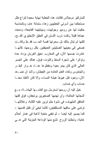 ‫ﻟﻠﻤﺎﺭﻜﻴﺯ ﺩﻭﺠﻼﺱ ﻓﻜﺎﻨﺕ ﻫﺫﻩ ﺍﻟﺨﻁﺒﺔ ﻨﻬﺎﻴﺔ ﺴﻌﻴﺩﺓ ﻟﻨﺯﺍﻉ ﻅل‬
‫ﻤﺴﺘﺤﻜ ‪‬ﺎ ﺒﻴﻥ ﺃﺴﺭﺘﻲ ﺍﻟﺨﻁﻴﺒﻴﻥ ﺯﻫﺎﺀ ﺴﺘﻤﺎﺌﺔ ﻋﺎﻡ، ﻭﺒﺎﻟﻤﻨﺎﺴﺒﺔ‬
                                                ‫ﻤ‬
‫ﺤﻜﻴﺕ ﻟﻬﺎ ﻋﻥ ﺭﻭﻤﻴﻭ ﻭﺠﻭﻟﻴﻴﺕ، ﻭﻨﻬﺎﻴﺘﻬﻤﺎ ﺍﻟﻔﺎﺠﻌﺔ، ﻭﺩﻤﻌﺕ‬
‫ﹾ‬
‫ﻋﻴﻨﺎﻫﺎ ﻗﻠﻴﻼ ﻭﻜﻨﺕ ﺫ ِﺏ ﺍﻟﻠﺴﺎﻥ ﻓﻲ ﺍﻟﻨﻁﻕ ﺍﻹﻨﺠﻠﻴﺯﻱ ﺍﻟ ﹸـ ‪،‬‬
 ‫ﻘ ﺢ‬                               ‫ﹶﺭ‬
‫ﻟﻜﻨﻬﺎ ﻟﻡ ﺘﺒﺎل ﺒﺫﻟﻙ ﺒل ﺴﺤﺭﺘﻬﺎ ﻗﺼﺔ ﺍﻟﺤـﺏ ﻓﻘـﻁ ﻭﻜﺎﻨـﺕ‬
                                     ‫ِ‬
‫ﺘﺼﻐﻲ ﺇﻟﻲ ﺒﻌﻴﻨﻴﻬﺎ ﺍﻟﻌﺴﻠﻴﺘﻴﻥ ﺍﻟﻌﻤﻴﻘﺘﻴﻥ. ﺒﻜل ﺭﻭﺤﻬﺎ، ﻜﺄﻨﻬـﺎ‬
                                               ‫‪‬‬
‫ﻏﺎﺩﺭﺕ ﺠﺴﻤﻬﺎ ﺍﻵﻥ، ﻓﻲ ﺍﻟﻤﻐﺎﺭﺏ. ﻨﻌﻴﻕ ﺍﻟﻐﺭﺒﺎﻥ ﻴﺯﺩﺍﺩ ﺤﺩﺓ‬
‫ﻭﺘﻭﺍﺘ ‪‬ﺍ ﻋﻠﻰ ﺸﺠﺭﺓ ﺍﻟﺴﻨﻁ ﻭﺍﻟﺘﻭﺕ، ﻓﻭ‪‬ﻕ، ﻫﻨﺎﻙ ﻋﻠﻰ ﺍﻟﺠﺴﺭ‬
                   ‫ﹶ‬                         ‫ﺭ‬
‫ﺍﻟﻌﺎﻟﻲ ﺍﻟﺫﻱ ﻜﺎﻥ ﻴﺒﺩﻭ ﺒﻌﻴ ‪‬ﺍ ﻭﻤﻘﻁﻭ ‪‬ﺎ ﻋﻨـﺎ، ﺨـﻭﺍﺭ ﺍﻟﺒﻘـﺭ‬
                    ‫ﻋ‬        ‫ﺩ‬
‫ﻭﺍﻟﺠﺎﻤﻭﺱ ﻭﺜﻐﺎﺀ ﺍﻟﻐﻨﻡ ﺍﻟﻌﺎﺌﺩﺓ ﻤﻥ ﺍﻟﻐﻴﻁﺎﻥ، ﻭﻻﺒﺩ ﺃﻥ ﻨﺼـﻌﺩ‬
‫ﺍﻵﻥ، ﻭﻨﻌﻭﺩ ﻗﺒل ﻫﺒﻭﻁ ﻏﺒﺸﺔ ﺍﻟﻤﺴﺎﺀ، ﻭﺇﻻ ﻜﺎﻥ ﻷﻫﻠﻨﺎ ﻤﻌﻨـﺎ‬
                                       ‫ﺤﺴﺎﺏ ﻭﺃﻱ ﺤﺴﺎﺏ.‬
‫ﺨ ‪‬ل ﺇﻟﻴﻪ ﺃﻥ ﺭﻭﺤﻬﺎ ﺘﺴﺘﺭﺴل ﻤﻊ ﺃﻨﻔﺎﺴـﻬﺎ ﺍﻟﻬﺎﺩﺌـﺔ، ﻤـﻊ‬
                                                ‫ﻴ‬
‫ﺃﺸﺠﺎﻨﻬﺎ ﺍﻟﺤﺎﻟﻤﺔ، ﻭﺃﻥ ﻨﻬ‪‬ﺩﻴﻬﺎ ﺍﻟﺼﻐﻴﺭﻴﻥ ﻴﺭﺘﺠﻔﺎﻥ، ﻓﻭﻕ ﻗﻠﺒﻬﺎ‬
                                  ‫ﹶ‬
‫ﺍﻟﺨﺎﻓﻕ ﺍﻟﻤﻠﻬﻭﻑ، ﻓﻲ ﻨﺸﻭﺓ ﺤﻠﻡ ﺘﺭﻴﻥ ﻋﻠﻴﻪ ﺍﻟﻜﺂﺒﺔ، ﻭﻏﻼﻟﺘﻬـﺎ‬
‫ﺘﺭﺘﻤﻲ ﻋﻠﻰ ﺴﺎﻗﹾﻴﻬﺎ ﺍﻟﻤﺴﺘﻠﻘﻴﺘﻴﻥ، ﻜﺄﻨﻤﺎ ﺘﺒﻐﻲ ﺃﻥ ﹸﻘﺒل ﻗﺩﻤﻴﻬﺎ –‬
            ‫ﺘ‬
‫ﻜﻤﺎ ﻴﺼﺒﻭ ﺇﻟﻴﻪ ﺃﻴﻀﺎ – ﺜﻡ ﹸﻐﻔﻲ ﻤﺘﻌﺒﺔ ﻻﻏﺒﺔ ﻓﻲ ﻏﻤﺎﺭ ﺃﺤﻼﻡ‬
                  ‫ﹰ‬        ‫ﺘ‬
‫ﻏﺎﺌﺒﺔ، ﻭﺸﻅﺎﻴﺎ ﺍﻟﺭﻭﺡ. ﺘﺸﻊ ﻤﻨﻬﺎ ﺍﻟﻭﺩﺍﻋﺔ ﺍﻟﺤﺯﻴﻨﺔ ﺍﻟﺘﻲ ﻫـﻲ‬


‫٠٥‬
 