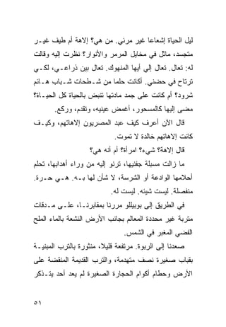 ‫ﻟﻴل ﺍﻟﺤﻴﺎﺓ ﺇﺸﻌﺎﻋﺎ ﻏﻴﺭ ﻤﺭﺌﻲ. ‪‬ﻥ ﻫﻲ؟ ﺇﻻﻫﺔ ﺃﻡ ﻁﻴﻑ ﻏﻴـﺭ‬
                      ‫ﻤ‬
‫ﻤﺘﺠﺴﺩ، ﻤﺎﺜل ﻓﻲ ﻤﺨﺎﻴل ﺍﻟﻤﺭﻤﺭ ﻭﺍﻷﻨﻭﺍﺭ؟ ﻨﻅﺭﺕ ﺇﻟﻴﻪ ﻭﻗﺎﻟﺕ‬
           ‫ﹾ‬
‫ﻟﻪ: ﺘﻌﺎل. ﺘﻌﺎل ﺇﻟﻲ ﺃﻴﻬﺎ ﺍﻟﻤﻨﻬﻭﻙ. ﺘﻌﺎل ﺒﻴﻥ ﺫﺭﺍﻋـ ‪ ،‬ﻟﻜـﻲ‬
      ‫ﻲ‬                              ‫‪‬‬
‫ﺘﺭﺘﺎﺡ ﻓﻲ ﺤﻀﻨﻲ. ﺃﻜﺎﻨﺕ ﺤﻠﻤﺎ ﻤﻥ ﺸـﻁﺤﺎﺕ ﺸـﺒﺎﺏ ﻫـﺎﺌﻡ‬
‫ﺸﺭﻭﺩ؟ ﺃﻡ ﻜﺎﻨﺕ ﻋﻠﻰ ﺠ ‪‬ﺩ ﻤﺎﺩﺘﻬﺎ ﺘﻨﺒﺽ ﺒﺎﻟﺤﻴﺎﺓ ﻜل ﺍﻟﺤﻴـﺎﺓ؟‬
                                 ‫‪‬ﻤ‬
       ‫ﻤﻀﻰ ﺇﻟﻴﻬﺎ ﻜﺎﻟﻤﺴﺤﻭﺭ، ﺃﻏﻤﺽ ﻋﻴﻨﻴﻪ، ﻭﺘﻘﺩﻡ، ﻭﺭﻜﻊ.‬
‫ﻗﺎل ﺍﻵﻥ ﺃﻋﺭﻑ ﻜﻴﻑ ﻋﺒﺩ ﺍﻟﻤﺼﺭﻴﻭﻥ ﺇﻻﻫﺎﺘﻬﻡ، ﻭﻜﻴـﻑ‬
                             ‫ﻜﺎﻨﺕ ﺇﻻﻫﺎﺘﻬﻡ ﺨﺎﻟﺩﺓ ﻻ ﺘﻤﻭﺕ.‬
                    ‫ﻗﺎل ﺇﻻﻫﺔ؟ ﺸﻲﺀ؟ ﺍﻤﺭﺃﺓ؟ ﺃﻡ ﺃﻨﻪ ﻫﻲ؟‬
‫ﻤﺎ ﺯﺍﻟﺕ ﻤﺴﺒﻠﺔ ﺠﻔﻨﻴﻬﺎ، ﺘﺭﻨﻭ ﺇﻟﻴﻪ ﻤﻥ ﻭﺭﺍﺀ ﺃﻫﺩﺍﺒﻬﺎ، ﺘﺤﻠﻡ‬
‫ﺃﺤﻼﻤﻬﺎ ﺍﻟﻭﺍﺩﻋﺔ ﺃﻭ ﺍﻟﺸﺭﺴﺔ، ﻻ ﺸﺄﻥ ﻟﻬﺎ ﺒـﻪ. ﻫـﻲ ﺤـﺭﺓ.‬
                            ‫ﻤﻨﻔﺼﻠﺔ. ﻟﻴﺴﺕ ﺸﻴ‪‬ﺌﻪ. ﻟﻴﺴﺕ ﻟﻪ.‬
                                          ‫ﹶ‬
‫ﻓﻲ ﺍﻟﻁﺭﻴﻕ ﺇﻟﻰ ﺒﻭﺒﻴﻠﻠﻭ ﻤﺭﺭﻨﺎ ﺒﻤﻘﺎﺒﺭﻨـﺎ، ﻋﻠـﻰ ﻤـﺩﻗﺎﺕ‬
‫ﻤﺘﺭﺒﺔ ﻏﻴﺭ ﻤﺤﺩﺩﺓ ﺍﻟﻤﻌﺎﻟﻡ ﺒﺠﺎﻨﺏ ﺍﻷﺭﺽ ﺍﻟﻨﺸﻌﺔ ﺒﺎﻟﻤﺎﺀ ﺍﻟﻤﻠﺢ‬
                                ‫ﺍﻟﻔ ‪‬ﻲ ﺍﻟﻤﻐ ‪‬ﺭ ﻓﻲ ﺍﻟﺸﻤﺱ.‬
                                           ‫ﺒ‬       ‫ﻀ‬
‫ﺼﻌﺩﻨﺎ ﺇﻟﻰ ﺍﻟﺭﺒﻭﺓ. ﻤﺭﺘﻔﻌﺔ ﻗﻠﻴﻼ، ﻤﻨﺜﻭﺭﺓ ﺒﺎﻟﺘ ‪‬ﺏ ﺍﻟﻤﺒﻨ ‪‬ـﺔ‬
  ‫ﻴ‬        ‫ﹸﺭ‬
‫ﺒﻘﺒﺎﺏ ﺼﻐﻴﺭﺓ ﻨﺼﻑ ﻤﺘﻬﺩﻤﺔ، ﻭﺍﻟﺘ ‪‬ﺏ ﺍﻟﻘﺩﻴﻤﺔ ﺍﻟﻤﻨﻘ ‪‬ﺔ ﻋﻠﻰ‬
     ‫ﻀ‬                ‫ﹸﺭ‬
‫ﺍﻷﺭﺽ ﻭﺤﻁﺎﻡ ﺃﻜﻭﺍﻡ ﺍﻟﺤﺠﺎﺭﺓ ﺍﻟﺼﻐﻴﺭﺓ ﻟﻡ ﻴﻌﺩ ﺃﺤﺩ ﻴﺘـﺫﻜﺭ‬


‫١٥‬
 