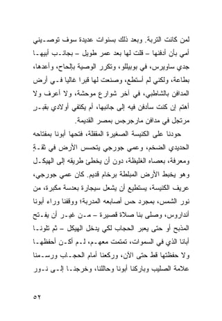 ‫ﻟﻤﻥ ﻜﺎﻨﺕ ﺍﻟ ﹸﺭﺒﺔ. ﻭﺒﻌﺩ ﺫﻟﻙ ﺒﺴﻨﻭﺍﺕ ﻋﺩﻴﺩﺓ ﺴﻭﻑ ﺘﻭﺼـﻴﻨﻲ‬
                                      ‫ﺘ‬
‫ﺃﻤﻲ ﺒﺄﻥ ﺃﺩﻓﻨﻬﺎ – ﻗﻠﺕ ﻟﻬﺎ ﺒﻌﺩ ﻋﻤﺭ ﻁﻭﻴل – ﺒﺠﺎﻨـﺏ ﺃﺒﻴﻬـﺎ‬
‫ﺠﺩﻱ ﺴﺎﻭﻴﺭﺱ، ﻓﻲ ﺒﻭﺒﻴﻠﻠﻭ، ﻭ ﹸﻜﺭﺭ ﺍﻟﻭﺼﻴﺔ ﺒﺈﻟﺤﺎﺡ، ﻭﺃﻋﺩﻫﺎ،‬
                          ‫ﺘ‬
‫ﺒﻁﺎﻋﺔ، ﻭﻟﻜﻨﻲ ﻟﻡ ﺃﺴﺘﻁﻊ، ﻭﺼﻨﻌﺕ ﻟﻬﺎ ﻗﺒﺭﺍ ﻏﺎﻟﻴﺎ ﻓـﻲ ﺃﺭﺽ‬
‫ﺍﻟﻤﺩﺍﻓﻥ ﺒﺎﻟﺸﺎﻁﺒﻲ، ﻓﻲ ﺁﺨﺭ ﺸﻭﺍﺭﻉ ﻤﻭﺤﺸﺔ، ﻭﻻ ﺃﻋﺭﻑ ﻭﻻ‬
‫ﺃﻫﺘﻡ ﺇﻥ ﻜﻨﺕ ﺴﺄﺩﻓﻥ ﻓﻴﻪ ﺇﻟﻰ ﺠﺎﻨﺒﻬﺎ، ﺃﻡ ﻴﻜﺘﻔﻲ ﺃﻭﻻﺩﻱ ﺒﻘﺒـﺭ‬
‫ٍ‬
               ‫ﻤﺭﺘﺠل ﻓﻲ ﻤﺩﺍﻓﻥ ﻤﺎﺭﺠﺭﺠﺱ ﺒﻤﺼﺭ ﺍﻟﻘﺩﻴﻤﺔ.‬
‫ﺤ ‪‬ﺩﻨﺎ ﻋﻠﻰ ﺍﻟﻜﻨﻴﺴﺔ ﺍﻟﺼﻐﻴﺭﺓ ﺍﻟﻤﻘﻔﻠﺔ، ﻓﺘﺤﻬﺎ ﺃﺒﻭﻨﺎ ﺒﻤﻔﺘﺎﺤﻪ‬
                                                    ‫ﻭ‬
‫ﺍﻟﺤﺩﻴﺩﻱ ﺍﻟﻀﺨﻡ، ﻭﻋ ‪‬ﻲ ﺠﻭﺭﺠﻲ ﻴﺘﺤﺴﺱ ﺍﻷﺭﺽ ﻓﻲ ﺜﻘـﺔ‬
‫ٍ‬                         ‫ﻤ‬
‫ﻭﻤﻌﺭﻓﺔ، ﺒﻌﺼﺎﻩ ﺍﻟﻐﻠﻴﻅﺔ، ﺩﻭﻥ ﺃﻥ ﻴﺨﻁﺊ ﻁﺭﻴﻘﻪ ﺇﻟﻰ ﺍﻟﻬﻴﻜـل‬
‫ﻭﻫﻭ ﻴﺨﺒﻁ ﺍﻷﺭﺽ ﺍﻟﻤﺒﻠﻁﺔ ﺒﺭﺨﺎﻡ ﻗﺩﻴﻡ. ﻜﺎﻥ ﻋﻤﻲ ﺠﻭﺭﺠﻲ،‬
‫ﻋ ‪‬ﻴﻑ ﺍﻟﻜﻨﻴﺴﺔ، ﻴﺴﺘﻁﻴﻊ ﺃﻥ ﻴﺸﻌل ﺴﻴﺠﺎﺭﺓ ﺒﻌﺩﺴﺔ ﻤﻜﺒﺭﺓ، ﻤﻥ‬
                                                 ‫ﺭ‬
‫ﻨﻭﺭ ﺍﻟﺸﻤﺱ، ﺒﻤﺠﺭﺩ ﺤﺱ ﺃﺼﺎﺒﻌﻪ ﺍﻟﻤﺩ ‪‬ﺒﺔ؛ ﻭﻭﻗﻔﻨﺎ ﻭﺭﺍﺀ ﺃﺒﻭﻨﺎ‬
                     ‫ﺭ‬
‫ﺃﻨﺩﺍﺭﻭﺱ، ﻭﺼﻠﻰ ﺒﻨﺎ ﺼﻼﺓ ﻗﺼﻴﺭﺓ – ﻤـﻥ ﻏﻴـﺭ ﺃﻥ ﻴﻔـﺘﺢ‬
‫ﺍﻟﻤﺫﺒﺢ ﺃﻭ ﺤﺘﻰ ﻴﻌﺒﺭ ﺍﻟﺤﺠﺎﺏ ﻟﻜﻲ ﻴﺩﺨل ﺍﻟﻬﻴﻜل – ﺜﻡ ﺘﻠﻭﻨـﺎ‬
‫ﺃﺒﺎﻨﺎ ﺍﻟﺫﻱ ﻓﻲ ﺍﻟﺴﻤﻭﺍﺕ، ﺘﻤﺘﻤﺕ ﻤﻌﻬـﻡ، ﻟـﻡ ﺃﻜـﻥ ﺃﺤﻔﻅﻬـﺎ‬
‫ﻭﻻ ﺤﻔﻅﺘﻬﺎ ﻗﻁ ﺤﺘﻰ ﺍﻵﻥ، ﻭﺭﻜﻌﻨﺎ ﺃﻤﺎﻡ ﺍﻟﺤﺠـﺎﺏ ﻭﺭﺴـﻤﻨﺎ‬
‫ﻋﻼﻤﺔ ﺍﻟﺼﻠﻴﺏ ﻭﺒﺎﺭﻜﻨﺎ ﺃﺒﻭﻨﺎ ﻭﺤﺎﻟﹶﻨﺎ، ﻭﺨﺭﺠﻨـﺎ ﺇﻟـﻰ ﻨـﻭﺭ‬
                     ‫ﻠ‬


‫٢٥‬
 