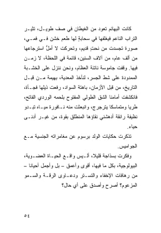 ‫ﻜﺎﻨﺕ ﺍﻟﺒﻬﺎﺌﻡ ﺘﻌﻭﺩ ﻤﻥ ﺍﻟﻐﻴﻁﺎﻥ ﻓﻲ ﺼﻑ ﻁﻭﻴـل، ﺘﺜﻴـﺭ‬
‫ﺍﻟﺘﺭﺍﺏ ﺍﻟﻨﺎﻋﻡ ﻓﻴﻐﹼﻔﻬﺎ ﻓﻲ ﺴﺤﺎﺒﺔ ﻟﻬﺎ ﻁﻌﻡ ﺨﺸﻥ ﻓـﻲ ﻓﻤـﻲ،‬
                      ‫ٍ‬           ‫ﻠ‬
‫ﺼﻭﺭﺓ ﺘﺠﺴﺩﺕ ﻤﻥ ﻨﺤﺕ ﻗﺩﻴﻡ، ﻭﺘﺤﺭﻜﺕ ﻻ ﺃﻤل ﺍﺴﺘﺭﺠﺎﻋﻬﺎ‬
          ‫ﱡ‬                  ‫‪ٍ ‬‬
‫ﻤﻥ ﺃﻟﻑ ﻋﺎﻡ، ﻤﻥ ﺁﻻﻑ ﺍﻟﺴﻨﻴﻥ، ﻗﺎﺌﻤﺔ ﻓﻲ ﺍﻟﻠﺤﻅﺔ، ﻻ ﺯﻤـﻥ‬
‫ﻓﻴﻬﺎ. ﻭﻗﻔﺕ ﺠﺎﻤﻭﺴﺔ ﻨﺎﺘﺌﺔ ﺍﻟﻌﻅﺎﻡ، ﻭﻨﺤﻥ ﻨﻨﺯل ﻋﻠﻰ ﺍﻟﺨﺸـﺒﺔ‬
‫ﺍﻟﻤﻤﺩﻭﺩﺓ ﻋﻠﻰ ﺸﻁ ﺍﻟﺠﺴﺭ، ﻟﻨﺄﺨﺫ ﺍﻟﻤﻌﺩﻴﺔ، ﺒﻬﻴﻤﺔ ﻤـﻥ ﻗﺒ‪‬ـل‬
    ‫ﹶ‬
‫ﺍﻟﺘﺎﺭﻴﺦ، ﻤﻥ ﻗﺒ‪‬ل ﺍﻷﺯﻤﺎﻥ، ﺒﺎﻫﺘﺔ ﺍﻟﺴﻭﺍﺩ، ﺭﻓﻌﺕ ﺫﻴﻠﻬﺎ ﻓﺠـﺄﺓ،‬
                                           ‫ﹶ‬
‫ﻓﺎﻨﻜﺸﻔﺕ ﺃﻤﺎﻤﻨﺎ ﺍﻟﺸﻕ ﺍﻟﻁﻭﻟﻲ ﺍﻟﻤﻔﺘﻭﺡ ﺒﻠﺤﻤﻪ ﺍﻟﻭﺭﺩﻱ ﺍﻟﻔﺎﺘﺢ،‬
        ‫‪‬‬                    ‫‪‬‬      ‫ﹼ‬
‫ﻁﺭﻴﺎ ﻭﻤﺘﻤﺎﺴﻜﺎ ﻴﺘﺭﺠﺭﺝ، ﻭﺍﻨﺒﻌﺜﺕ ﻤﻨﻪ ﻨـﺎﻓﻭﺭﺓ ﻤﻴـﺎﻩ ﺘﺒـﺩﻭ‬
‫ﻨﻅﻴﻔﺔ ﺭﺍﺌﻘﺔ ﺃﺩﻫﺸﻨﻲ ﻨﻘﺎﺅﻫﺎ ﺍﻟﻤﻨﻁﻠﻕ ﺒﻘﻭﺓ، ﻤﻥ ﻏﻴـﺭ ﺃﺩﻨـﻰ‬
                                                  ‫ﺤﻴﺎﺀ.‬
‫ﺘﺫﻜﺭﺕ ﺤﻜﺎﻴﺎﺕ ﺍﻟﻭﻟﺩ ﺒﺭﺴﻭﻡ ﻋﻥ ﻤﻐﺎﻤﺭﺍﺘﻪ ﺍﻟﺠﻨﺴﻴﺔ ﻤـﻊ‬
                                              ‫ﺍﻟﺠﻭﺍﻤﻴﺱ.‬
‫ﻭﻓ ﹼﺭﺕ ﺒﺴﺫﺍﺠﺔ ﻗﻠﻴﻼ، ﺃﻟـﻴﺱ ﻭﺍﻗـﻊ ﺍﻟﺤﻴـﺎﺓ ﺍﻟﻌﻀـﻭﻴﺔ،‬
                                           ‫ﻜ ﹸ‬
‫ﺍﻟﺒﻴﻭﻟﻭﺠﻴﺔ، ﺒﻜل ﻤﺎ ﻓﻴﻬﺎ، ﺃﻗﻭﻯ ﻭﺃﻋﻤﻕ – ﺒل ﻭﺃﺠﻤل ﺃﺤﻴﺎﻨﺎ –‬
‫ﻤﻥ ﺭﻫﺎﻓﺎﺕ ﺍﻹﺨﻔﺎﺀ ﻭﺍﻟﺘﺴـ ﹼﺭ ﻭﺩﻋـﺎﻭﻯ ﺍﻟﺭﻗـﺔ ﻭﺍﻟﺴـﻤﻭ‬
‫‪‬‬                       ‫ﺘ‬
                  ‫ﺍﻟﻤﺯﻋﻭﻡ؟ ﺃﺼﺭﺡ ﻭﺃﺼﺩﻕ ﻋﻠﻰ ﺃﻱ ﺤﺎل؟‬




‫٤٥‬
 