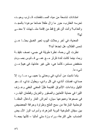 ‫ﺍﻤﺘﺩﺍﺩﺍﺕ ﺸﺎﺴﻌﺔ ﻤﻥ ﻤﻴﺎﻩ ﺍﻟﻤﺴـﺘﻨﻘﻌﺎﺕ، ﻗـﺎﺭﺏ ﻭﺤﻴـﺩ،‬
‫ﺘﺤﺭﺴﻪ ﺍﻟﻌﻘﺎﺭﺏ، ‪‬ﻭﺭ ﻤﺎ ﺯﺍل ﻁﻔﻼ ﻀﺎﺌﻌﺎ ﻤﻭﻋﻭﺩﺍ ﺒﺎﻟﻤﺠـﺩ‬
                                  ‫ﺤ‬
‫ﻭﺍﻟﻌﺫﺍﺏ؟ ﻭﺃﻨﺕ ﺃﻟﻥ ﺘﻔﺭﻍ ﻗﻁ ﻤﻥ ﺇﻗﺎﻤﺔ ﻤﺸـﺎﺒﻬﺎﺕ ﻻ ﻤﻌﻨـﻰ‬
                                      ‫ﹶ‬
                                                    ‫ﻟﻬﺎ؟‬
‫ﺍﻟﻤﻌ ‪‬ﻴﺔ، ﻓﻲ ﺁﺨﺭ ﺭﺤﻼﺕ ﺍﻟﻴﻭﻡ، ﺘﻌﺒﺭ ﺍﻟﻐﺴﻕ ﺒﺤﺜـﺎ ﻋـﻥ‬
                                           ‫ﺩ‬
                            ‫ﺸﻤﺱ ﺍﻟﻅﻼﻡ، ﻫل ﺘﺠﺩﻫﺎ ﺃﺒﺩﺍ؟‬
‫ﻨﻅﺭﺕ ﺇﻟﻲ ﺭﺤﻤﺔ، ﻨﻅﺭﺓ ﻁﻭﻴﻠﺔ ﻓﻲ ِﺴﻲ، ﻨﺼﻑ ﺩﻗﻴﻘـﺔ‬
              ‫ﺤ‬                     ‫ﹾ ‪‬‬
‫ﺭﺒﻤﺎ، ﺒﻴﻨﻤﺎ ﻜﺎﻨﺕ ﻟﻨﺩﺓ ﺘﺜﺭﺜﺭ ﻤـﻊ ﻋﻤـﻲ ﻓـﺎﻨﻭﺱ ﺒﺼـﻭﺕ‬
‫ٍ‬
‫ﻤﻨﺨﻔﺽ ﻤﺴﺘﻤﺭ، ﻜﺄﻨﻤﺎ ﻫﻲ، ﻋﻠﻰ ﻏﻴﺭ ﻋﺎﺩﺘﻬﺎ، ﻓﻲ ﻫﻴﺒﺔ ﻤـﻥ‬
    ‫ٍ‬
                                               ‫ﺸﻲﺀ ﻤﺎ.‬
‫ﻴﺎﻤﺎ ﻨﺎﺩﻴﺕ ﻤﻥ ﺃﺴﺎﻱ، ﻓﻲ ﻭﺤﺩﺘﻲ ﻴﺎ ﺤﺒﻴﺒـﻲ، ﻤـﺎ ﺭﺩ ﺇﻻ‬
   ‫‪‬‬
‫‪‬ﺩﺍ ‪ ،‬ﻓﻀﻠﺕ ﺃﻨﺎﺩﻱ، ﻓﻲ ﻜل ﻭﺍﺩﻱ، ﻭﻴﻁﻭل ِﺩﺍﻱ، ﺸـﺠﻭ‬
‫‪‬‬       ‫ﻨ‬                                ‫ﺼ ﻱ‬
‫ﺍﻟﻜﻬل ﻭﻨﺩﺍﺀﺍﺕ ﺍﻷﺸﻭﺍﻕ ﺍﻟﻘﺩﻴﻤﺔ ﻅل ﺍﻟ ‪‬ﻐﻨ ‪ ‬ﺍﻟﺨﻔﻲ ﻭﻋـﺯ‪‬ﻑ‬
             ‫ِﱠ ﻤ ﻲ‬
‫ﺍﻟﻠﻴﺭﺍ ﻓﻲ ﺤﻤﺎﻴﺔ ﺍﻟﺜﻌﺎﺒﻴﻥ ﻭﺍﻟﺼﻘﻭﺭ ﻭﺍﻟﻐﺭﺒﺎﻥ ﻭﻗﻁﻌﺎﻥ ﺍﻟﺒﻘـﺭ،‬
‫ﻓﻲ ﺼﺤﻭﻫﺎ ﻭﻫﺠﻭﻋﻬﺎ ﺴﻴﺎﻥ، ﺃﺤﺭﺍﺵ ﺍﻟﻐﺎﺭ ﻭﺃﺩﻏﺎل ﺍﻟﺤﻠﹾﻔـﺎ‬
     ‫‪‬‬                ‫ﹸ‬
‫ﺍﻟﻭﺤﺸﻴﺔ ﺍﻟﺒﺎﺯﻏﺔ ﻤﻥ ﺴ ‪‬ﺢ ﺍﻟﻤﻠﺢ ﻭﻁﺭﺍﻭﺓ ﻭﺤﺭﺍﻓﺔ ﺍﻟﺠﻌ‪‬ﻀﻴﺽ‬
     ‫‪‬‬                        ‫‪‬ﺒ‬
‫ﺒﻴﻥ ﺴﻴﻘﺎﻥ ﺍﻟﻤﻠﻭﺨﻴﺔ ﺍﻟﺒ ‪‬ﻴﺔ ﺍﻟﻤﺯ‪‬ﻫﺭﺓ، ﻭﺃﺴﺭﺍﺏ ﺍﻟﻭﺯ ﺍﻷﺒـﻴﺽ‬
                         ‫‪‬‬     ‫ﺭ‬
‫ﺍﻟﻤﻨﺴﺎﺏ ﻋﻠﻰ ﺍﻟﺘﺭﻋﺔ، ﻭﺭﺍﺀ ﻭ ‪‬ﺓ ﺴﺘﻲ ﺃﻤﺎﻟﻴﺎ – ﻜﺄﻨﻬﺎ ﺒﺠﻌـﺔ‬
                          ‫ﺯ‬


‫٦٥‬
 