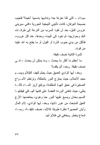 ‫ﺴﻭﺩﺍﺀ – ﺍﻟﺘﻲ ﻜﻨﺎ ﻨﻌ ‪‬ﻫﺎ ﺠﺩﺍ ﻭﻨﻨﺎﺩﻴﻬﺎ ﺒﺎﺴﻤﻬﺎ "ﻨﻌﻴﻤﺔ" ﻓﺘﺠﻴﺏ‬
                                    ‫ﺯ‬               ‫ِ‬
‫ﺒﺼﻴﺤﺔ ﺍﻟ ِﺭﻓﺎﻥ، ﻜﺎﻨﺕ ﺘﺄﺘﻴﻨﻲ ﺍﻟﻨﻴﻤﻔﻴﺔ ﺍﻟﺤﻭﺭﻴﺔ ﺩﺍﻓﹾﻨﻲ ﺴﻴﺭﻴﻨﻲ‬
              ‫‪‬ﹸ‬      ‫‪‬ﹸ‬                        ‫ِ ﻌ‬
‫ﻋﺭﻭﺱ ﺍﻟﻨﻴل، ﺒﻌﺩ ﺃﻥ ﺘﻘﻭﺩ ﺍﻟﺴﺭﺏ ﻤﻥ ﺍﻟﺘﺭﻋﺔ ﺇﻟﻰ ﻁﺭﻗـﺎﺕ‬
                                              ‫‪‬‬
‫ﺍﻟﺒﻠﺩ ﻭﺤﻭﺍﺭﻴﻬﺎ، ﺜﻡ ﺘﻌﻭﺩ ﺇﻟﻰ ﺍﻟﺒﻴﺕ، ﻭﺤﺩﻫﺎ، ﻋﻨﺩ ﻜل ﻏﺭﻭﺏ،‬
‫ﻓﺘﺄﻜل ﻤﻥ ﻴﺩﻱ ﺤﺒﻭﺏ ﺍﻟﺫﺭﺓ ﺃﻭ ﺍﻟﻔﻭل ﺃﻭ ﻤﺎ ﻴﻔﺘﺢ ﺒﻪ ﺍﷲ ﻋﻠﻴﻨﺎ‬
                                                 ‫ﻤﻥ ﻗﻭﺕ.‬
                              ‫ﻟﻠﻤﺭﺓ ﺍﻟﺜﺎﻨﻴﺔ ﻨﺼﻑ ﺩﻗﻴﻘﺔ.‬
‫ﻤﺎ ﺃﻋﻅﻡ ﻤﺎ ﺃﻜﺜﺭ ﻤﺎ ﻴﺤﺩﺙ – ﻭﻤﺎ ﻴﻤﻜﻥ ﺃﻥ ﻴﺤﺩﺙ – ﻓـﻲ‬
                              ‫ﻨﺼﻑ ﺩﻗﻴﻘﺔ. ﻭﺒﻌﺩ، ﺃﻟﻡ ﻴﻜ ِ؟‬
                               ‫‪ ‬ﹾﻑ‬
‫ﻭﺒﻌﺩ، ﺃﻴﻬﺎ ﺍﻟﻭﺍﺩﻱ ﺍﻟﻌﻤﻴﻕ ﺤﻴﺙ ﻴﺠﺜﻡ ﻜﻬﻑ ﺍﻟﻅﻼﻡ ﻭﻴﺒﺴـﻡ‬
             ‫ﹸ‬
‫ﻤﻌﺒﺩ ﺍﻷﺤﻼﻡ، ﺤﻴﺙ ﻴﻤﺘﺯﺝ ﺍﻟﻨﻭﺭ ﺒﺎﻟﺤﻠﻜﺔ، ﻭﺘﺭﺘﻁﻡ ﺍﻷﻤـﻭﺍﺝ‬
                                               ‫‪‬‬
‫ﺍﻟﺼﻐﻴﺭﺓ ﻓﻲ ﻋﻤﻕ ﺍﻟﻬﻭﺓ ﺍﻟﻤﻅﻠﻤﺔ، ﻴﺭﺘﻔﻊ ﺃﺯﻴﺯ ﺍﻟﻤـﺎﺀ ﻜﺄﻨـﻪ‬
‫ﻴﻐﻠﻲ، ﺤﻴﺙ ﺘﺘﻐﻨﻰ ﺍﻟﻭﺭﺩﺓ ﺍﻟﻐﻀﺔ ﻋﻠﻰ ﻓ ﹶﻨﻬﺎ ﺍﻟﻬـﺎﻓﻲ ﻓﻴﻘ ‪‬ﻠﻬـﺎ‬
    ‫ﺒ‬                ‫ﹶﻨ‬       ‫‪‬‬
‫ﺍﻟﻨﺴﻴﻡ ﺒﺤﻨﺎﻥ ﻭ ‪‬ﺴﺒﻎ ﻋﻠﻴﻬﺎ ﺍﻟﻨﻭﺭ ﺤ ‪‬ﺎ ﻭﻫﻭ ‪ ،‬ﻴﺤﺘﻀﻨﻬﺎ ﺍﻷ ‪‬ﺝ‬
 ‫ﺭ‬             ‫ﻯ‬      ‫ﺒ‬               ‫ﻴ ﹸ‬
‫ﺍﻟﻌ ِﻕ ﺍﻟﻤﻨﺒﻌﺙ ﻤﻥ ﻏﻭﺭ ﺫﺍﺘﻬﺎ، ﻭﺒﻌﺩ، ﺃﻴﻬﺎ ﺍﻟﻭﺍﺩﻱ، ﺇﻻﻡ ﺍﻟﻤﺂل‬
                                    ‫‪ِ‬‬              ‫ﺒ‬
‫ﻭﺃﻴﹼﻥ ﺍﻟﻤﺼﻴﺭ؟ ﻨﻅﺭﺓ ﻁﻭﻴﻠﺔ ﻜﺎﻷﺒﺩ، ﻨﺼﻑ ﺩﻗﻴﻘـﺔ، ﺭﺒﻤـﺎ،‬
                                              ‫ﺎ‬
                        ‫ﺸﻌﺎﻉ ﻴﺨﻁﺭ ﻭﻴﺨﺘﻔﻲ ﻓﻲ ﻅﻼﻡ ﺃﺒﻴﺩ.‬
                              ‫ٍ‬




‫٧٥‬
 