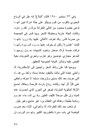 ‫ﻭﻓﻲ ٣٢ ﺴﺒﺘﻤﺒﺭ ٠٤٩١ ﻗﺎﻟﺕ "ﺍﻟﺒﻼﻍ" ﺇﻨﻪ ﻋ ِﺭ ﻓﻲ ﺍﻟﺭ ‪‬ﺎﺡ‬
  ‫‪‬ﻴ‬        ‫‪‬ﺜ‬
‫ﺍﻟﺒﺤﻴﺭﻱ ﺒﺎﻟﻘﺭﺏ ﻤﻥ ﻜﻭﻡ ﺒﻭﺒﻴﻠﻠﻭ ﻋﻠﻰ ﺠﺜﺔ ﺍﻤﺭﺃﺓ ﺘﺒﻴﻥ ﺃﻨﻬـﺎ‬
      ‫‪‬‬
‫ﹸﺩﻋﻰ ﺨﻀﺭﺓ ﻤﺤﻤﻭﺩ ﻤﻥ ﺃﻫﺎﻟﻲ ﺍﻟﻁ ‪‬ﺍﻨﺔ ﻤﺭﻜـﺯ ﻜﻔـﺭ ﺩﺍﻭﺩ،‬
                    ‫ﺭ‬                            ‫ﺘ‬
‫ﻭﻜﺎﻨﺕ ﺍﻟﺠﺜﺔ ﻋﺎﺭﻴﺔ ﻭﻤﺤﻠﻭﻗﺔ ﺍﻟﺸﻌﺭ ﻭﺒﻬﺎ ﻜﺴﺭ ﻓﻲ ﺍﻟﺠﻤﺠﻤﺔ‬
‫ﻤﻥ ﻀﺭﺒﺔ ﻓﺄﺱ. ﻭﻗﺩ ﺘﻌ ‪‬ﻑ ﺍﻷﻫﺎﻟﻲ ﻋﻠﻴﻬﺎ ﻭﻗـﺭﺭﻭﺍ ﺒﺄﻨﻬـﺎ‬
                             ‫ﺭ‬
‫ﻜﺎﻨﺕ "ﻏﻨﺩﻭﺭﺓ" ﻭﻟﻜﻥ ﻟﻡ ‪‬ﻌﺭﻑ ﻋﻨﻬﺎ ﺴـﻭﺀ ﺍﻟﺴـﻴﺭﺓ ﻭﺃﻨﻬـﺎ‬
                            ‫ﻴ‬
‫ﺘﺭﻜﺕ ﺨﻤﺴﺔ ﺃﻭﻻﺩ ﺼﻐﺎﺭ ﻭﺘﺤﻭﻡ ﺍﻟﺸﺒﻬﺎﺕ ﺤـﻭل ﺯﻭﺠﻬـﺎ‬
‫ﺍﻟﻤﺩﻋﻭ ﺤﺠﺎﺯﻱ ﻋﻭﻀﻴﻥ ﻭﻫﻭ ﻫﺎﺭﺏ ﻭﺘﺠﺭﻱ ﺍﻟﺘﺤﺭﻴﺎﺕ ﺒﻐﻴﺔ‬
              ‫ﺍﻟﻘﺒﺽ ﻋﻠﻴﻪ ﻭﺘﺒﺎﺸﺭ ﺍﻟﻨﻴﺎﺒﺔ ﺍﻟﻌﻤﻭﻤﻴﺔ ﺍﻟﺘﺤﻘﻴﻕ.‬
‫ﻭﻴﻭﻤﻬﺎ ﻜﻨﺎ ﻋﻠﻰ ﻭﺸﻙ ﺍﻟﺴﻔﺭ ﺭﺍﺠﻌ ِﻥ ﺇﻟﻰ ﺍﻹﺴﻜﻨﺩﺭﻴﺔ، ﺃﻨﺎ‬
                    ‫ﻴ‬
‫ﻭﺃﺨﺘﻲ ﻋﺎﻴﺩﺓ ﺍﻟﺘﻲ ﻤﺎﺘﺕ ﺒﺎﻟﺘﻴﻔﻭﺩ ﺒﻌﺩﻫﺎ ﺒﺴﻨﺔ، ﻭﺃﺨﺘـﻲ ﻫﻨـﺎﺀ‬
‫ﺍﻟﺘﻲ ﻫﺭﺒﺕ ﺒﻌﺩ ﺫﻟﻙ ﺒﺴﻨﻴﻥ ﻭﺘﺯﻭﺠﺕ ﻤﺴﻠ ‪‬ﺎ ﻻ ﻨﻌﺭﻓﻪ ﻭﺍﺨﺘﻔﻰ‬
                ‫ﻤ‬
‫ﻋ ﹼﻲ ﻜل ﺃﺜﺭ ﻟﻬﺎ، ﻭﻜﺎﻨﺕ ﺭﻴﺎﺡ ﺒﺎﺭﺩﺓ، ﻗﺎﺭﺼﺔ ﻭﺠﺎﻓﺔ، ﺘﻤﺴﺢ‬
                         ‫‪‬‬                   ‫ﱡ‬   ‫ﻨ‬
‫ﺍﻷﺯﻗﺔ ﺍﻟﻤﺘﻠﻭﻴﺔ ﺍﻟﻤﺘﺭﺒﺔ، ﺘﺼ ﹼﺭ ﻓﻲ ﺍﻟﺠﺭﻥ ﺍﻟﺫﻱ ﺍﻨﺤﺴﺭﺕ ﻋﻨﻪ‬
                          ‫ﻔ‬
‫ﺍﻟﻤﻴﺎﻩ ﻭﺇﻥ ﻅل ﻤﻭﺤﻼ ﻜﺜﻴﻑ ﺍﻟﻁﻴﻥ. ﻭﻓـﻲ ﺍﻟﺴـﻤﺎﺀ ﻏﻴـﻭﻡ‬
 ‫ﺭﻤﺎﺩﻴﺔ ﺒﻁﻴﺌﺔ، ﻭﻫﻨﺎﻙ ﻓﻲ ﺍﻟﻌﻅﺎﻡ ﺒﺭﺩ ﻏﻴﺭ ﻤﺸ ‪‬ﻊ ﻭﻏﻴﺭ ِﻠﻴل.‬
     ‫ﺒ‬       ‫ﺒ‬
‫ﻟﻡ ﻨﺫﻫﺏ ﺒﻌﺩ ﺫﻟﻙ ﻟﻠﻁ ‪‬ﺍﻨﺔ، ﺃﻨﺎ ﻭﺃﺨﻭﺍﺘﻲ، ﻷﻨﻨﺎ، ﺒﻌﺩ ﻀﺭﺏ‬
                               ‫ﺭ‬
‫ﺍﻟﺒﻴﺎﺼﺔ ﻓﻲ ﺒﺎﺏ ﺴﺩ‪‬ﺭﺓ ﺒﺎﻟﻁﻭﺭﺒﻴﺩ ﺍﻟﻜﺒﻴﺭ ﻭﺘﻬـ ‪‬ﻡ ﺍﻟﻭﺭﺩﻴـﺎﻥ‬
           ‫ﺩ‬                           ‫ِ‬


‫٨٥‬
 