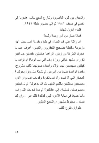 ‫ﻭﺍﻟﻤﻴﺩﺍﻥ ﺒﻴﻥ ﻜﻭﻡ ﺍﻟﻨﺎﻀﻭﺭﺓ ﻭﺸﺎﺭﻉ ﺍﻟﺴﺒﻊ ﺒﻨﺎﺕ، ﻫﺎﺠﺭﻨﺎ ﺇﻟﻰ‬
       ‫ﺃﺨﻤﻴﻡ ﻓﻲ ﺼﻴﻑ ١٤٩١ ﺜﻡ ﺇﻟﻰ ﺩﻤﻨﻬﻭﺭ ﻁﻴﻠﺔ ٢٤٩١.‬
                                    ‫ﻗﻠﺕ: ﺍﻟﻐ ‪‬ﻕ ﺸﻬﺎﺩﺓ.‬
                                            ‫ﹶﺭ‬
                        ‫ﻓﻤﺎﺫﺍ ﺼﺎﺭ ﻤﻥ ﺃﻤﺭ ﺭﺤﻤﺔ ﻭﻟﻨﺩﻩ؟‬
‫ﺃﻤﺎ ﺯﺍﻟﺘﺎ ﻋﻠﻰ ﻗﻴﺩ ﺍﻟﺤﻴﺎﺓ، ﻓﻲ ﺒﻠﺩﺓ ﺭﻴﻔﻴـﺔ ﺃﺼـﺒﺤﺕ ﺍﻵﻥ‬
                  ‫ٍ‬
‫ﻤﺯﺤﻭﻤﺔ ﻤﻜﺘﻅﺔ ﺒﻀﺠﻴﺞ ﺍﻟﺘﻠﻴﻔﺯﻴﻭﻥ ﻭﺍﻟﻔﻴﺩﻴﻭ، ﺃﻋﺭﻑ ﺃﻨﻬﻤـﺎ‬
‫ﻏﺎﺩﺭﺘﺎ ﺍﻟﻁ ‪‬ﺍﻨﺔ ﻤﻥ ﺯﻤﺎﻥ، ﺃﺘﺭﺍﻫﻤﺎ ﻋﺎﻨﺴﺘﻴﻥ ﻤﻘ ‪‬ﺩﺘﻴﻥ ﺠـﺎ ﹼﺘﻴﻥ‬
   ‫ﻓ‬         ‫ﺩ‬                                ‫ﺭ‬
‫ﺘﻜﺭﺭﺍﻥ ﻤﺸﻬﺩ ﺨﺎﻟﺘﻲ ﺭﻭﺯﺓ ﻭﺨـﺎﻟﺘﻲ ﺴـﺎﻟﻭﻤﺔ؟ ﺃﻡ ﺘﺭﺍﻫﻤـﺎ‬
‫ﻜﻬﻠﺘﻴﻥ ﻤﺘﻬﺩﻤﺘﻴﻥ ﻟﻬﻤﺎ ﺃﻭﻻﺩ ﻭﺃﺤﻔﺎﺩ، ﺼﻭﺘﻬﻤﺎ ﺜﺎﻗﺏ ﻤﺸﺭﻭﺥ،‬
‫ﻤﻘ ‪‬ﺩﺓ ﺍﻟﻭﺍﺤﺩﺓ ﻤﻨﻬﻤﺎ ﻤﻥ ﺍﻟﻤﺭﺽ ﺃﻡ ﻨﺸﻁﺔ ﻤﺘـﻭ ﹼﺯﺓ ﺒﺤﺭﻜـﺔ‬
       ‫ﻓ ﹸ‬      ‫ﹸ‬                      ‫ﹸ‬       ‫‪ ‬ﹾﻌ ﹸ‬
‫ﺍﻟﻌﺠﺎﺌﺯ ﺍﻟﺘﻲ ﻻ ﺘﻬﻤﺩ ﻭﻻ ﺘﺴـﺘﻜﻴﻥ؟ ﻭﻜﻴـﻑ ﺘﺒـﺩﻭﺍﻥ ﺍﻵﻥ،‬
‫ﻤﻐ ‪‬ﻨﺘﻴﻥ ﻤﻤﺘﻠﺌﺘﻴﻥ ﺒﺎﻟﻠﺤﻡ ﺍﻟﻤﻨﻬـﺩل ﺍﻟﻤـﺩﻋﻭﻙ؟ ﺃﻡ ﻨـﺎﺤﻠﺘﹾﻴﻥ‬
                                                    ‫ﻀ‬
‫ﻤﻤﺼﻭﺼﺘﻴﻥ ﺘﺴﺘﻨﺩﺍﻥ ﺇﻟﻰ ﻋﻜﺎﻜﻴﺯ؟ ﺃﻡ ﻫﻤﺎ ﺘﺤـﺕ ﺍﻟﺘـﺭﺍﺏ،‬
‫ﻤﺂﻟﻨﺎ ﺠﻤﻴﻌﺎ ﻓﻲ ﻨﻬﺎﻴﺔ ﺍﻷﻤﺭ، ﺃﻟﻴﺱ ﻜﺫﻟﻙ؟ ﺫﻟﻙ ﺃﻤﺭ – ﻭﺇﻥ ﻜﻨﺎ‬
                  ‫ﻨﻨﺴﺎﻩ – ﻤﺤﻔﻭﻅ ﻤﺸﻬﻭﺭ؛ ﻭﺍﻟﺘﻔ ‪‬ﻊ ﺍﻟﻤﺄﺜﻭﺭ.‬
                            ‫ﺠ‬
                                   ‫ﻁﻭﺍﺭﻕ ﺘﻘﺭﻉ ﺍﻟﻘﻠﺏ.‬




‫٩٥‬
 