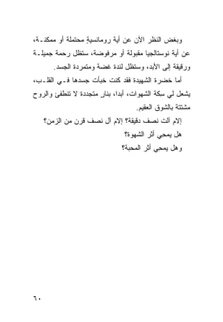 ‫ﻭﺒﻐﺽ ﺍﻟﻨﻅﺭ ﺍﻵﻥ ﻋﻥ ﺃﻴﺔ ﺭﻭﻤﺎﻨﺴﻴﺔ ﻤﺤﺘ ‪‬ﻠﺔ ﺃﻭ ﻤﻤﻜﻨـﺔ،‬
             ‫ﻤ‬     ‫ٍ‬                         ‫‪‬‬
‫ﻋﻥ ﺃﻴﺔ ﻨﻭﺴﺘﺎﻟﺠﻴﺎ ﻤﻘﺒﻭﻟﺔ ﺃﻭ ﻤﺭﻓﻭﻀﺔ، ﺴﺘﻅل ﺭﺤﻤﺔ ﺠﻤﻴﻠـﺔ‬
        ‫ﻭﺭﻗﻴﻘﺔ ﺇﻟﻰ ﺍﻷ ‪‬ﺩ، ﻭﺴﺘﻅل ﻟﻨﺩﺓ ﻏ ‪‬ﺔ ﻭﻤﺘﻤﺭﺩﺓ ﺍﻟﺠﺴﺩ.‬
                        ‫ﻀ‬                ‫ﺒ‬
‫ﺃﻤﺎ ﺨﻀﺭﺓ ﺍﻟﺸﻬﻴﺩﺓ ﻓﻘﺩ ﻜﻨﺕ ﺨ ‪‬ﺄﺕ ﺠﺴ ‪‬ﻫﺎ ﻓـﻲ ﺍﻟﻘﻠـﺏ،‬
              ‫ﺩ‬      ‫ﺒ‬
‫‪‬ﺸﻌل ﻟﻲ ﺴ ﹼﺔ ﺍﻟﺸﻬﻭﺍﺕ، ﺃﺒﺩﺍ، ﺒﻨﺎﺭ ﻤﺘﺠﺩﺩﺓ ﻻ ﺘﻨﻁﻔﺊ ﻭﺍﻟﺭﻭﺡ‬
                      ‫ٍ‬                    ‫ِﻜ‬        ‫ﻴ‬
                                     ‫ﻤﺸﺘﺘﺔ ﺒﺎﻟﺸﻭﻕ ﺍﻟﻌﻘﻴﻡ.‬
     ‫ﺇﻻﻡ ﺁﻟﺕ ﻨﺼﻑ ﺩﻗﻴﻘﺔ؟ ﺇﻻﻡ ﺁل ﻨﺼﻑ ﻗﺭﻥ ﻤﻥ ﺍﻟﺯﻤﻥ؟‬
                                             ‫‪‬‬
                                 ‫ﻫل ﻴﻤ ِﻲ ﺃﺜﺭ ﺍﻟﺸﻬﻭﺓ؟‬
                                              ‫‪ ‬ﺤ‬
                                ‫ﻭﻫل ﻴﻤ ِﻲ ﺃﺜﺭ ﺍﻟﻤﺤﺒﺔ؟‬
                                             ‫‪ ‬ﺤ‬




‫٠٦‬
 