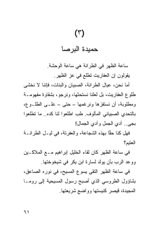 ‫)٣(‬
                   ‫ﺤﻤﻴﺩﺓ ﺍﻟﺒﺭﺼﺎ‬
           ‫ﺴﺎﻋﺔ ﺍﻟﻅﻬﺭ ﻓﻲ ﺍﻟﻁ ‪‬ﺍﻨﺔ ﻫﻲ ﺴﺎﻋﺔ ﺍﻟﻭﺤﺸﺔ.‬
                              ‫ﺭ‬
               ‫ﻴﻘﻭﻟﻭﻥ ﺇﻥ ﺍﻟﻌﻔﺎﺭﻴﺕ ﺘﻁﻠﻊ ﻓﻲ ﻋﺯ ﺍﻟﻅﻬﺭ.‬
                      ‫‪‬‬
‫ﺃﻤﺎ ﻨﺤﻥ، ﻋﻴﺎل ﺍﻟﻁ ‪‬ﺍﻨﺔ، ﺍﻟﺼﺒﻴﺎﻥ ﻭﺍﻟﺒﻨﺎﺕ، ﻓﺈﻨﻨﺎ ﻻ ﻨﺨﺸﻰ‬
                                  ‫ﺭ‬
‫ﻁﻠﻭﻉ ﺍﻟﻌﻔﺎﺭﻴﺕ، ﺒل ﻟﻌﻠﻨﺎ ﻨﺴﺘﺤ ﹼﻬﺎ، ﻭﻨﺭﺠﻭ، ﺒﺸﻘﺎﻭﺓ ﻤﻔﻬﻭﻤـﺔ‬
                         ‫ﺜ‬
‫ﻭﻤﻁﻠﻭﺒﺔ، ﺃﻥ ﻨﺴﺘﻔ ‪‬ﻫﺎ ﻭﻨﺭﻏﻤﻬﺎ – ﺤﺘﻰ – ﻋﻠـﻰ ﺍﻟﻁﻠـﻭﻉ،‬
                                ‫ﺯ‬
‫ﺒﺎﻟﺘﺤﺩﻱ ﺍﻟﺼﺒﻴﺎﻨﻲ ﺍﻟﻤﺄﻟﻭﻑ. ﻁﺏ ﺍﻁﻠﻌﻭﺍ ﻟﻨﺎ ﻜﺩﻩ.. ﻤﺎ ﺘﻁﻠﻌﻭﺍ‬
                           ‫ﹶ ‪‬‬
                          ‫ﺒ ‪‬ﻰ.. ﺁﺩﻱ ﺍﻟﺠﻤل ﻭﺁﺩﻱ ﺍﻟﺠ ‪‬ﺎل!‬
                             ‫ﻤ‬                       ‫‪‬ﺠ‬
‫ﻓﻬل ﻜﻨﺎ ﺤ ‪‬ﺎ ﺒﻬﺫﻩ ﺍﻟﺸﺠﺎﻋﺔ، ﻭﺍﻟﻌﻔﺭﺘﺔ، ﻓﻲ ﻟﻴـل ﺍﻟﻁ ‪‬ﺍﻨـﺔ‬
    ‫ﺭ‬                                      ‫ﻘ‬
                                                   ‫ﺍﻟﻌﺘﻴﻡ؟‬
‫ﻓﻲ ﺴﺎﻋﺔ ﺍﻟﻅﻬﺭ ﻜﺎﻥ ﻟﻘﺎﺀ ﺍﻟﺨﻠﻴل ﺇﺒﺭﺍﻫﻴﻡ ﻤـﻊ ﺍﻟﻤﻼﻜـﻴ‪‬ﻥ‬
        ‫ﻭﻭﻋﺩ ﺍﻟﺭﺏ ﺒﺄﻥ ﻴﻭﹶﺩ ﻟﺴﺎﺭﺓ ﺍﺒﻥ ِﻜﺭ ﻓﻲ ﺸﻴﺨﻭﺨﺘﻬﺎ.‬
                       ‫‪‬ﺒ‬           ‫ﻟ‬
‫ﻓﻲ ﺴﺎﻋﺔ ﺍﻟﻅﻬﺭ ﺍﻟﺘﻘﻰ ﻴﺴﻭﻉ ﺍﻟﻤﺴﻴﺢ، ﻓﻲ ﻨﻭﺭﻩ ﺍﻟﺼﺎﻋﻕ،‬
‫ﺒﺸﺎﺅﻭل ﺍﻟﻁﺭﻭﺴﻲ ﺍﻟﺫﻱ ﺃﺼﺒﺢ ﺭﺴﻭل ﺍﻟﻤﺴﻴﺤﻴﺔ ﺇﻟﻰ ﺭﻭﻤـﺎ‬
                                  ‫‪‬‬
                  ‫ﺍﻟﻤﺠﻴﺩﺓ، ﻗﻴﺼﺭ ﻜﻨﻴﺴﺘﻬﺎ ﻭﻭﺍﻀﻊ ﺸﺭﻴﻌﺘﻬﺎ.‬


‫١٦‬
 